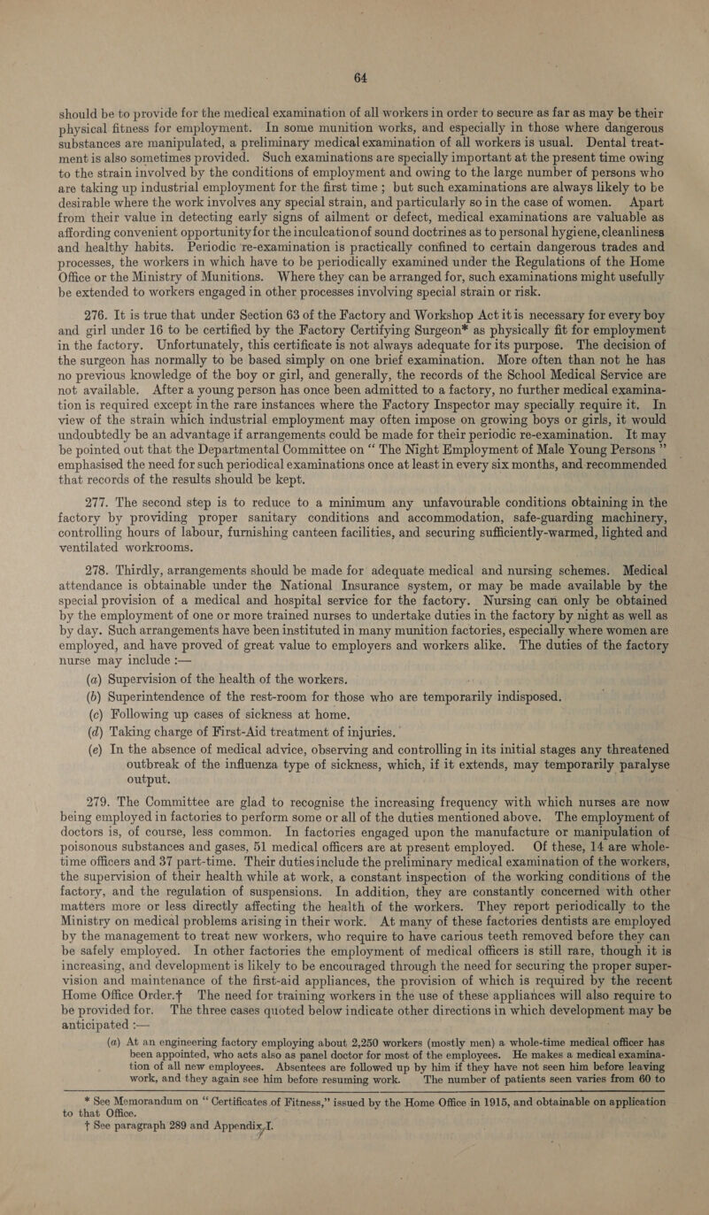 should be to provide for the medical examination of all workers in order to secure as far as may be their physical. fitness for employment. In some munition works, and especially in those where dangerous substances are manipulated, a preliminary medical examination of all workers is usual. Dental treat- ment is also sometimes provided. Such examinations are specially important at the present time owing to the strain involved by the conditions of employment and owing to the large number of persons who are taking up industrial employment for the first time ; but such examinations are always likely to be desirable where the work involves any special strain, and particularly soin the case of women. Apart from their value in detecting early signs of ailment or defect, medical examinations are valuable as affording convenient opportunity for the inculcationof sound doctrines as to personal hygiene, cleanliness and healthy habits. Periodic ‘re-examination is practically confined to certain dangerous trades and processes, the workers in which have to be periodically examined under the Regulations of the Home Office or the Ministry of Munitions. Where they can be arranged for, such examinations might usefully be extended to workers engaged in other processes involving special strain or risk. 276. It is true that under Section 63 of the Factory and Workshop Act itis necessary for every boy and girl under 16 to be certified by the Factory Certifying Surgeon* as physically fit for employment in the factory. Unfortunately, this certificate is not always adequate for its purpose. The decision of the surgeon has normally to be based simply on one brief examination. More often than not he has no previous knowledge of the boy or girl, and generally, the records of the School Medical Service are not available. After a young person has once been admitted to a factory, no further medical examina- tion is required except in the rare instances where the Factory Inspector may specially require it. In view of the strain which industrial employment may often impose on growing boys or girls, it would undoubtedly be an advantage if arrangements could be made for their periodic re-examination. It may be pointed out that the Departmental Committee on ‘‘ The Night Employment of Male Young Persons ” emphasised the need for such periodical examinations once at least in every six months, and recommended that records of the results should be kept. 277. The second step is to reduce to a minimum any unfavourable conditions obtaining in the factory by providing proper sanitary conditions and accommodation, safe-guarding machinery, controlling hours of labour, furnishing canteen facilities, and securing sufficiently-warmed, lighted and ventilated workrooms. | 278. Thirdly, arrangements should be made for adequate medical and nursing schemes. Medical attendance is obtainable under the National Insurance system, or may be made available by the special provision of a medical and hospital service for the factory. Nursing can only be obtained by the employment of one or more trained nurses to undertake duties in the factory by night as well as by day. Such arrangements have been instituted in many munition factories, especially where women are employed, and have proved of great value to employers and workers alike. The duties of the factory nurse may include :— (a) Supervision of the health of the workers. (>) Superintendence of the rest-room for those who are temporarily indisposed, (c) Following up cases of sickness at home. (d) Taking charge of First-Aid treatment of injuries. (e) In the absence of medical advice, observing and controlling in its initial stages any threatened outbreak of the influenza type of sickness, which, if it extends, may temporarily paralyse output. 279. The Committee are glad to recognise the increasing frequency with which nurses are now being employed in factories to perform some or all of the duties mentioned above.. The employment of doctors is, of course, less common. In factories engaged upon the manufacture or manipulation of poisonous substances and gases, 51 medical officers are at present employed. Of these, 14 are whole- time officers and 37 part-time. Their dutiesinclude the preliminary medical examination of the workers, the supervision of their health while at work, a constant inspection of the working conditions of the factory, and the regulation of suspensions. In addition, they are constantly concerned with other matters more or less directly affecting the health of the workers. They report periodically to the Ministry on medical problems arising in their work. At many of these factories dentists are employed by the management to treat new workers, who require to have carious teeth removed before they can be safely employed. In other factories the employment of medical officers is still rare, though it is increasing, and development is likely to be encouraged through the need for securing the proper super- vision and maintenance of the first-aid appliances, the provision of which is required by the recent Home Office Order.t The need for training workers in the use of these appliances will also require to be provided for. The three cases quoted below indicate other directions in which development may be anticipated :— (a) At an engineering factory employing about 2,250 workers (mostly men) a whole-time medical officer has been appointed, who acts also as panel doctor for most of the employees. He makes a medical examina- tion of all new employees. Absentees are followed up by him if they have not seen him before leaving work, and they again see him before resuming work. The number of patients seen varies from 60 to * See Memorandum on “ Certificates of Fitness,” issued by the Home Office in 1915, and obtainable on application to that Office. + See paragraph 289 and Appendix, I.