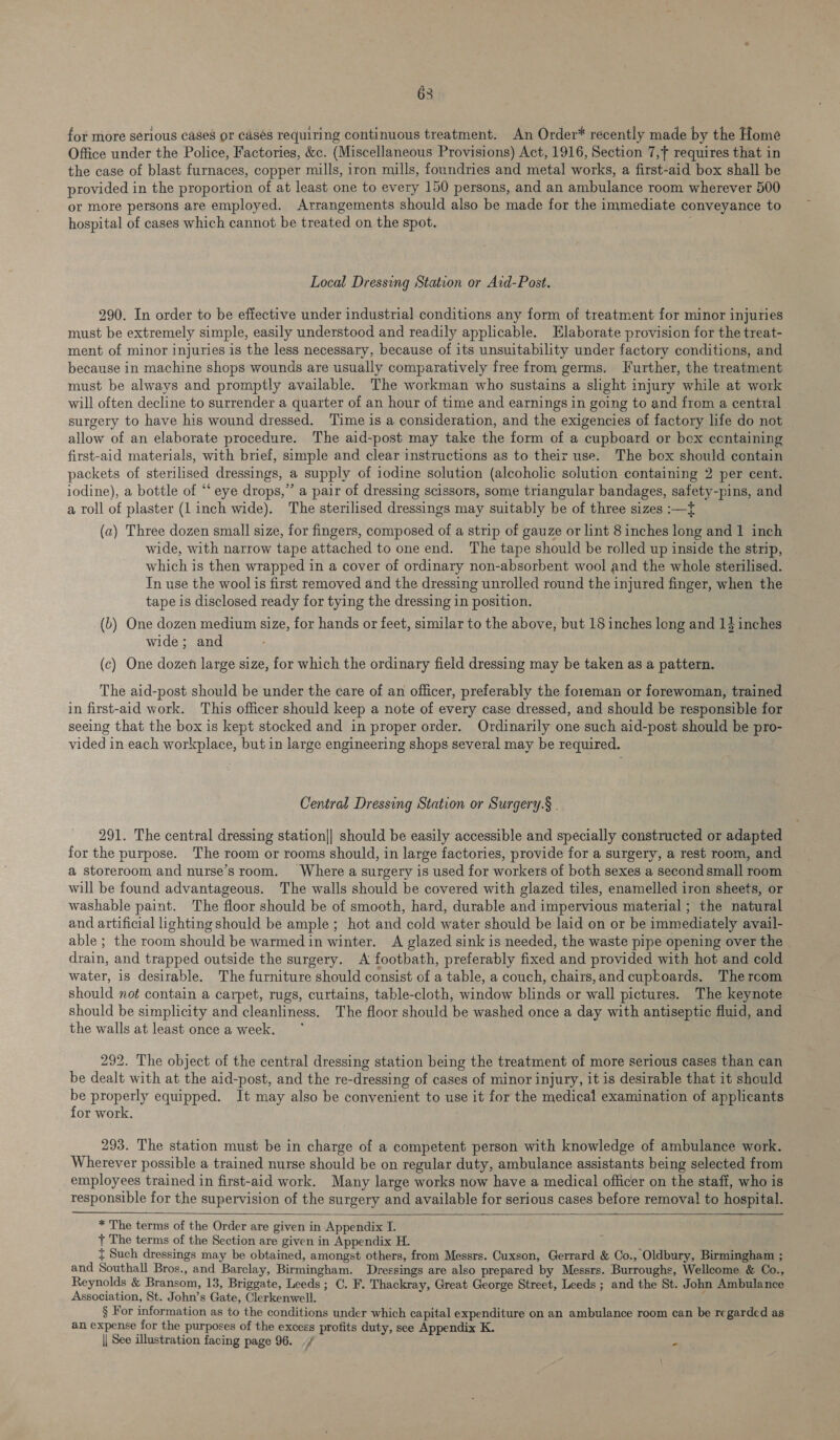 63 for more serious cases or casés requiring continuous treatment. An Order* recently made by the Home Office under the Police, Factories, &c. (Miscellaneous Provisions) Act, 1916, Section 7, requires that in the case of blast furnaces, copper mills, iron mills, foundries and metal works, a first-aid box shall be provided in the proportion of at least one to every 150 persons, and an ambulance room wherever 500 or more persons are employed. Arrangements should also be made for the immediate conveyance to hospital of cases which cannot be treated on the spot. . Local Dressing Station or Ard-Post. 290. In order to be effective under industrial conditions any form of treatment for minor injuries must be extremely simple, easily understood and readily applicable. Elaborate provision for the treat- ment of minor injuries is the less necessary, because of its unsuitability under factory conditions, and because in machine shops wounds are usually comparatively free from germs. Further, the treatment must be always and promptly available. The workman who sustains a slight injury while at work will often decline to surrender a quarter of an hour of time and earnings in going to and from a central surgery to have his wound dressed. Time is a consideration, and the exigencies of factory life do not allow of an elaborate procedure. The aid-post may take the form of a cupboard or box containing first-aid materials, with brief, simple and clear instructions as to their use. The box should contain packets of sterilised dressings, a supply of iodine solution (alcoholic solution containing 2 per cent. iodine), a bottle of “‘ eye drops,” a pair of dressing scissors, some triangular bandages, safety-pins, and a roll of plaster (1 inch wide). The sterilised dressings may suitably be of three sizes :—t (a) Three dozen small size, for fingers, composed of a strip of gauze or lint 8 inches long and 1 inch wide, with narrow tape attached to one end. The tape should be rolled up inside the strip, which is then wrapped in a cover of ordinary non-absorbent wool and the whole sterilised. In use the wool is first removed and the dressing unrolled round the injured finger, when the tape is disclosed ready for tying the dressing in position. (b) One dozen medium size, for hands or feet, similar to the above, but 18 inches long and 14 inches wide; and (c) One dozen large size, for which the ordinary field dressing may be taken as a pattern. The aid-post should be under the care of an officer, preferably the foreman or forewoman, trained in first-aid work. This officer should keep a note of every case dressed, and should be responsible for seeing that the box is kept stocked and in proper order. Ordinarily one such aid-post should be pro- vided in each workplace, but in large engineering shops several may be required. Central Dressing Station or Surgery.§ . 291. The central dressing station|| should be easily accessible and specially constructed or adapted for the purpose. The room or rooms should, in large factories, provide for a surgery, a rest room, and a storeroom and nurse’s room. Where a surgery is used for workers of both sexes a second small room will be found advantageous. The walls should be covered with glazed tiles, enamelled iron sheets, or washable paint. The floor should be of smooth, hard, durable and impervious material; the natural and artificial lighting should be ample; hot and cold water should be laid on or be immediately avail- able ; the room should be warmed in winter. A glazed sink is needed, the waste pipe opening over the _ drain, and trapped outside the surgery. A footbath, preferably fixed and provided with hot and cold water, is desirable. The furniture should consist of a table, a couch, chairs,and cupboards. The rcom should not contain a carpet, rugs, curtains, table-cloth, window blinds or wall pictures. The keynote should be simplicity and cleanliness. The floor should be washed once a day with antiseptic fluid, and the walls at least once a week. 292. The object of the central dressing station being the treatment of more serious cases than can be dealt with at the aid-post, and the re-dressing of cases of minor injury, it is desirable that it should be properly equipped. It may also be convenient to use it for the medical examination of applicants for work. 293. The station must be in charge of a competent person with knowledge of ambulance work. Wherever possible a trained nurse should be on regular duty, ambulance assistants being selected from employees trained in first-aid work. Many large works now have a medical officer on the staff, who is responsible for the supervision of the surgery and available for serious cases before removal! to hospital. * The terms of the Order are given in Appendix I. } The terms of the Section are given in Appendix H. { Such dressings may be obtained, amongst others, from Messrs. Cuxson, Gerrard & Co., Oldbury, Birmingham ; and Southall Bros., and Barclay, Birmingham. Dressings are also prepared by Messrs. Burroughs, Wellcome & Co., Reynolds & Bransom, 13, Briggate, Leeds; C. F. Thackray, Great George Street, Leeds ; and the St. John Ambulance Association, St. John’s Gate, Clerkenwell. § For information as to the conditions under which capital expenditure on an ambulance room can be regarded as an expense for the purposes of the excess profits duty, see Appendix K. || See illustration facing page 96. ./ -