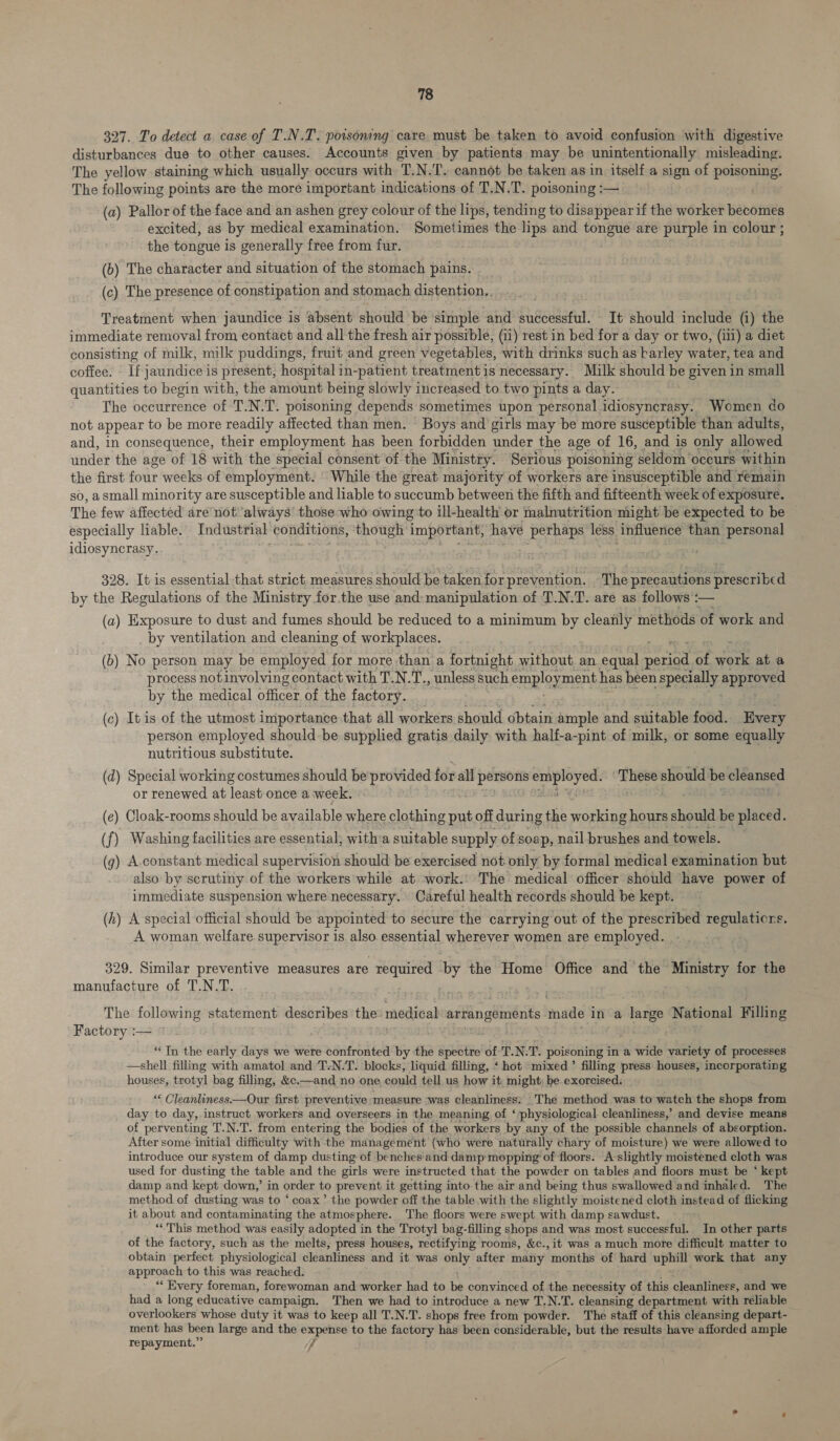 327. To detect a case of T.N.T. poisoning care must be taken to avoid confusion with digestive disturbances due to other causes. Accounts given by patients may be unintentionally misleading. The yellow staining which usually occurs with T.N.T. cannot be taken as in itself a sign of poisoning. The following points are the more important indications of T.N.T. poisoning :— . (a) Pallor of the face and an ashen grey colour of the lips, tending to disappear if the worker becomes excited, as by medical examination. Sometimes the lips and tongue are purple in colour ; the tongue is generally free from fur. (b) The character and situation of the stomach pains. (c) The presence of constipation and stomach distention, Treatment when jaundice is absent should be simple and successful. It should include (i) the immediate removal from contact and all the fresh air possible, (ii) rest in bed for a day or two, (iii) a diet consisting of milk, milk puddings, fruit and green vegetables, with drinks such as barley water, tea and coffee. If jaundice is present, hospital in-patient treatment is necessary. Milk should be given in small quantities to begin with, the amount being slowly increased to two pints a day. The occurrence of ‘T.N.T. poisoning depends sometimes upon personal idiosyncrasy. Women do not appear to be more readily affected than men. Boys and girls may be more susceptible than adults, and, in consequence, their employment has been forbidden under the age of 16, and is only allowed under the age of 18 with the special consent of the Ministry. Serious poisoning seldom ‘occurs within the first four weeks of employment. ' While the great majority of workers are insusceptible and remain so, asmall minority are susceptible and liable to succumb between the fifth and fifteenth week of exposure. The few affected are not'always’ those who owing to ill-health or malnutrition might be expected to be especially liable. Industrial conditions, though important, have perhaps less influence than personal idiosyncrasy. Bagh jase > ee fee . ; 328. It is essential that strict. measures should be taken for prevention. The precautions prescribed by the Regulations of the Ministry for.the use and: manipulation of T.N.T. are as follows :— (a) Exposure to dust and fumes should be reduced to a minimum by cleanly methods of work and by ventilation and cleaning of workplaces. (b) No person may be employed for more than a fortnight without an equal ain of oe at a process notinvolving contact with T.N.T., unless such employment has been specially approved by the medical officer of the factory. (c) It is of the utmost importance that all workers should obtain ample and suitable food. Every person employed shouldbe supplied gratis daily: with half-a-pint of milk, or some equally nutritious substitute. (d) Special working costumes should be provided for all ——— He Hanbes ike should be cleansed or renewed at least once a week, (e) Cloak-rooms should be available where clothing put off during the working hours should be placed. (f) Washing facilities are essential, witha suitable supply of soap, nail brushes and towels. (g) A-constant medical supervision should be exercised not only by formal medical examination but also by scrutiny of the workers while at work.’ The medical officer should have power of immediate suspension where necessary. Careful health records should be kept. (h) A special official should be appointed to secure the carrying out of the prescribed regulaticrs. A woman welfare supervisor is also. essential wherever women are employed. 329. Similar preventive measures are required ‘by the Home Office and the sae v fon the manufacture of T.N.T. The following statement describes the medical arrangements made 1 in a large National Filling Factory :— ** Tn the early days we were confronted by the spectre of TNT. poisoning in a wide variety of processes —shell filling with amatol and ‘T-N.T. blocks, liquid filling, ‘ hot mixed’ filling press houses, incorporating houses, trotyl bag filling, &c.—and-no one, could tell us how it might; be exorcised. “ Cleanliness.—Our first preventive measure was cleanliness: _The method was to watch the shops from day to day, instruct workers and overseers in the meaning of ‘ physiological cleanliness,’ and devise means of perventing T.N.T. from entering the bodies of the workers by any of the possible channels of absorption. After some initial difficulty with the management (who were naturally chary of moisture) we were allowed to introduce our system of damp dusting of benches and damp-mepping of floors. A- slightly moistened cloth was used for dusting the table and the girls were instructed that the powder on tables and floors must be ‘ kept damp and kept down,’ in order to prevent it getting into the air and being thus swallowed and inhaled. The method of dusting was to ‘coax’ the powder off the table with the slightly moistened cloth instead of flicking it about and contaminating the atmosphere. The floors were swept with damp sawdust. “This method was easily adopted in the Trotyl bag-filling shops and was most successful. In other parts of the factory, such as the melts, press houses, rectifying rooms, &c., it was a much more difficult matter to obtain perfect physiological cleanliness and it was only after many months of’ hard uphill work that any approach to this was reached. “‘ Every foreman, forewoman and worker had to he convinced of the necessity of this cleanliness, and we had a long educative campaign. Then we had to introduce a new T.N.T. cleansing department with reliable overlookers whose duty it was to keep all T.N.T. shops free from powder. The staff of this cleansing depart- ment has been large and the expense to the factory has been considerable, but the results have afforded ample repayment.” 7