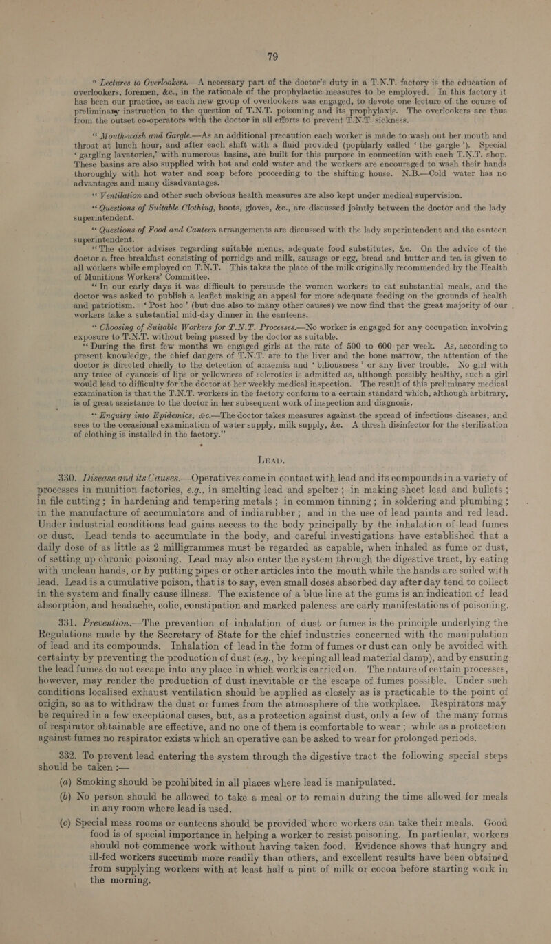 “ Lectures to Overlookers.—A necessary part of the doctor’s duty in a T.N.T. factory is the education of overlookers, foremen, &c., in the rationale of the prophylactic measures to be employed. In this factory it has been our practice, as each new group of overlookers was engaged, to devote one lecture of the course of preliminary instruction to the question of T.N.T. poisoning and its prophylaxis. The overlookers are thus from the outset co-operators with the doctor in all efforts to prevent T.N.T. sickness. “* Mouth-wash and Gargle.—As an additional precaution each worker is made to wash out her mouth and throat at lunch hour, and after each shift with a fluid provided (poptlarly called ‘the gargle’). Special ‘ gargling lavatories,’ with numerous basins, are built for this purpose in connection with each T.N.T. shop. These basins are also supplied with hot and cold water and the workers are encouraged to wash their hands thoroughly with hot water and soap before proceeding to the shifting house. N.B.—Cold water has no advantages and many disadvantages. “¢ Ventilation and other such obvious health measures are also kept under medical supervision. << Questions of Suitable Clothing, boots, gloves, &c., are discussed jointly between the doctor and the lady superintendent. ** Questions of Food and Canteen arrangements are discussed with the lady superintendent and the canteen superintendent. ‘The doctor advises regarding suitable menus, adequate food substitutes, &c. On the advice of the doctor a free breakfast consisting of porridge and milk, sausage or egg, bread and butter and tea is given to all workers while employed on T.N.T. This takes the place of the milk originally recommended by the Health of Munitions Workers’ Committee. “‘TIn our early days it was difficult to persuade the women workers to eat substantial meals, and the doctor was asked to publish a leaflet making an appeal for more adequate feeding on the grounds of health and patriotism. ‘ Post hoc’ (but due also to many other causes) we now find that the great majority of our workers take a substantial mid-day dinner in the canteens. “* Choosing of Suitable Workers for T.N.T. Processes.—No worker is engaged for any occupation involving exposure to T.N.T. without being passed by the doctor as suitable. *‘ During the first few months we engaged girls at the rate of 500 to 600 per week. As, according to present knowledge, the chief dangers of T.N.T. are to the liver and the bone marrow, the attention of the doctor is directed chiefly to the detection of anaemia and ‘ biliousness’ or any liver trouble. No girl with any trace of cyanosis of lips or yellowness of sclerotics is admitted as, although possibly healthy, such a girl would lead to difficulty for the doctor at her weekly medical inspection. The result of this preliminary medical examination is that the T.N.T. workers in the factory conform to a certain standard which, although arbitrary, is of great assistance to the doctor in her subsequent work of inspection and diagnosis. « Hnquiry into Epidemics, &c.—The doctor takes measures against the spread of infectious diseases, and sees to the occasional examination of water supply, milk supply, &c. A thresh disinfector for the sterilisation of clothing is installed in the factory.” LEAD. 330. Dasease and tts Causes.—Operatives come in contact with lead and its compounds in a variety of processes in munition factories, e.g., in smelting lead and spelter; in making sheet lead and bullets ; in file cutting ; in hardening and tempering metals ; in common tinning ; in soldering and plumbing ; in the manufacture of accumulators and of indiarubber; and in the use of lead paints and red lead. Under industrial conditions lead gains access to the body principally by the inhalation of lead fumes or dust. Lead tends to accumulate in the body, and careful investigations have established that a daily dose of as little as 2 milligrammes must be regarded as capable, when inhaled as fume or dust, of setting up chronic poisoning. “Lead may also enter the system through the digestive tract, by eating with unclean hands, or by putting pipes or other articles into the mouth while the hands are soiled with lead. Lead is a cumulative poison, that is to say, even small doses absorbed day after day tend to collect in the system and finally cause illness. The existence of a blue line at the gums is an indication of lead absorption, and headache, colic, constipation and marked paleness are early manifestations of poisoning. 331. Prevention.—The prevention of inhalation of dust or fumes is the principle underlying the Regulations made by the Secretary of State for the chief industries concerned with the manipulation of lead and its compounds. Inhalation of lead in the form of fumes or dust can only be avoided with certainty by preventing the production of dust (e.g., by keeping all lead material damp), and by ensuring the lead fumes do not escape into any place in which workiscarriedon. The nature of certain processes, however, may render the production of dust inevitable or the escape of fumes possible. Under such conditions localised exhaust ventilation should be applied as closely as is practicable to the point of origin, so as to withdraw the dust or fumes from the atmosphere of the workplace. Respirators may be required in a few exceptional cases, but, as a protection against dust, only a few of the many forms of respirator obtainable are effective, and no one of them is comfortable to wear ; while as a protection against fumes no respirator exists which an operative can be asked to wear for prolonged periods. 332. To prevent lead entering the system through the digestive tract the following special steps should be taken :— (2) Smoking should be prohibited in all places where lead is manipulated. (0) No person should be allowed to take a meal or to remain during the time allowed for meals in any room where lead is used. (c) Special mess rooms or canteens should be provided where workers can take their meals. Good food is of special importance in helping a worker to resist poisoning. In particular, workers should not commence work without having taken food. Evidence shows that hungry and ill-fed workers succumb more readily than others, and excellent results have been obtained from supplying workers with at least half a pint of milk or cocoa before starting work in the morning.