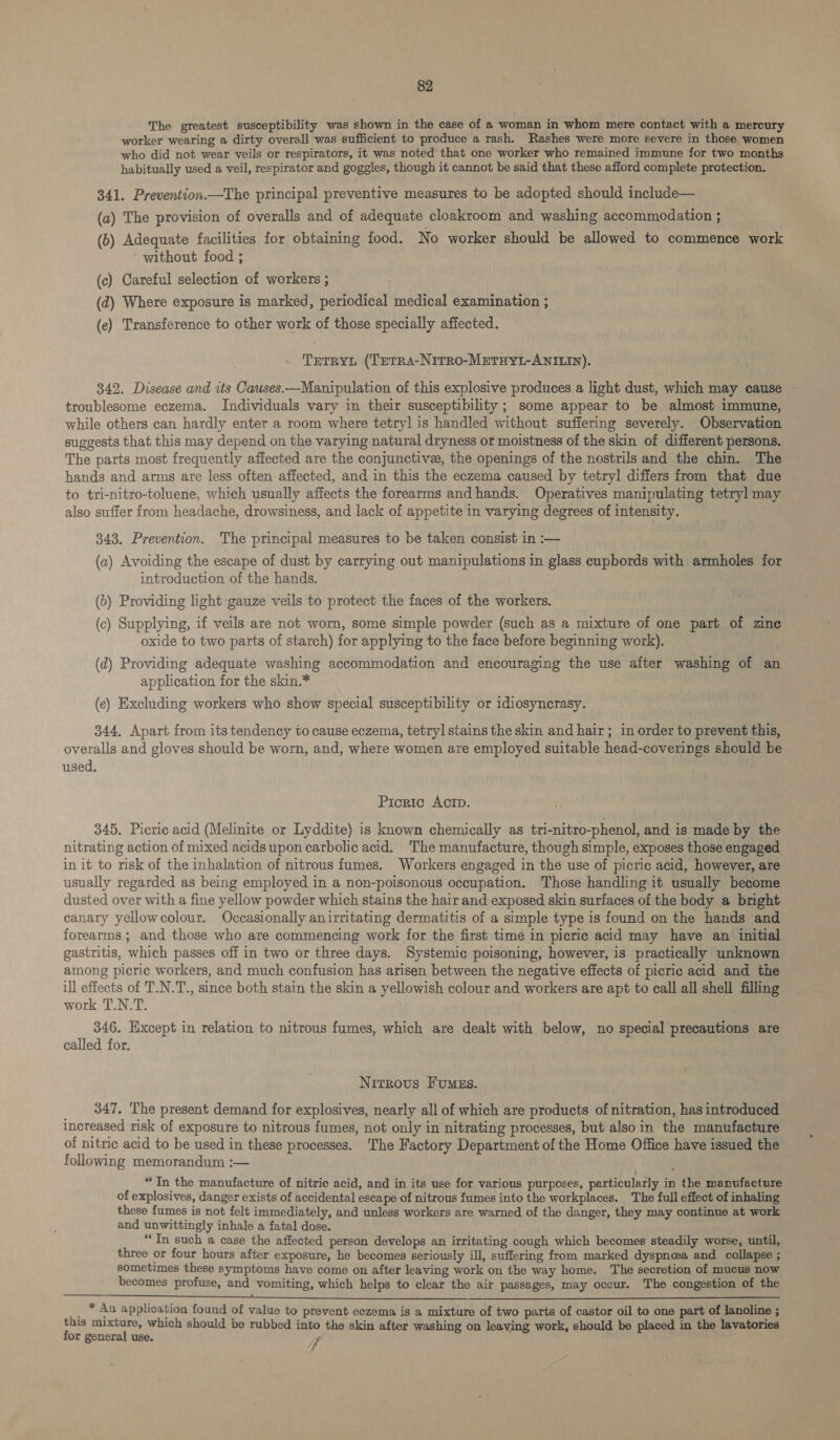The greatest susceptibility was shown in the case of a woman in whom mere contact with a mercury worker wearing a dirty overall was sufficient to produce a rash. Rashes were more severe in those women who did not wear veils or respirators, it was noted that one worker who remained immune for two months habitually used a veil, respirator and goggles, though it cannot be said that these afford complete protection. 341. Prevention.—The principal preventive measures to be adopted should include— (a) The provision of overalls and of adequate cloakroom and washing accommodation ; (b) Adequate facilities for obtaining food. No worker should be allowed to commence work ‘ without food ; (c) Careful selection of workers ; (d) Where exposure is marked, periodical medical examination ; (e) Transference to other work of those specially affected. Trerryt (TeTRs-NiTRo-METHYL-ANILIN). 342. Disease and its Causes.—Manipulation of this explosive produces a light dust, which may cause troublesome eczema. Individuals vary in their susceptibility; some appear to be almost immune, while others can hardly enter a room where tetryl is handled without suffering severely. Observation suggests that this may depend on the varying natural dryness or moistness of the skin of different persons. The parts most frequently affected are the conjunctive, the openings of the nostrils and the chin. The hands and arms are less often affected, and in this the eczema caused by tetryl differs from that due - to tri-nitro-toluene, which usually affects the forearms and hands. Operatives manipulating tetryl may ~ also suffer from headache, drowsiness, and lack of appetite in varying degrees of intensity. 343. Prevention. The principal measures to be taken consist in :— (a) Avoiding the escape of dust by carrying out manipulations in glass cupbords with armholes for introduction of the hands. (b) Providing light gauze veils to protect the faces of the workers. (c) Supplying, if veils are not worn, some simple powder (such as a mixture of one part of zine oxide to two parts of starch) for applying to the face before beginning work). (d) Providing adequate washing accommodation and encouraging the use after washing of an application for the skin.* (e) Excluding workers who show special susceptibility or idiosyncrasy. 344, Apart from its tendency to cause eczema, tetryl stains the skin and hair; in order to prevent this, overalls and gloves should be worn, and, where women are employed suitable head-coverings should be used. Picric Acrp. 345. Picric acid (Melinite or Lyddite) is known chemically as tri-nitro-phenol, and is made by the nitrating action of mixed acids upon carbolic acid. The manufacture, though simple, exposes those engaged in it to risk of the inhalation of nitrous fumes. Workers engaged in the use of picric acid, however, are usually regarded as being employed in a non-poisonous occupation. Those handling it usually become dusted over with a fine yellow powder which stains the hair and exposed skin surfaces of the body a bright canary yellowcolour. Occasionally anirritating dermatitis of a simple type is found on the hands and forearms; and those who are commencing work for the first time in picric acid may have an initial gastritis, which passes off in two or three days. Systemic poisoning, however, is practically unknown among picric workers, and much confusion has arisen between the negative effects of picric acid and the ill effects of T.N.T., since both stain the skin a yellowish colour and workers are apt to call all shell filling work T.N.T. . 346. Except in relation to nitrous fumes, which are dealt with below, no special precautions are called for. Nitrous Fumss. 347, The present demand for explosives, nearly all of which are products of nitration, has introduced increased risk of exposure to nitrous fumes, not only in nitrating processes, but also in the manufacture of nitric acid to be used in these processes. ‘The Factory Department of the Home Office have issued the following memorandum :— “In the manufacture of nitric acid, and in its use for various purposes, particularly in the manufacture of explosives, danger exists of accidental escape of nitrous fumes into the workplaces. _ The full effect of inhaling these fumes is not felt immediately, and unless workers are warned of the danger, they may continue at work and unwittingly inhale a fatal dose. “In such a case the affected person develops an irritating cough which becomes steadily worse, until, three or four hours after exposure, he becomes seriously ill, suffering from marked dyspnea and collapse ; sometimes these symptoms have come on after leaving work on the way home. The secretion of mucus now becomes profuse, and vomiting, which helps to clear the air passages, may occur. The congestion of the _ * An application found of value to prevent eczema is a mixture of two parts of castor oil to one part of lanoline ; this mixture, which should be rubbed into the skin after washing on leaving work, should be placed in the lavatories for general use. Fr ' \