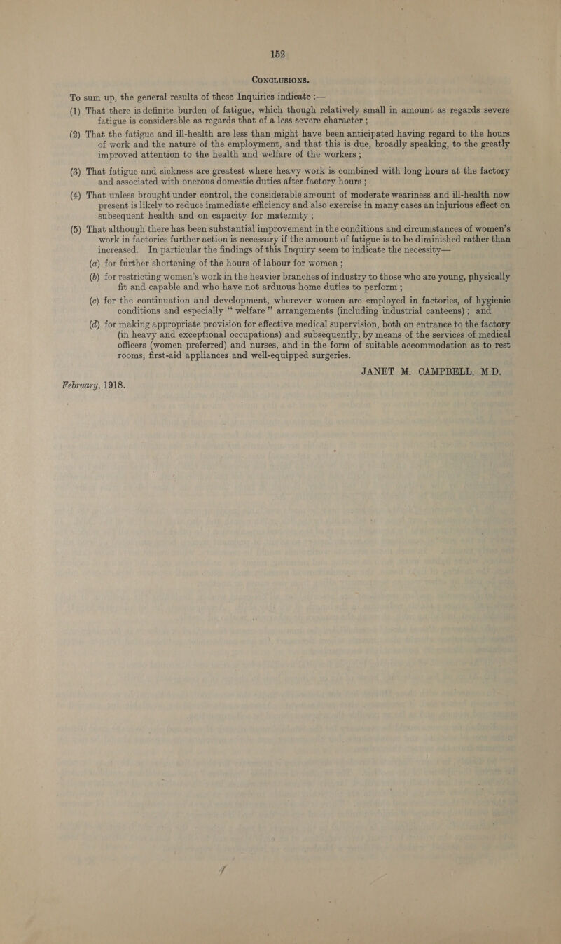 CONCLUSIONS. To sum up, the general results of these Inquiries indicate :— (1) That there is definite burden of fatigue, which though relatively small in amount as regards severe fatigue is considerable as regards that of a less severe character ; (2) That the fatigue and ill-health are less than might have been anticipated having regard to the hours of work and the nature of the employment, and that this is due, broadly speaking, to the greatly improved attention to the health and welfare of the workers ; (3) That fatigue and sickness are greatest where heavy work is combined with long hours at the factory and associated with onerous domestic duties after factory hours ; (4) That unless brought under control, the considerable amount of moderate weariness and ill-health now present is likely to reduce immediate efficiency and also exercise in many cases an injurious effect on subsequent health and on capacity for maternity ; (5) That although there has been substantial improvement in the conditions and circumstances of women’s work in factories further action is necessary if the amount of fatigue is.to be diminished rather than increased. In particular the findings of this Inquiry seem to indicate the necessity— (a) for further shortening of the hours of labour for women ; (6) for restricting women’s work in the heavier branches of industry to those who are young, physically fit and capable and who have not arduous home duties to perform ; (c) for the continuation and development, wherever women are employed in factories, of hygienic conditions and especially “ welfare’ arrangements (including industrial canteens) ; and (d) for making appropriate provision for effective medical supervision, both on entrance to the factory (in heavy and exceptional occupations) and subsequently, by means of the services of medical officers (women preferred) and nurses, and in the form of suitable accommodation as to rest rooms, first-aid appliances and well-equipped surgeries. JANET M. CAMPBELL, M.D. February, 1918.