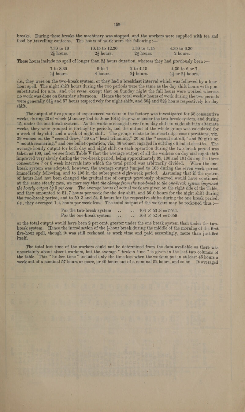 breaks. During these breaks the machinery was stopped, and the workers were supplied with tea and food by travelling canteens. The hours of work were the following :— 7.30 to 10 10.15 to 12.30 1.30 to 4.15 4.30 to 6.30 24 hours. 24 hours. 2? hours. 2 hours. These hours include no spell of longer than 2? hours duration, whereas they had previously been :— 7 to 8.30 9 to 1 2 to 4.15 4.30 to 6 or 7. 14 hours. 4 hours. 23 hours. 1} or 24 hours. 1.¢., they were on the two-break system, or they had a breakfast interval which was followed by a four- hour spell. The night shift hours during the two periods were the same as the day shift hours with p.m. substituted for a.m., and vice versa, except that on Sunday night the full hours were worked whereas no work was done on Saturday afternoon. Hence the total weekly hours of work during the two periods were generally 61$ and 57 hours respectively for night shift, and 56% and 52} hours respectively for day shift. The output of five groups of experienced workers in the factory was investigated for 38 consecutive weeks, during 23 of which (January 2nd to June 10th) they were under the two-break system, and during 15, under the one-break system. As the workers changed over from day shift to night shift in alternate weeks, they were grouped in fortnightly periods, and the output of the whole group was calculated for a week of day shift and a week of night shift. The groups relate to four cartridge case operations, viz. 29 women on the “ second draw,” 39 on “ head trimming,” 26 on the “ second cut off,” and 20 girls on “ mouth reamering,” and one bullet operation, viz., 36 women engaged in cutting off bullet sheaths. The average hourly output for both day and night shift on each operation during the two break period was taken as 100, and we see from Table V that the average output of all the workers on day and night shift improved very slowly during the two-break period, being approximately 99, 100 and 101 during the three consecutive 7 or 8 week intervals into which the total period was arbitrarily divided. When the one- break system was adopted, however, the average output jumped to 105 during the seven week period immediately following, and to 108 in the subsequent eight-week period. Assuming that if the system of hours .had not been changed the gradual rise of output previously observed would have continued at the same steady rate, we may say that the change from the two-break to the one-break system improved the hourly output by 5 per cent. The average hours of actual work are given on the right side of the Table, and they amounted to 51.7 hours per week for the day shift, and 56.0 hours for the night shift during the two-break period, and to 50.3 and 54.5 hours for the respective shifts during the one break period, i.e., they averaged 1.4 hours per week less. The total output of the workers may be reckoned thus :— For the two-break system .. .. 103 X 53.8 = 5541. For the one-break system .. .. 108 X 52.4 = 5659 or the total output would have been 2 per cent. greater under the one break system than under ths two- break system. Hence the introduction of the }-hour break during the middle of the morning of the first five-hour spell, though it was still reckoned as work time and paid accordingly, more than justified itself. The total lost time of the workers could not be determined from the data available as there was uncertainty about absent workers, but the average “‘ broken time ”’ is given in the last two columns of the table. This “ broken time ” included only the time lost when the workers put in at least 45 hours a week out of a nominal 57 hours or more, or 40 hours out of a nominal 52 hours, and so on. It averaged
