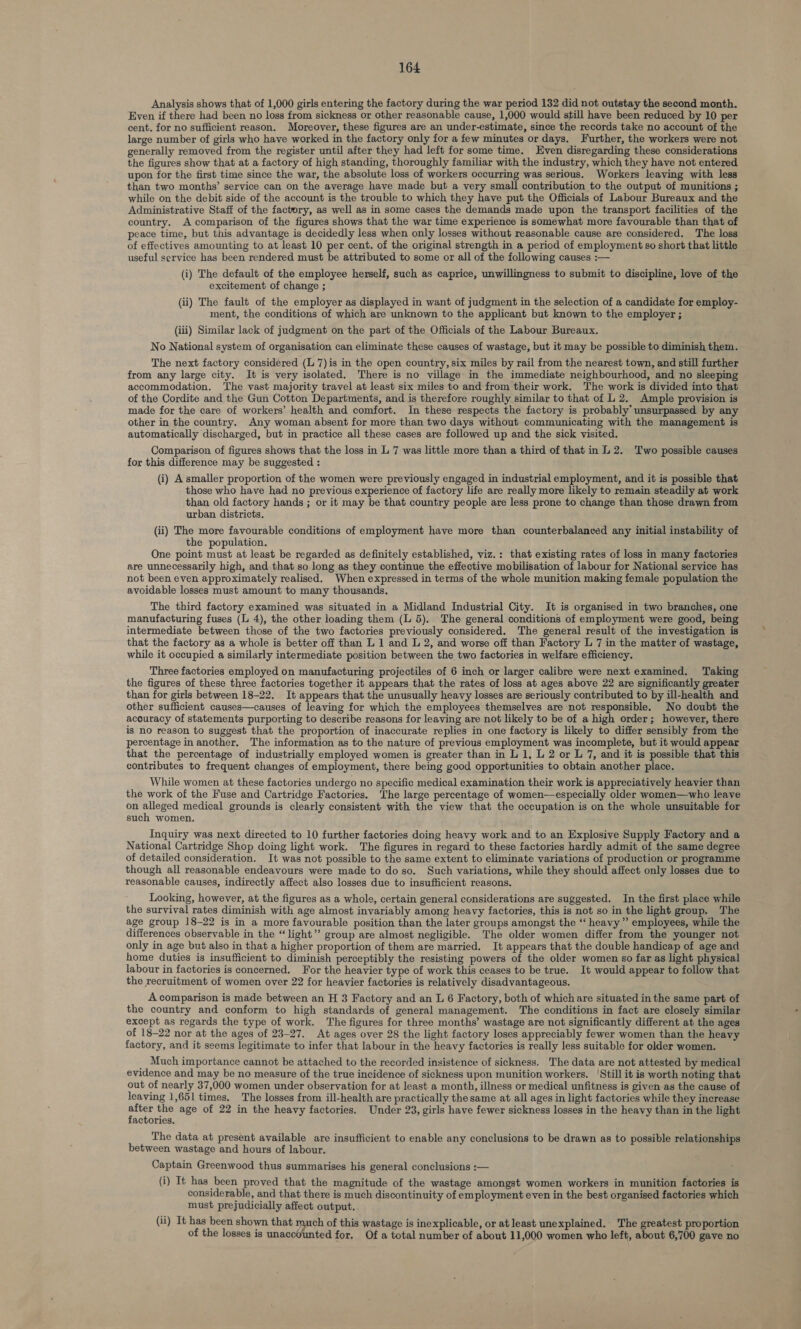 Analysis shows that of 1,000 girls entering the factory during the war period 132 did not outstay the second month. Even if there had been no loss from sickness or other reasonable cause, 1,000 would still have been reduced by 10 per cent. for no sufficient reason. Moreover, these figures are an under-estimate, since the records take no account of the large number of girls who have worked in the factory only for a few minutes or days. Further, the workers were not generally removed from the register until after they had left for some time. Even disregarding these considerations the figures show that at a factory of high standing, thoroughly familiar with the industry, which they have not entered upon for the first time since the war, the absolute loss of workers occurring was serious. Workers leaving with less than two months’ service can on the average have made but a very small contribution to the output of munitions ; while on the debit side of the account is the trouble to which they have put the Officials of Labour Bureaux and the Administrative Staff of the factory, as well as in some cases the demands made upon the transport facilities of the country. A comparison of the figures shows that the war time experience is somewhat more favourable than that of peace time, but this advantage is decidedly less when only losses without reasonable cause are considered. The loss of effectives amounting to at least 10 per cent. of the original strength in a period of employment so short that little useful service has been rendered must be attributed to some or all of the following causes :— (i) The default of the employee herself, such as caprice, unwillingness to submit to discipline, love of the excitement of change ; (ii) The fault of the employer as displayed in want of judgment in the selection of a candidate for employ- ment, the conditions of which are unknown to the applicant but known to the employer ; (iii) Similar lack of judgment on the part of the Officials of the Labour Bureaux. No National system of organisation can eliminate these causes of wastage, but it may be possible to diminish them. The next factory considered (L 7) is in the open country, six miles by rail from the nearest town, and still further from any large city. It is very isolated. There is no village in the immediate neighbourhood, and no sleeping accommodation. The vast majority travel at least six miles to and from their work. The work is divided into that of the Cordite and the Gun Cotton Departments, and is therefore roughly similar to that of L 2. Ample provision is made for the care of workers’ health and comfort. In these respects the factory is probably’ unsurpassed by any other in the country. Any woman absent for more than two days without communicating with the management is automatically discharged, but in practice all these cases are followed up and the sick visited. Comparison of figures shows that the loss in L 7 was little more than a third of that in L 2. Two possible causes - for this difference may be suggested : (i) A smaller proportion of the women were previously engaged in industrial employment, and it is possible that those who have had no previous experience of factory life are really more likely to remain steadily at work than old factory hands ; or it may be that country people are less prone to change than those drawn from urban districts. (ii) The more favourable conditions of employment have more than counterbalanced any initial instability of the population. One point must at least be regarded as definitely established, viz.: that existing rates of loss in many factories are unnecessarily high, and that so long as they continue the effective mobilisation of labour for National service has not been even approximately realised. When expressed in terms of the whole munition making female population the avoidable losses must amount to many thousands. The third factory examined was situated in a Midland Industrial City. It is organised in two branches, one manufacturing fuses (L 4), the other loading them (L 5). The general conditions of employment were good, being intermediate between those of the two factories previously considered. The general result of the investigation is that the factory as a whole is better off than L 1 and L 2, and worse off than Factory L 7 in the matter of wastage, while it occupied a similarly intermediate position between the two factories in welfare efficiency. Three factories employed on manufacturing projectiles of 6 inch or larger calibre were next examined. Taking the figures of these three factories together it appears that the rates of loss at ages above 22 are significantly greater than for girls between 18-22. It appears that the unusually heavy losses are seriously contributed to by ill-health and other sufficient causes—causes of leaving for which the employees themselves are not responsible. No doubt the accuracy of statements purporting to describe reasons for leaving are not likely to be of a high order; however, there is no reason to suggest that the proportion of inaccurate replies in one factory is likely to differ sensibly from the percentage in another. The information as to the nature of previous employment was incomplete, but it would appear that the percentage of industrially employed women is greater than in L 1, L 2 or L 7, and it is possible that this contributes to frequent changes of employment, there being good opportunities to obtain another place. While women at these factories undergo no specific medical examination their work is appreciatively heavier than the work of the Fuse and Cartridge Factories. ‘The large percentage of women—especially older women—who leave on alleged medical grounds is clearly consistent with the view that the occupation is on the whole unsuitable for such women. Inquiry was next directed to 10 further factories doing heavy work and to an Explosive Supply Factory and a National Cartridge Shop doing light work. The figures in regard to these factories hardly admit of the same degree of detailed consideration. It was not possible to the same extent to eliminate variations of production or programme though all reasonable endeavours were made to do so. Such variations, while they should affect only losses due to reasonable causes, indirectly affect also losses due to insufficient reasons. Looking, however, at the figures as a whole, certain general considerations are suggested. In the first place while the survival rates diminish with age almost invariably among heavy factories, this is not so in the light group. The age group 18-22 is in a more favourable position than the later groups amongst the “‘ heavy” employees, while the differences observable in the “light” group are almost negligible. The older women differ from the younger not only in age but also in that a higher proportion of them are married. It appears that the double handicap of age and home duties is insufficient to diminish perceptibly the resisting powers of the older women so far as light physical labour in factories is concerned. For the heavier type of work this ceases to be true. It would appear to follow that the recruitment of women over 22 for heavier factories is relatively disadvantageous. A comparison is made between an H 3 Factory and an L 6 Factory, both of which are situated in the same part of the country and conform to high standards of general management. The conditions in fact are closely similar except as regards the type of work. The figures for three months’ wastage are not significantly different at the ages of 18-22 nor at the ages of 23-27. At ages over 28 the light factory loses appreciably fewer women than the heavy factory, and it seems legitimate to infer that labour in the heavy factories is really less suitable for older women. Much importance cannot be attached to the recorded insistence of sickness. The data are not attested by medical evidence and may be no measure of the true incidence of sickness upon munition workers. ‘Still it is worth noting that out of nearly 37,000 women under observation for at least a month, illness or medical unfitness is given as the cause of leaving 1,651 times. The losses from ill-health are practically the same at all ages in light factories while they increase ae the age of 22 in the heavy factories. Under 23, girls have fewer sickness losses in the heavy than in the light actories, The data at present available are insufficient to enable any conclusions to be drawn as to possible relationships between wastage and hours of labour. Captain Greenwood thus summarises his general conclusions :— (i) It has been proved that the magnitude of the wastage amongst women workers in munition factories is considerable, and that there is much discontinuity of employment even in the best organised factories which must prejudicially affect output. (ii) It has been shown that much of this wastage is inexplicable, or at least unexplained. ‘The greatest proportion of the losses is unacodunted for. Of a total number of about 11,000 women who left, about 6,700 gave no