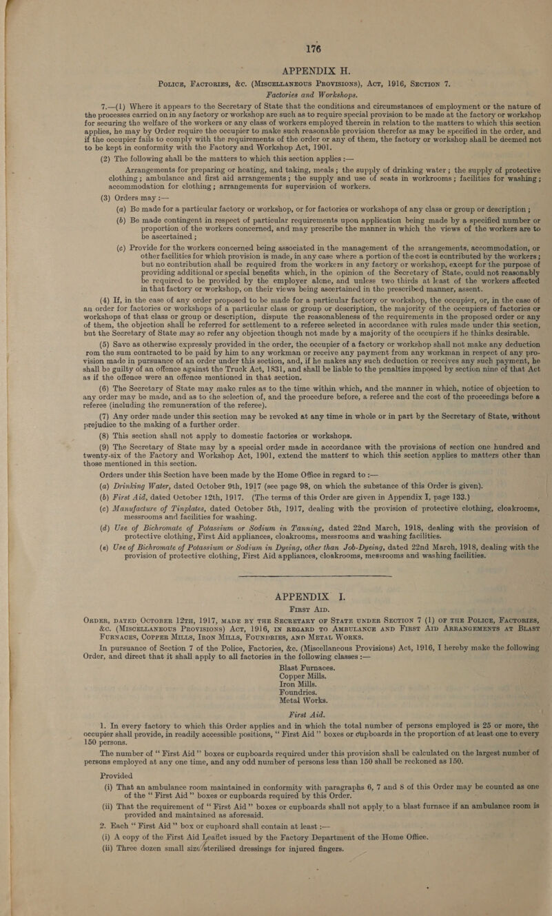 ee re tee APPENDIX H. Poricz, Factorims, &amp;c. (MiscELLANEOUS Provisions), Act, 1916, SncTion 7. Factories and Workshops. 7.—(1) Where it appears to the Secretary of State that the conditions and circumstances of employment or the nature of the processes carried on in any factory or workshop are such as to require special provision to be made at the factory or workshop for securing the welfare of the workers or any class of workers employed therein in relation to the matters to which this section applies, he may by Order require the occupier to make such reasonable provision therefor as may be specified in the order, and if the occupier fails to comply with the requirements of the order or any of them, the factory or workshop shall be deemed not to be kept in conformity with the Factory and Workshop Act, 1901. (2) The following shall be the matters to which this section applies :— Arrangements for preparing or heating, and taking, meals; the supply of drinking water ; the supply of protective clothing ; ambulance and first aid arrangements; the supply and use of seats in workrooms ; facilities for washing ; accommodation for clothing; arrangements for supervision of workers. (3) Orders may :— (a) Be made for a particular factory or workshop, or for factories or workshops of any class or group or description ; (6) Be made contingent in respect of particular requirements upon application being made by a specified number or proportion of the workers concerned, and may prescribe the manner in which the views of the workers are to be ascertained ; (c) Provide for the workers concerned being associated in the management of the arrangements, accommodation, or other facilities for which provision is made, in any case where a portion of the cost is contributed by the workers ; but no contribution shall be required from the workers in any factory or workshop, except for the purpose of providing additional or special benefits which, in the opinion of the Secretary of State, could not reasonably be required to be provided by the employer alone, and unless two thirds at least of the workers affected in that factory or workshop, on their views being ascertained in the prescribed manner, assent. (4) If, in the case of any order proposed to be made for a particular factory or workshop, the occupier, or, in the case of an order for factories or workshops of a particular class or group or description, the majority of the occupiers of factories or workshops of that class or group or description, dispute the reasonableness of the requirements in the proposed order or any of them, the objection shall be referred for settlement to a referee selected in accordance with rules made under this section, but the Secretary of State may so refer any objection though not made by a majority of the occupiers if he thinks desirable. (5) Save as otherwise expressly provided in the order, the occupier of a factory or workshop shall not make any deduction rom the sum contracted to be paid by him to any workman or receive any payment from any workman in respect of any pro- vision made in pursuance of an order under this section, and, if he makes any such deduction or reccives any such payment, he shall be guilty of an offence against the Truck Act, 1831, and shall be liable to the penalties imposed by section nine of that Act as if the offence were an offence mentioned in that section. (6) The Secretary of State may make rules as to the time within which, and the manner in which, notice of objection to any order may be made, and as to the selection of, and the procedure before, a referee and the cost of the proceedings before a referee (including the remuneration of the referee), (7) Any order made under this section may be revoked at any time in whole or in part by the Secretary of State, without prejudice to the making of a further order. (8) This section shall not apply to domestic factories or workshops. (9) The Secretary of State may by a special order made in accordance with the provisions of section one hundred and twenty-six of the Factory and Workshop Act, 1901, extend the matters to which this section applies to matters other than those mentioned in this section. Orders under this Section have been made by the Home Office in regard to :— (a) Drinking Water, dated October 9th, 1917 (see page 98, on which the substance of this Order is given). (6) First Aid, dated October 12th, 1917. (The terms of this Order are given in Appendix I, page 133.) (c) Manufacture of Tinplates, dated October 5th, 1917, dealing with the provision of protective clothing, cloakrooms, messrooms and facilities for washing. (d) Use of Bichromate of Potassium or Sodium in Tanning, dated 22nd March, 1918, dealing with the provision of protective clothing, First Aid appliances, cloakrooms, messrooms and washing facilities. (e) Use of Bichromate of Potassium or Sodium in Dyeing, other than Job-Dyeing, dated 22nd March, 1918, dealing with the provision of protective clothing, First Aid appliances, cloakrooms, messrooms and washing facilities. APPENDIX I. First Arp. ORDER, DATED OcToBER 127TH, 1917, MADE BY THE SECRETARY OF STATE UNDER SECTION 7 (1) OF THE PoLion, FacToRIzs, &amp;c. (MIscELLANEOUS Provisions) Act, 1916, IN REGARD TO AMBULANCE AND First Arp ARRANGEMENTS AT BLAST Furnaces, Copprr Mitts, IRon Mirus, Founprizs, ann Merat Works. In pursuance of Section 7 of the Police, Factories, &amp;c. (Miscellaneous Provisions) Act, 1916, I hereby make the following Order, and direct that it shall apply to all factories in the following classes :— Blast Furnaces. Copper Mills. Tron Mills. Foundries. Metal Works. First Aid. 1. In every factory to which this Order applies and in which the total number of persons employed is 25 or more, the occupier shall provide, in readily accessible positions, ‘‘ First Aid’ boxes or cupboards in the proportion of at least one to every 150 persons. The number of “ First Aid’? boxes or cupboards required under this provision shall be calculated on the largest number of persons employed at any one time, and any odd number of persons less than 150 shall be reckoned as 150. Provided (i) That an ambulance room maintained in conformity with paragraphs 6, 7 and 8 of this Order may be counted as one of the “ First Aid’ boxes or cupboards required by this Order. (ii) That the requirement of “‘ First Aid’? boxes or cupboards shall not apply, to a blast furnace if an ambulance room is provided and maintained as aforesaid. 2. Each “ First Aid’ box or cupboard shall contain at least :— (i) A copy of the First Aid Leaflet issued by the Factory Department of the Home Office. (ii) Three dozen small size ‘sterilised dressings for injured fingers.