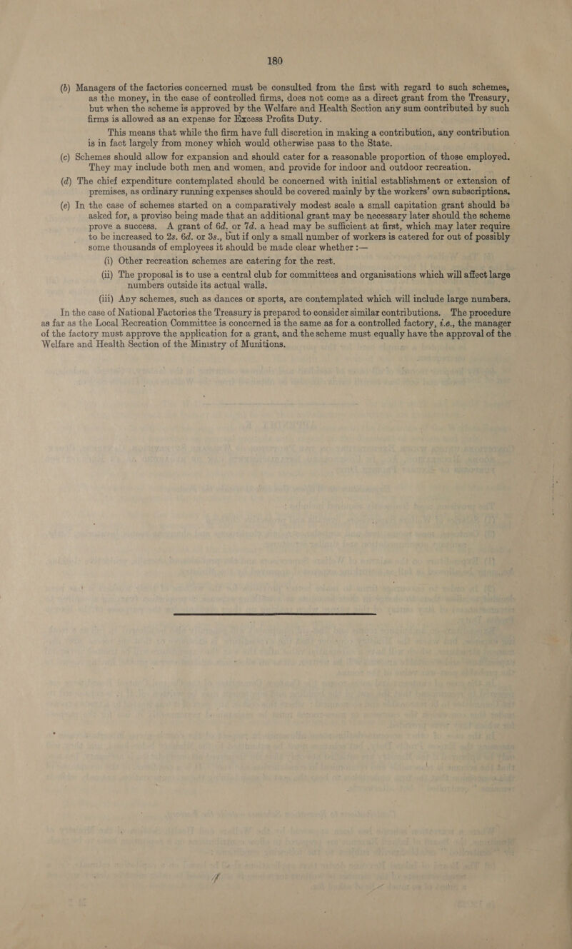 (b) Managers of the factories concerned must be consulted from the first with regard to such schemes, as the money, in the case of controlled firms, does not come as a direct grant from the Treasury, but when the scheme is approved by the Welfare and Health Section any sum contributed by such firms is allowed as an expense for Excess Profits Duty. This means that while the firm have full discretion in making a contribution, any contribution is in fact largely from money which would otherwise pass to the State. (c) Schemes should allow for expansion and should cater for a reasonable proportion of those employed. They may include both men and women, and provide for indoor and outdoor recreation. (d) The chief expenditure contemplated should be concerned with initial establishment or extension of premises, as ordinary running expenses should be covered mainly by the workers’ own subscriptions. (c) In the case of schemes started on a comparatively modest scale a small capitation grant should ba asked for, a proviso being made that an additional grant may be necessary later should the scheme to be increased to 2s. 6d. or 3s., but if only a small number of workers is catered for out of possibly some thousands of employees it should be made clear whether :— (i) Other recreation schemes are catering for the rest. (ii) The proposal is to use a central club for committees and organisations which will affect large numbers outside its actual walls. (iii) Any schemes, such as dances or sports, are contemplated which will include large numbers. In the case of National Factories the Treasury is prepared to consider similar contributions, The procedure as far as the Local Recreation Committee is concerned is the same as for a controlled factory, 7.e., the manager Welfare and Health Section of the Ministry of Munitions. 