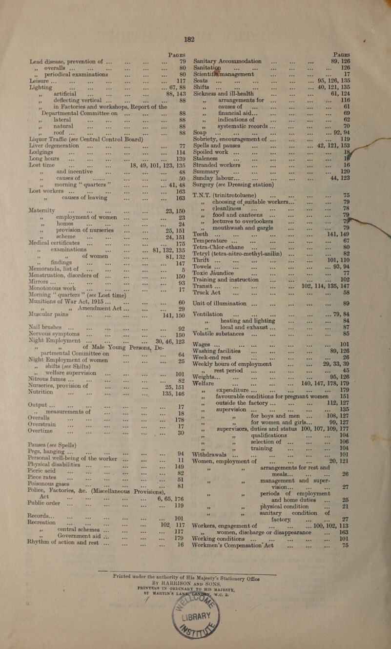  PaGEs ae Lead disease, prevention of ... — +35 ee a Sg etd Accommodation me 126 » overalls ... me 1G ae ek Sanita’ see oor »» periodical examinations | a Ges oe ee at anagement 95, “126, 1 a : a reer . 67, 88 Shifts... . 40, 121, 135 see artificial ne) eo cee eee eee ae cy deflecting vertical ... 88 a“ arrangements for ue 4 in Factories and workshops, Report of the ”» causes of yee 69 Departmental Committee on ... 0... wee i 9 oS one “ a lateral Sf ay aes aes sai ” 1 “ 4 Jue a Fe see a fe 88 ” systematic records ... af ae roof. 2.) ce 88 Soap if are Liquor Traffic (see Central Control Board) Sobriety, encouragement of . 49 121.1 nd Liver degeneration ... ie was Bi: TE Seer tes perce ne 4 ’ ’ : abana : 130 Stalenees hs ates Lost time we -18, 49, 101, 123, 135 Stranded workers bpd &gt; and incentive eee ay ea 48 ame 7 : aes ie +5 tiga 123 ‘i canses of imur ae 50... Sunday Jabour.. : ae : i morning “quarters ”” 41,48 Surgery (see Dressing station) Lost workers y 163 T.N.T. (trinitrotoluene) : pei 75 » causes of leaving 163 », choosing of suitable workers... Res a 79 , » Cleanliness oe vee 78 Maternity ele ose oor eve eee Jos 150 x food and canteens 19 x employment of women ... sige res 23 .. lectures to overlookers 7 A homes ies AGE Lae ne 24 ,, mouthwash and gargle 79 - provision of nurseries 25, 151 Teeth 141, 149 29 scheme ist vas Temperature ... 67 Medical certificates sre 175 Tetra Ciloreuane | te 80 examinations he SSE 132, 135 Tetryl (tetra-nitro-methy!-anilin - NE. 2 F. of women 81, 132 Thrift iy 101, 110 Ee findings ‘ apes ae nee 147 Tawels eh ne : . 93, 94 Memoranda, list.of ... cles Am fo ae 5” iad Jaundibe , Ty ABTS, ay Menstruation, disorders of sa ays aa ies Training and instruction U8 Abe Mirrors . ‘ ne ee i pe we 93 ansit e 102, 114, 135, 147 Monotonous work nds ; 336 ov IT? opeiote ASE : 58 Morning “ quarters ”’ (see Lost time) | Munitions of War Act, 1915. eee ae Bas 60 Unit of illumination ... ie soit ae 89 ye Pode cae Amendment Act ute nes : a ies WE ikea ara ... 79, 84 ’ P FD DEERE » heating and lighting RP | Nail brushes... aes wae ae AS Sas 92 ” local and exhaust .. a Nervous symptoms .. 150 Volatile substances Night Employment ... --- 30, 46, 123 Wages ... oe se “i 401 2 29 of Male Young Persons, De- Washing facilities... Yok 89, 126 partmental Committee on we as Oto ivack nd rest Ue ae | 26 Night Employment of women Ao fe oi 25 Weekly hours of employment. ww) | 20,7383, 39 » shifts (see Shifts) rest period... ot ost 45 » welfare enrine eae 101 Weights... fs ees eee 95, 126 Nitrous fumes . ; vi hi ee 82 Welfare she 140, 147, 178, 179 Nurseries, provision of. 235, 151 » . expenditure .. es ond YD Nutrition 135, 146 » favourable conditions for pregnant women 15] » outside the factory .. 112, 127 Output .. eee eee eee eee eee 17 e supervision ee ous eee eee 135 Be ami cawinerieuta of ae tr. aa ee 18 i mM for boys and men 108, 127 Overalls ie wise $i% 178 . te for women and girls... 99, 127 Overstrain tee oe oo “ee see sowie ued a supervisors, duties and status 100, 107, 109, 177 Overtime ae Avs ie aan sic hae 30 ae = qualifications one ee: fre wil x rs selection of 106 Pauses (see Spells) a training 104 Pegs, hanging ... net dea cate 94 Withdrawals’ - 101 Personal well-being of the worker 36. aes &lt; 11 “Women, employment of 20, 121 Physical disabilities = mM ee 149 ‘6 - arrangements for rest and Picric aeidhiy/ wen guteeel cotinine Ui. el ee meals.. 26 Piece rates... Bas se vee mek ak 51 2 r management and super- Poisonous gases EAs 81 vision.. 27 Police, Factories, &amp;c. (Miscellaneous Provisions), Act 6, 65, 176 Public order 119 Records... oe OL Recreation Rey Ses 102, 117 o central schemes .. 117 Government aid ... us ot Ree a lyk) Rhythm of action and rest ... eae ohie ae 16 9 29 iA = physical condition 21 } a5 Hy sanitary condition of j factory, &lt;f 27 Workers, engagement of . . 100, 102, 113 ys women, discharge or disappearance 163 ) Working conditions ... cot see » diet ne ; Workmen’s Compensation Act j 75 k ;  ST MARTIN’S LA? 