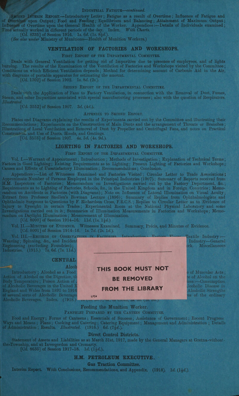      INDUSTRIAL FATIGUE—continued. ee Report.—Introductory Letter; Fatigue as a result of Overtime; Influence of Fatigue and of Overtimé upon Output; Food and Feeding; Equilibrium and Balancing ; Attainment of Maximum Output ; Influ of Overtime upon the General Health of the Worker. Appendices :—Details of Individuals examined ; Tim actually worked in different periods of the day. Index. With Charts. et. [Cd. 8335] of Session 1916. 1s. 6d. (1s. 84d.). (See was under Ministry of Munitions—Health of Munition Workers.) VENTILATION OF FACTORIES AND WORKSHOPS. First REporT oF THE DEPARTMENTAL COMMITTEE. Deals with General Ventilation for getting rid of Impurities due to presence of employees, and of lights burning. The results of the Examination of the Ventilation of Factories and Workshops visited by the Committee ; Conditions on which Efficient Ventilation depends ; Method for determining amount of Carbonic Aid in the Air, with diagrams of portable apparatus for estimating the amount. : [Cd. 1302] of Session 1902. 1s. 8d. (2s.). Shek SECOND REPORT OF THE DEPARTMENTAL COMMITTEE. Deals \vith the Application of Fans to Factory Ventilation, in connection with the Removal of Dust, Fumes, ‘Steam, and other Impurities associated with special manufacturing processes; also with the question of Respirators. Atlustrated. ; [Cd. 3552] of Session 1907. 3d. (4.). AppENvix to SxcoND Rwpor'. Plates and Diagrams explaining the results of Experiments carried out by the Committee and. illustrating their Recommendations; Experiments on the Construction of Main Ducts and the arrangement of Throats or Branches ; Tilustrations of Local Ventilation and Removal of Dust by Propeller and Centrifugal Fans, and notes on Practical ‘Constmetio. and Use of Ducts, Hoods, and Gratings. [Cd. 3553} of Session 1907. 4s, 5d. (4s. 9d.). LIGHTING IN FACTORIES AND WORKSHOPS. First REPORT OF THE DEPARTMENTAL COMMITTEE. Vol. L—Warrant of Appointment; Introduction; Methods of Investigation ; Explanation of Technical Terms ; ‘Factors in Good Lighting; Existing Requirements as to Lighting; Present Lighting of Factories and Workshops ; Causes and Effects of Unsatisfactory Illumination ; Recommendations ; Conclusion. Appendices :—List of Witnesses Examined and Factories Visited; Circular Letter to Trade Associations ; Approximate Number of Persons Employed in the Principal Industries (1907 ); Summary of Reports received from “H.M. Inspectors of Factories; Memorandum on Investigations carried out by the Factory Department, &amp;e.; Requirements as to Lighting of Factories, Schools, &amp;., in the United Kingdom and in Foreign Countries; Memo- ‘randum on Accidents in Factories (with Diagrams) ; ; Note on Influence of Lateral Iumination on Visual Acuity ; Sri from Professor Snellen’s Bowman Lecture (1896); Summary of Replies from Ophthalmologists and : r ; 2 7 ; phthalmic Surgeons to Questions by F. Richardson Cross, F.R.C.S.; Replies to Circular Letter as to Evidence of njury to Eyesight in certain Trades; Experimental Room at the National Physical Laboratory and some Investigations carried out in it; Summaries of Illumination Measurements in Factories and Workshops; Memo- tandum on Daylight Tumination ; Measurement of Illumination. . [Cd. 8000] of Session 1914-16, 11d. (1s. 13d.) _ Vol. 11 —Minures oF Evipencr. Witnesses Examined. Summary, Précis, and Minutes of Tvidencs [Cd. 8001] of Session 1914-16. 1s. 7d. - e Vol. IIL—Recorps or Opszrva eaving; Spinning, &amp;c., and Inciden Bagi eering (excluding Foundries); | ey lustries. (1915.) 7s. 6d. (7s. 11d.) a ' extile Industry :— Industry—General ork. Miscellaneous                ; ass CENTRAL po - Alco Introductory ; Alcohol as a Food Ba ction of Alcohol on the Digestion, th “Body Temperature ; Poison Action of of Alcoholic Beverages i in the United K England and Wales from 1891 to 1916 “of several sorts of Alcoholic Beverages Be oielic Beverages. Index. (1918.) 20..10. au. pyyyay ur wivuns, Feeding the Munition Worker. PAMPHLET PREPARED BY THE CANTEEN COMMITTEE, Food and Energy; Forms of Canteens; Essentials of Success; Assistance of Government; Recent Progress Ways and Means ; Plans; Cooking and Catering; Catering Equipment; Management and Administration ; Details Of dministration ; Results. Illustrated. (1916.) 6d. (‘74d.). . ens Direct Control Districts. . Shee of Assets and Liabilities as at March 31st, 1917, made by the General Managers at Gretna-without- the-Township, and at Invergordon and Cromarty. _ [Cd. 8635] of Session 1917-18, 1d. (1}d.). % ae - HLM, PETROLEUM EXECUTIVE. Gas Traction Committee. Toten repens With Conclusions, Recommendations, and Appendix. (1918). 1d. (12d.). e of Muscular Acts ; e of Alcohol on the ices :—Consumption Ieoholic Disease in Alcoholic Strengths es of the ordinary a ee: Sik Dehra ik er , 