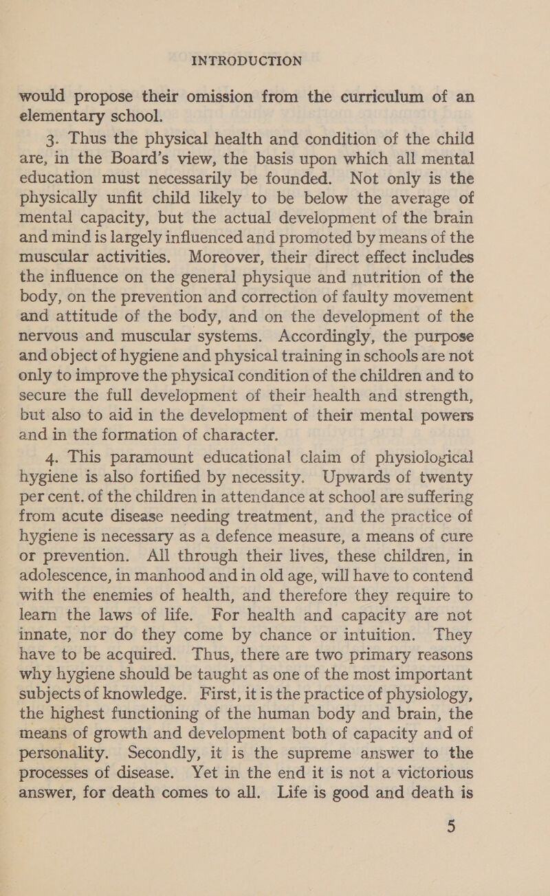 would propose their omission from the curriculum of an elementary school. 3. Thus the physical health and condition of the child are, in the Board’s view, the basis upon which all mental education must necessarily be founded. Not only is the physically unfit child likely to be below the average of mental capacity, but the actual development of the brain and mind is largely influenced and promoted by means of the muscular activities. Moreover, their direct effect includes the influence on the general physique and nutrition of the body, on the prevention and correction of faulty movement and attitude of the body, and on the development of the nervous and muscular systems. Accordingly, the purpose and object of hygiene and physical training in schools are not only to improve the physical condition of the children and to secure the full development of their health and strength, _ but also to aid in the development of their mental powers and in the formation of character. 4. This paramount educational claim of physiological hygiene is also fortified by necessity. Upwards of twenty per cent. of the children in attendance at school are suffering from acute disease needing treatment, and the practice of hygiene is necessary as a defence measure, a means of cure or prevention. All through their lives, these children, in adolescence, in manhood and in old age, will have to contend with the enemies of health, and therefore they require to learn the laws of life. For health and capacity are not innate, nor do they come by chance or intuition. They have to be acquired. Thus, there are two primary reasons why hygiene should be taught as one of the most important subjects of knowledge. First, it is the practice of physiology, the highest functioning of the human body and brain, the means of growth and development both of capacity and of personality. Secondly, it is the supreme answer to the processes of disease. Yet in the end it is not a victorious answer, for death comes to all. Life is good and death is