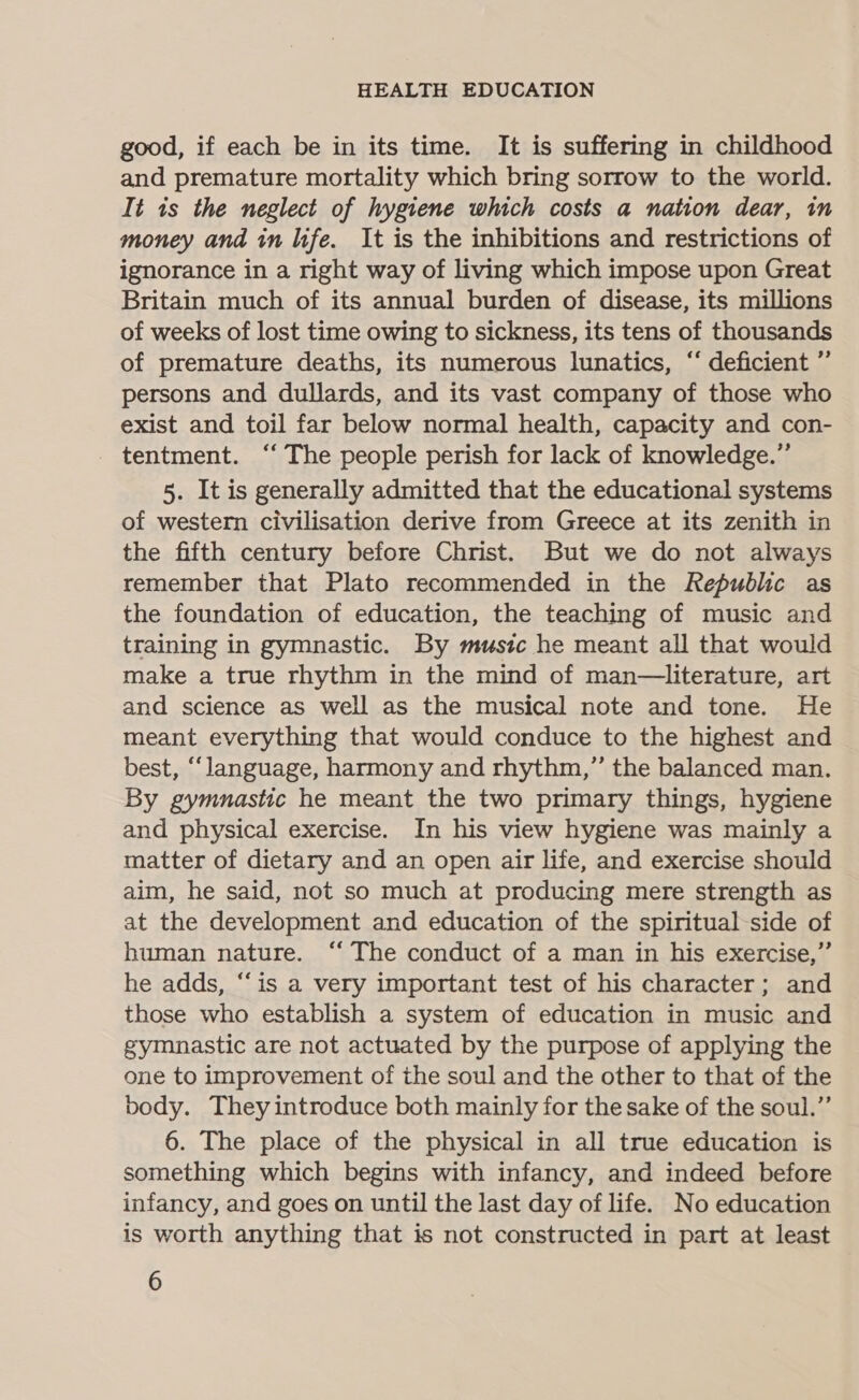 good, if each be in its time. It is suffering in childhood and premature mortality which bring sorrow to the world. It is the neglect of hygiene which costs a nation dear, in money and in life. It is the inhibitions and restrictions of ignorance in a right way of living which impose upon Great Britain much of its annual burden of disease, its millions of weeks of lost time owing to sickness, its tens of thousands of premature deaths, its numerous lunatics, “ deficient ”’ persons and dullards, and its vast company of those who exist and toil far below normal health, capacity and con- tentment. ‘‘ The people perish for lack of knowledge.”’ 5. It is generally admitted that the educational systems of western civilisation derive from Greece at its zenith in the fifth century before Christ. But we do not always remember that Plato recommended in the Republic as the foundation of education, the teaching of music and training in gymnastic. By music he meant all that would make a true rhythm in the mind of man—literature, art and science as well as the musical note and tone. He meant everything that would conduce to the highest and best, ‘language, harmony and rhythm,” the balanced man. By gymnastic he meant the two primary things, hygiene and physical exercise. In his view hygiene was mainly a matter of dietary and an open air life, and exercise should aim, he said, not so much at producing mere strength as at the development and education of the spiritual-side of human nature. ‘“‘ The conduct of a man in his exercise,” he adds, “is a very important test of his character; and those who establish a system of education in music and gymnastic are not actuated by the purpose of applying the one to improvement of the soul and the other to that of the body. They introduce both mainly for the sake of the soul.” 6. The place of the physical in all true education is something which begins with infancy, and indeed before infancy, and goes on until the last day of life. No education is worth anything that is not constructed in part at least