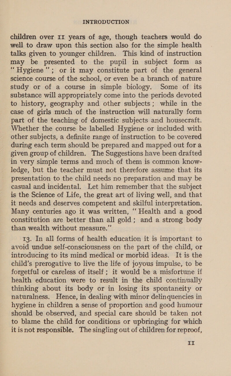 children over Ir years of age, though teachers would do well to draw upon this section also for the simple health talks given to younger children. This kind of instruction may be presented to the pupil in subject form as “ Hygiene’”’; or it may constitute part of the general science course of the school, or even be a branch of nature study or of a course in simple biology. Some of its substance will appropriately come into the periods devoted to history, geography and other subjects; while in the case of girls much of the instruction will naturally form part of the teaching of domestic subjects and housecraft. Whether the course. be labelled Hygiene or included with other subjects, a definite range of instruction to be covered during each term should be prepared and mapped out for a given group of children. The Suggestions have been drafted _ in very simple terms and much of them is common know- ledge, but the teacher must not therefore assume that its presentation to the child needs no preparation and may be casual and incidental. Let him remember that the subject is the Science of Life, the great art of living well, and that it needs and deserves competent and skilful interpretation. Many centuries ago it was written, “ Health and a good constitution are better than all gold; and a strong body than wealth without measure.” 13. In all forms of health education it is important to avoid undue self-consciousness on the part of the child, or introducing to its mind medical or morbid ideas. It is the child’s prerogative to live the life of joyous impulse, to be forgetful or careless of itself; it would be a misfortune if health education were to result in the child continually thinking about its body or in losing its spontaneity or naturalness. Hence, in dealing with minor delinquencies in hygiene in children a sense of proportion and good humour should be observed, and special care should be taken not to blame the child for conditions or upbringing for which it isnot responsible. The singling out of children for reproof,