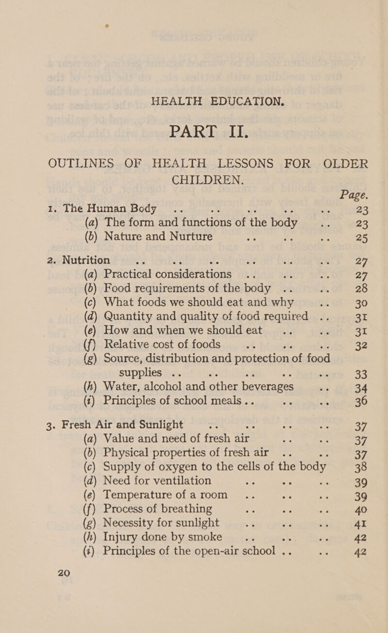 PART II. CHILDREN. (a) The form and functions of the body (b) Nature and Nurture (a) Practical considerations (6) Food requirements of the body (c) What foods we should eat and why (Z) Quantity and quality of food required (eé) How and when we should eat (f) Relative cost of foods ats (g) Source, distribution and protection of food supplies .. = (h) Water, alcohol and other beverages (t) Principles of school meals . - 20 (a) Value and need of fresh air (b) Physical properties of fresh air .. Supply of oxygen to the cells of the e body ) Need for ventilation ) Temperature of a room (f) Process of breathing (zg) Necessity for sunlight (h) Injury done by smoke 4% (¢) Principles of the open-air school .. Page. 23 23 25 27 27 28 30 31 31 32