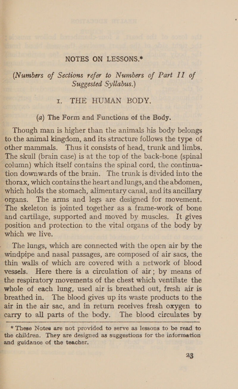 NOTES ON LESSONS.* (Numbers of Sections refer to Numbers of Part II of Suggested Syllabus.) 1. THE HUMAN BODY. (2) The Form and Functions of the Bady. Though man is higher than the animals his body belongs to the animal] kingdom, and its structure follows the type of other mammals. Thus it consists of head, trunk and limbs. The skull (brain case) is at the top of the back-bone (spinal column) which itself contains the spinal cord, the continua- tion downwards of the brain. The trunk is divided into the thorax, which contains the heart andlungs, andthe abdomen, which holds the stomach, alimentary canal, and its ancillary organs. The arms and legs are designed for movement. The skeleton is jointed together as a frame-work of bone and cartilage, supported and moved by muscles. It gives position and protection to the vital organs of the body by which we live. The lungs, which are connected with the open air by the windpipe and nasal passages, are composed of air sacs, the thin walls of which are covered with a network of blood vessels. Here there is a circulation of air; by means of the respiratory movements of the chest which ventilate the whole of each lung, used air is breathed out, fresh air is breathed in. The blood gives up its waste products to the air in the air sac, and in return receives fresh oxygen to carry to all parts of the body. The blood circulates by _ * These Notes are not provided to serve as lessons to be read to the children. They are designed as suggestions for the information and guidance of the teacher.