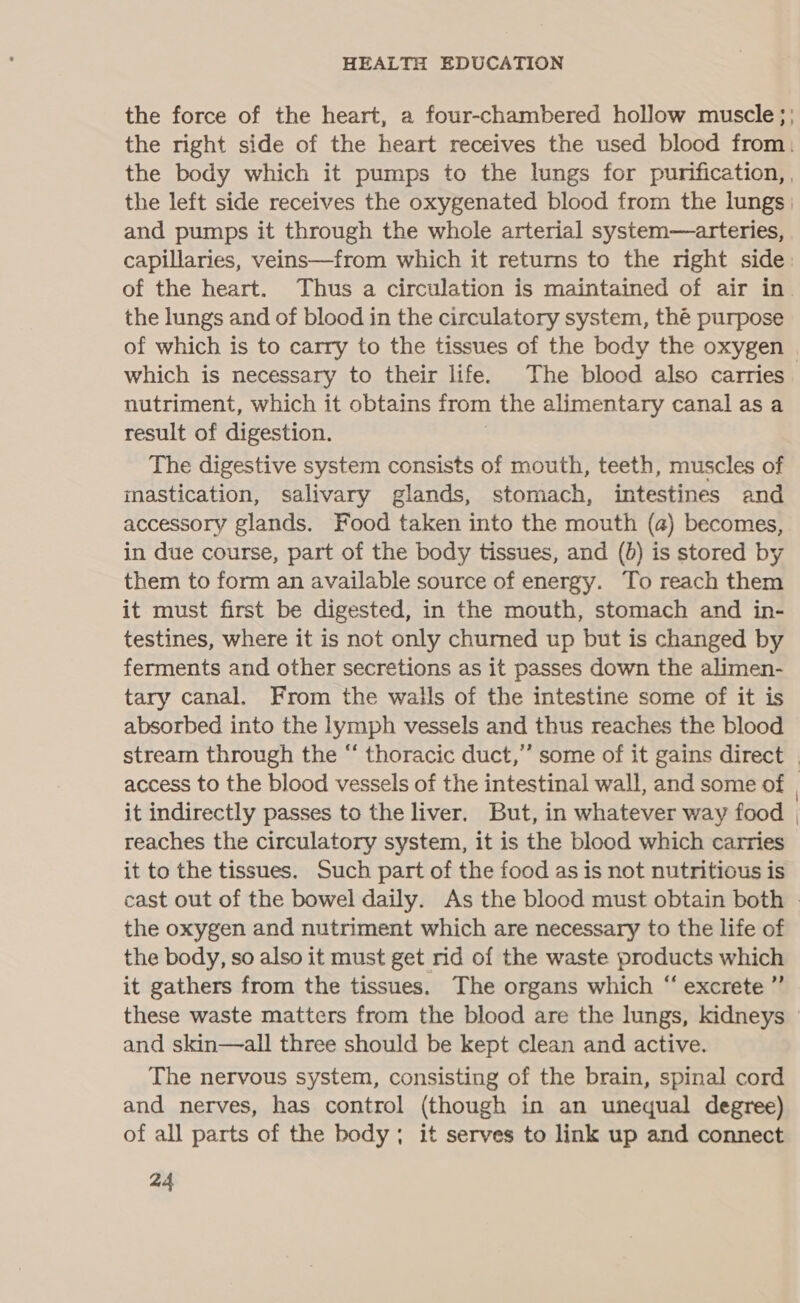 the force of the heart, a four-chambered hollow muscle; the right side of the heart receives the used blood from. the body which it pumps to the lungs for purification, , the left side receives the oxygenated blood from the lungs | and pumps it through the whole arterial system—arteries, capillaries, veins—from which it returns to the right side of the heart. Thus a circulation is maintained of air in the lungs and of blood in the circulatory system, thé purpose of which is to carry to the tissues of the body the oxygen | which is necessary to their life. The blood also carries nutriment, which it obtains from the alimentary canal as a result of digestion. The digestive system consists of mouth, teeth, muscles of inastication, salivary glands, stomach, intestines and accessory glands. Food taken into the mouth (a) becomes, in due course, part of the body tissues, and (0) is stored by them to form an available source of energy. To reach them it must first be digested, in the mouth, stomach and in- testines, where it is not only chumed up but is changed by ferments and other secretions as it passes down the alimen- tary canal. From the walls of the intestine some of it is absorbed into the lymph vessels and thus reaches the blood stream through the “ thoracic duct,” some of it gains direct | access to the blood vessels of the intestinal wall, and some of | it indirectly passes to the liver. But, in whatever way food | reaches the circulatory system, it is the blood which carries it to the tissues. Such part of the food as is not nutritious is cast out of the bowel daily. As the blood must obtain both © the oxygen and nutriment which are necessary to the life of the body, so also it must get rid of the waste products which it gathers from the tissues. The organs which “ excrete ”’ these waste matters from the blood are the lungs, kidneys | and skin—all three should be kept clean and active. The nervous system, consisting of the brain, spinal cord and nerves, has control (though in an unequal degree) of all parts of the body; it serves to link up and connect