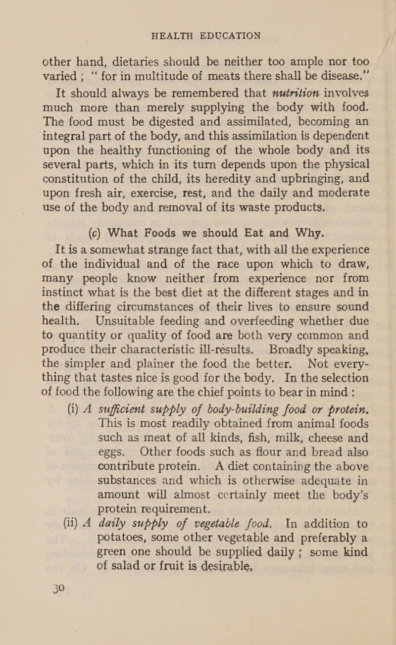 other hand, dietaries should be neither too ample nor too varied ; ‘‘ for in multitude of meats there shall be disease.” It should always be remembered that nutrition involves much more than merely supplying the body with food. The food must be digested and assimilated, becoming an integral part of the body, and this assimilation is dependent upon the healthy functioning of the whole body and its several parts, which in its turn depends upon the physical constitution of the child, its heredity and upbringing, and upon fresh air, exercise, rest, and the daily and moderate use of the body and removal of its waste products, (c) What Foods we should Eat and Why. It is a somewhat strange fact that, with all the experience of the individual and of the race upon which to draw, many people know neither from experience nor from instinct what is the best diet at the different stages and in the differing circumstances of their lives to ensure sound health. Unsuitable feeding and overfeeding whether due to quantity or quality of food are both very common and produce their characteristic ill-results. Broadly speaking, the simpler and plainer the food the better. Not every- thing that tastes nice is good for the body. In the selection of food the following are the chief points to bear in mind: (i) A sufficient supply of body-building food or protein. This is most readily obtained from animal foods such as meat of all kinds, fish, milk, cheese and eggs. Other foods such as flour and bread also contribute protein. A diet containing the above substances and which is otherwise adequate in amount will almost certainly meet the body’s protein requirement. (ii) A daily supply of vegetable food. In addition to potatoes, some other vegetable and preferably a green one should be supplied daily ; some kind of salad or fruit is desirable,