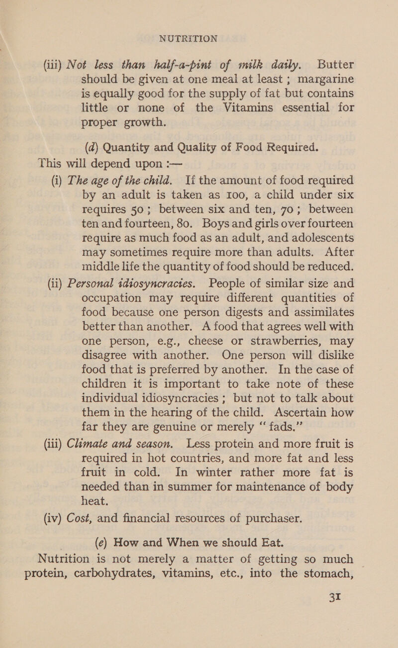 (iii) Not less than half-a-pint of milk datly. Butter should be given at one meal at least ; margarine is equally good for the supply of fat but contains little or none of the Vitamins essential for proper growth. | (2) Quantity and Quality of Food Required. This will depend upon :— (i) The age of the child. Ii the amount of food required by an adult is taken as 100, a child under six requires 50; between six and ten, 70; between ten and fourteen, 80. Boysand girls over fourteen require as much food as an adult, and adolescents may sometimes require more than adults. After middle life the quantity of food should be reduced. (ii) Personal sdiosyncractes. People of similar size and occupation may require different quantities of food because one person digests and assimilates better than another. A food that agrees well with one person, e.g., cheese or strawberries, may disagree with another. One person will dislike food that is preferred by another. In the case of children it is important to take note of these individual idiosyncracies ; but not to talk about them in the hearing of the child. Ascertain how far they are genuine or merely “‘ fads,” (iii) Climate and season. Less protein and more fruit is required in hot countries, and more fat and less fruit in cold. In winter rather more fat is needed than in summer for maintenance of body heat. (iv) Cost, and financial resources of purchaser. (e) How and When we should Eat. Nutrition is not merely a matter of getting so much © protein, carbohydrates, vitamins, etc., into the stomach, fe