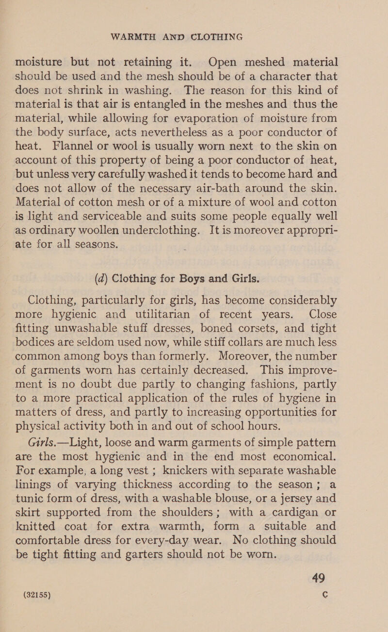 WARMTH AND CLOTHING moisture but not retaining it. Open meshed material should be used and the mesh should be of a character that does not shrink in washing. The reason for this kind of material is that air is entangled in the meshes and thus the material, while allowing for evaporation of moisture from the body surface, acts nevertheless as a poor conductor of heat. Flannel or wool is usually worn next to the skin on account of this property of being a poor conductor of heat, but unless very carefully washed it tends to become hard and does not allow of the necessary air-bath around the skin. Material of cotton mesh or of a mixture of wool and cotton is light and serviceable and suits some people equally well as ordinary woollen underclothing. It is moreover appropri- ate for all seasons. (2) Clothing for Boys and Girls. Clothing, particularly for girls, has become considerably more hygienic and utilitarian of recent years. Close fitting unwashable stuff dresses, boned corsets, and tight bodices are seldom used now, while stiff collars are much less common among boys than formerly. Moreover, the number of garments worn has certainly decreased. This improve- ment is no doubt due partly to changing fashions, partly to a more practical application of the rules of hygiene in matters of dress, and partly to increasing opportunities for physical activity both in and out of school hours. Girls.—Light, loose and warm garments of simple pattern are the most hygienic and in the end most economical. _ For example, a long vest ; knickers with separate washable linings of varying thickness according to the season; a tunic form of dress, with a washable blouse, or a jersey and skirt supported from the shoulders; with a cardigan or knitted coat for extra warmth, form a suitable and comfortable dress for every-day wear. No clothing should be tight fitting and garters should not be worn. 49