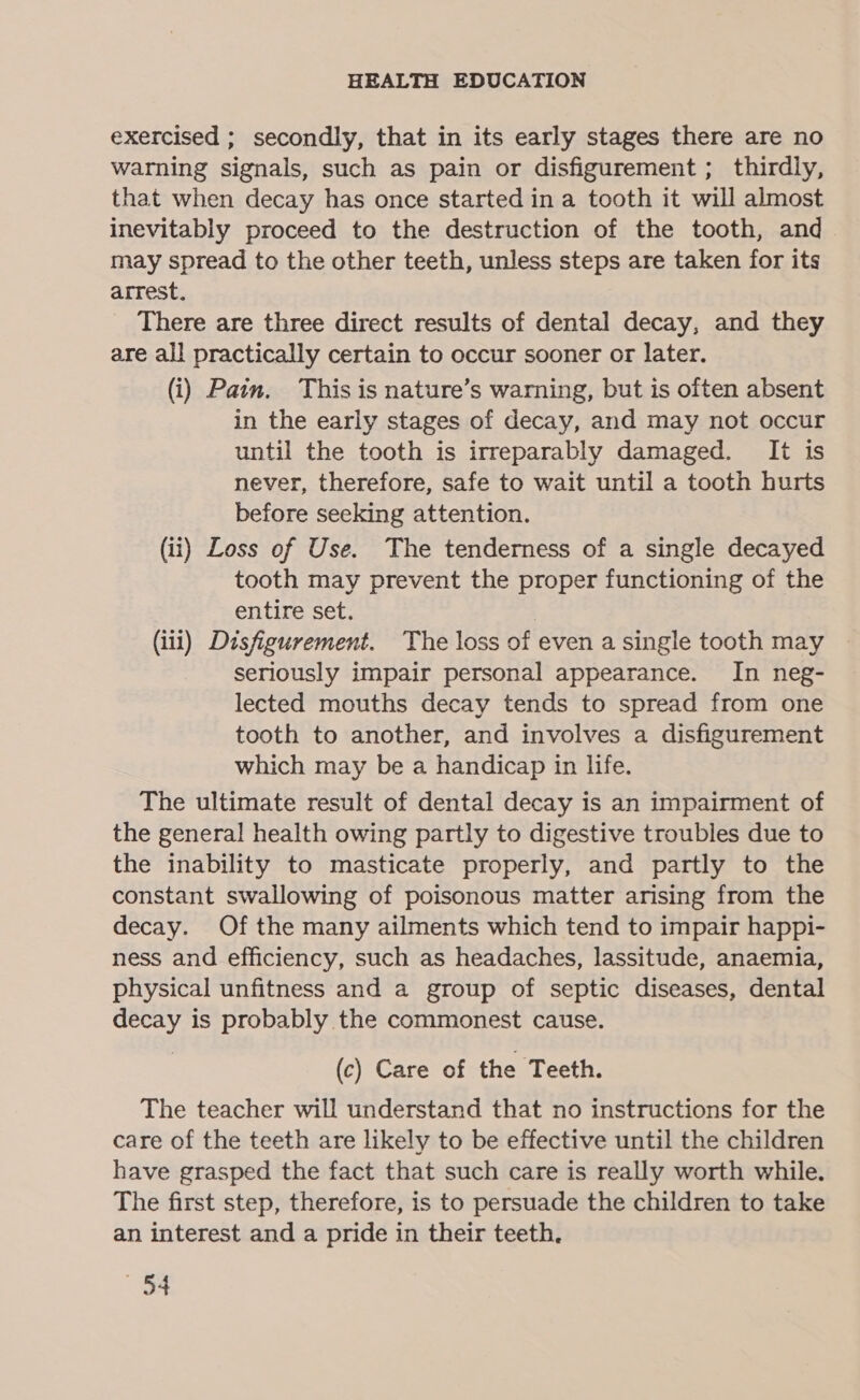 exercised ; secondly, that in its early stages there are no warning signals, such as pain or disfigurement; thirdly, that when decay has once started in a tooth it will almost inevitably proceed to the destruction of the tooth, and may spread to the other teeth, unless steps are taken for its arrest. There are three direct results of dental decay, and they are all practically certain to occur sooner or later. (i) Pain. This is nature’s warning, but is often absent in the early stages of decay, and may not occur until the tooth is irreparably damaged. It is never, therefore, safe to wait until a tooth hurts before seeking attention. (ii) Loss of Use. The tenderness of a single decayed tooth may prevent the proper functioning of the entire set. | (iii) Disfigurement. The loss of even a single tooth may Seriously impair personal appearance. In neg- lected mouths decay tends to spread from one tooth to another, and involves a disfigurement which may be a handicap in life. The ultimate result of dental decay is an impairment of the general health owing partly to digestive troubles due to the inability to masticate properly, and partly to the constant swallowing of poisonous matter arising from the decay. Of the many ailments which tend to impair happi- ness and efficiency, such as headaches, lassitude, anaemia, physical unfitness and a group of septic diseases, dental decay is probably the commonest cause. (c) Care of the Teeth. The teacher will understand that no instructions for the care of the teeth are likely to be effective until the children have grasped the fact that such care is really worth while. The first step, therefore, is to persuade the children to take an interest and a pride in their teeth. a4