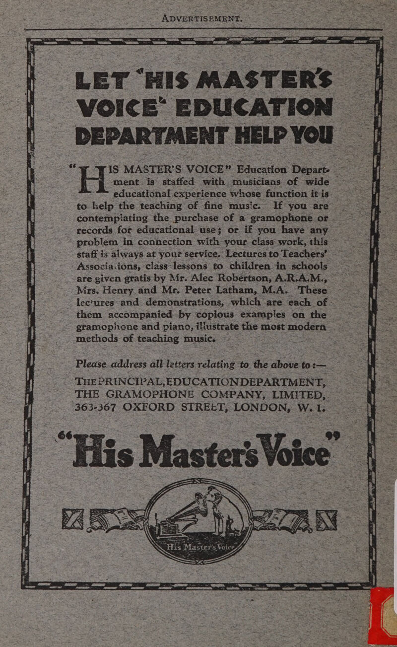 _ ADVERTISEMENT. &lt; ~ LET ‘HIS MAST ERS - VOICE’ EDUCATION — —_- MENT HELP You - staff is always at your service. Lectures to Teachers’ ss “are given gratis by Mr. Alec Robertson, A.R.A.M 