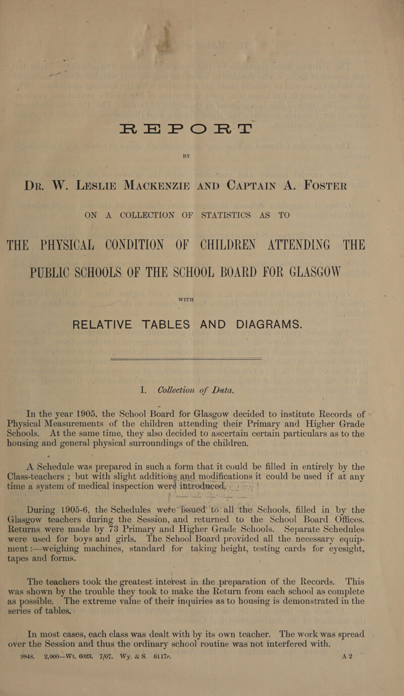 | eee” REPORT Dr. W. ‘LESLIE MACKENZIE AND CAPTAIN A. FOSTER ON A COLLECTION OF STATISTICS AS TO THE PHYSICAL CONDITION OF CHILDREN ATTENDING THE PUBLIC SCHOOLS OF THE SCHOOL BOARD FOR GLASGOW WITH RELATIVE TABLES AND DIAGRAMS.  I. Collection of Data. In the year 1905, the School Board for Glasgow decided to institute Records of : Physical Measurements of the children attending their Primary and Higher Grade Schools. At the same time, they also decided to ascertain certain particulars as to the housing and general physical surroundings of the children. A Schedule was prepared in such a form that it could be filled in entirely by the Class-teachers ; but with slight additions and SAO Ay it could be used if at any time a system of medical inspection werd introduced ae During 1905-6, the Schedules wete’ fesuiedt ti all. the Sain filled in by the Glasgow teachers during the Session, and returned to the School Board Offices. _ Returns were made by 73 Primary and Higher Grade Schools. Separate Schedules were used for boys and girls, The School Board provided all the necessary equip- ment :—-weighing machines, standard for taking height, testing cards for eyesight, tapes and forms. . The teachers took the greatest interest in. the preparation of the Records. This was shown by the trouble they took to make the Return from each school as complete as possible. The extreme value of their inquiries as to housing is demonstrated in the series of tables, - In most cases, each class was dealt with by its own teacher. The work was spread over the Session and thus the ordinary school routine was not interfered with. 9848. 2,000-—Wt. 6023. 7/07. Wy. &amp;S. 6L17r. A2