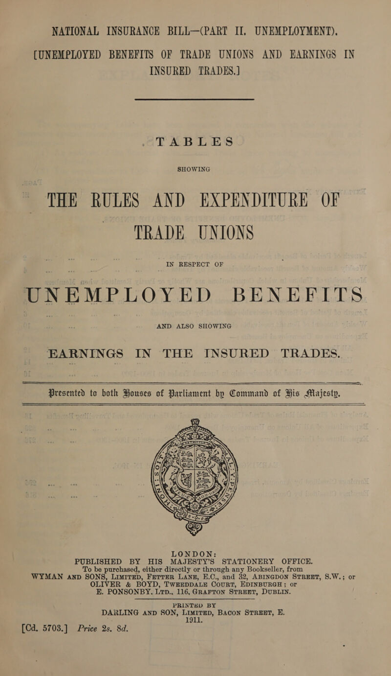 [UNEMPLOYED BENEFITS OF TRADE UNIONS AND EARNINGS IN INSURED TRADES.] TABLES SHOWING THE RULES AND EXPENDITURE OF TRADE UNIONS Saree BENEFITS EARNINGS IN THE INSURED TRADES.      Presented to both Houses of Parliament by Command of His Majesty,   eee tn BY HIS MAJESTY’S STATIONERY OFFICE. be purchased, either directly or through any Bookseller, from WYMAN AND SONS LIMITED, FETTER LANE, E.C., and 32, ABINGDON STREET, S.W.; or OLIVER &amp; BOYD, TWEEDDALE Court, EDINBURGH ; or E. PONSONBY. Lrp., 116, GRAFTON STREET, DUBLIN. PRINTED BY DARLING AND SON, LIMITED, BACON STREET, E. | 1911. [Cd. 5703.] Price 2s. 8d.