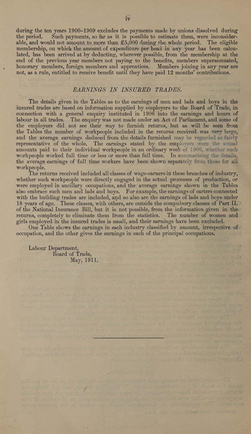 iv during the ten years 1900-1909 excludes the payments made by unions dissolved during the period. Such payments, so far as it is possible to estimate them, were inconsider- able, and would not amount to more than £5,000 during the whole period. The eligible membership, on which the amount of expenditure per head in any year has been calcu- lated, has been arrived at by deducting, wherever possible, from the membership at the end of the previous year members not paying to the benefits, members superannuated, honorary members, foreign members and apprentices. Members joining in any year are not, as a rule, entitled to receive benefit until they have paid 12 months’ contributions. EARNINGS IN INSURED TRADES. The details given in the Tables as to the earnings of men and lads and boys in the insured trades are based on information supplied by employers to the Board of Trade, in connection with a general enquiry instituted in 1906 into the earnings and hours of labour in all trades. The enquiry was not made under an Act of Parliament, and some of the employers did not see their way to furnish returns, but as will be seen from the Tables the number of workpeople included in the returns received was very large, and the average earnings deduced from the details furnished may be regarded as fairly representative of the whole. The earnings stated by the employers were the actual amounts paid to their individual workpeople in an ordinary week of 1906, whether such workpeople worked full time or less or more than full time. In summarising the details, the average earnings of full time workers have been shown separately from ‘those for all workpeople. The returns received included all classes of wage-earners in these branches of industry, whether such workpeople were directly engaged in the actual processes of production, or were employed in ancillary occupations, and the’ average earnings shown in the Tables also embrace such men and lads and boys. For example, the earnings of carters connected with the building trades are included, and so also are the earnings of lads and boys under 18 years of age. These classes, with others, are outside the compulsory clauses of Part IL.» of the National Insurance Bill, but it is not possible, from the information given in the returns, completely to eliminate them from the statistics. The number of women and. girls employed i in the insured trades is small, and their earnings have been excluded. One Table shows the earnings in each industry classified b by amount, irrespective of ~ occupation, and the other gives the earnings in each of the principal occupations. Labour Department, Board of Trade, May, 1911.