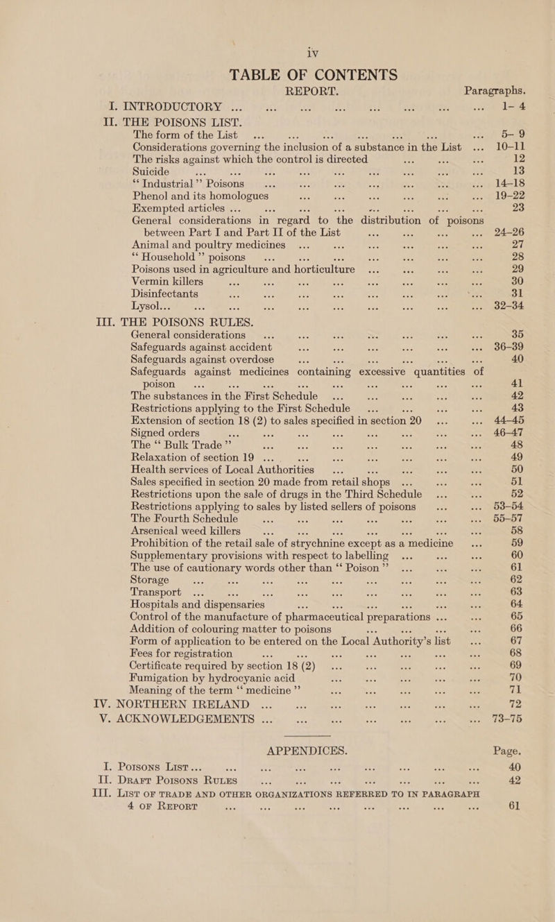1V TABLE OF CONTENTS REPORT. Paragraphs. I. INTRODUCTORY ... re 53 we oi 1 Me ee dene. II. THE POISONS LIST. The form of the List... . 5&amp;9 Considerations governing the inclusion of a substance i in the List ... 10—-I1 The risks sons which the control is directed +f ne me 12 Suicide é it Ua P%. A'c ye mn 3 13 “Tndustrial”’ Poisons... e: i os a. a ... 14-18 Phenol and its homologues os Sef un a wee ... . 19-22 Exempted articles ... ‘a * 23 General considerations in ‘regard to ‘the distribution of poisons between Part I and Part II of the List He a Be ... 24-26 Animal and poultry medicines... a ie ae eae nae 27 ** Household’ poisons... 40 ee ne a 28 Poisons used in agriculture and horticulture iss he ae aa 29 Vermin killers Ja che ees a a e ces mo 30 Disinfectants x: ms a”, ay ae a Pr it = 31 Lysol... Pi “~ te ae a x re ... 32-34 III. THE POISONS RULES. General considerations... eP = 7S Pee ss. ay. 35 Safeguards against accident as ats ay: aS ie ... 36-39 Safeguards against overdose vee 40 Safeguards against medicines containing excessive 3 quantities of poison... eae ae br. he ae 41 The substances i in the First Schedule xy fos oe ea mer 42 Restrictions applying to the First Schedule... a as 43 Extension of section 18 (2) to sales specified in section 20 1 .. 44-45 Signed orders ee ‘bs Ar er: os a Ss ... 46-47 The “Bulk Trade? ih ry ee: se le re = 48 Relaxation of section 19 ... ae ae - ae oe 49 Health services of Local Authorities Sh see a se 50 Sales specified in section 20 made from retail shops ee a a 51 Restrictions upon the sale of drugs in the Third Schedule... Se: 52 Restrictions applying to sales Me listed sellers of poisons... ... 53-54 The Fourth Schedule ipo = mee =e a ... 55-57 Arsenical weed killers Se oe: 58 Prohibition of the retail sale of strychnine except as a , medicine esi 59 Supplementary provisions with respect to labelling ... ek oe 60 The use of cautionary words other than ‘‘ Poison”... a Mr 61 Storage ase 5g zt Rs: qos ae set Pa eae 62 Transport... , set ae my bis ve oon 63 Hospitals and dispensaries Eh rr 64 Control of the manufacture of pharmaceutical preparations sak my 65 Addition of colouring matter to poisons s. 66 Form of application to be entered on the Local ‘Authority’ S list i 67 Fees for registration . ss ve ay a a 68 Certificate required by section 18 (2) ss ve ay : as 69 Fumigation by hydrocyanic acid AY. ee oe te ae 70 Meaning of the term ‘‘ medicine ”’ soe bat ste a oe 71 IV. NORTHERN IRELAND _.... ith Pie s Bi ey a 7 72 V. ACKNOWLEDGEMENTS ... ve Re SEs re aye .» 73-75 APPENDICES. Page. I. Potsons List.. aes te ay. ir Se ae me ee 40 IT. Drarr Poisons RULES ye ; ; ns 42 III. List or TRADE AND OTHER ORGANIZATIONS REFERRED TO IN PARAGRAPH 4 oF REPORT sie os Ss, ea ae. “its +s “s. 61