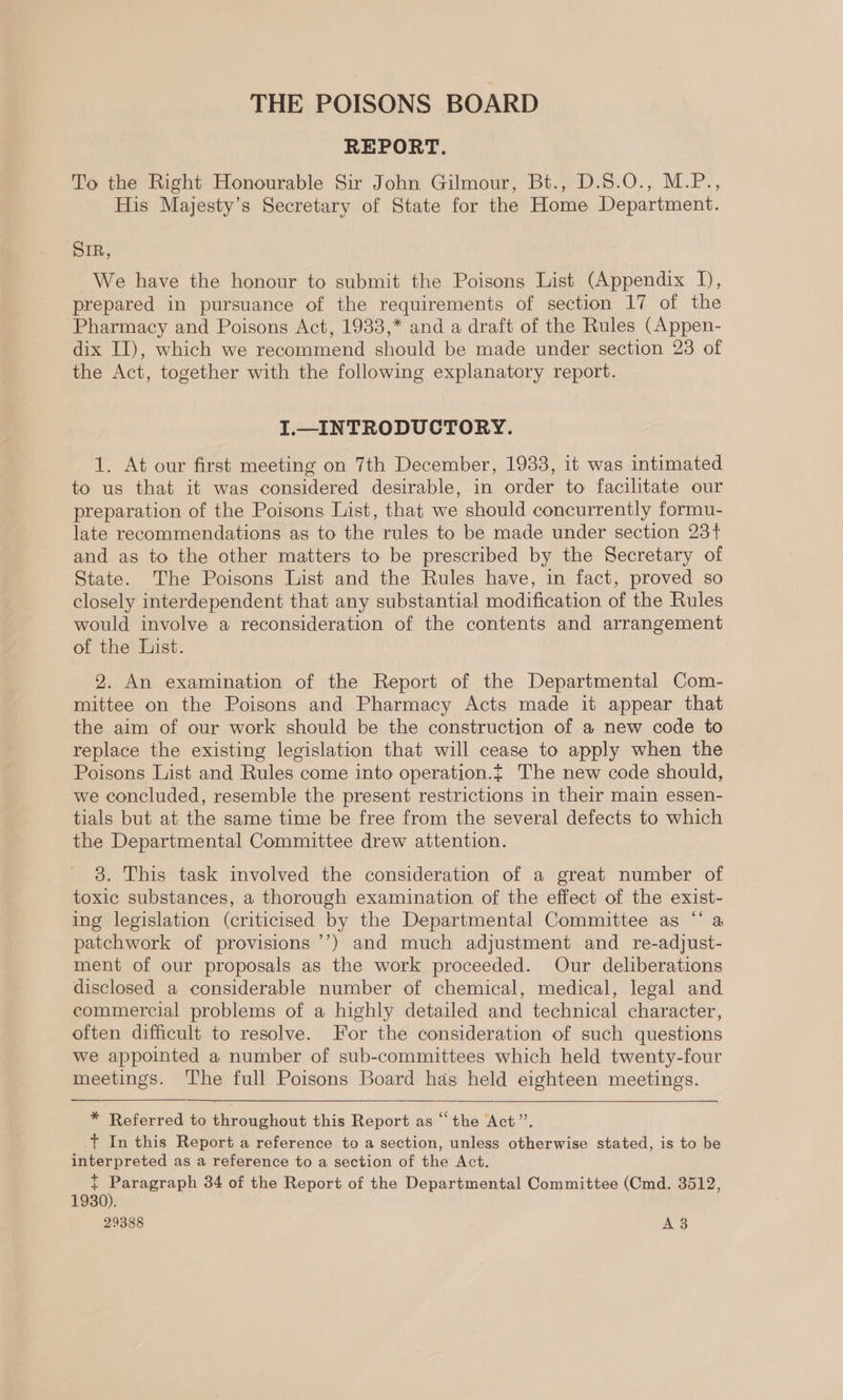 THE POISONS BOARD REPORT. To the Right Honourable Sir John Gilmour, Bt., D.5.0., M.P., His Majesty’s Secretary of State for the Home Department. SIR, We have the honour to submit the Poisons List (Appendix I), prepared in pursuance of the requirements of section 17 of the Pharmacy and Poisons Act, 1933,* and a draft of the Rules (Appen- dix II), which we recommend should be made under section 23 of the Act, together with the following explanatory report. I.—_INTRODUCTORY. 1. At our first meeting on 7th December, 1933, it was intimated to us that it was considered desirable, in order to facilitate our preparation of the Poisons List, that we should concurrently formu- late recommendations as to the rules to be made under section 23+ and as to the other matters to be prescribed by the Secretary of State. The Poisons List and the Rules have, in fact, proved so closely interdependent that any substantial modification of the Rules would involve a reconsideration of the contents and arrangement of the List. 2. An examination of the Report of the Departmental Com- mittee on the Poisons and Pharmacy Acts made it appear that the aim of our work should be the construction of a new code to replace the existing legislation that will cease to apply when the Poisons List and Rules come into operation.{ The new code should, we concluded, resemble the present restrictions in their main essen- tials but at the same time be free from the several defects to which the Departmental Committee drew attention. 8. This task involved the consideration of a great number of toxic substances, a thorough examination of the effect of the exist- ing legislation (criticised by the Departmental Committee as “‘ a patchwork of provisions ’’) and much adjustment and re-adjust- ment of our proposals as the work proceeded. Our deliberations disclosed a considerable number of chemical, medical, legal and commercial problems of a highly detailed and technical character, often difficult to resolve. For the consideration of such questions we appointed a number of sub-committees which held twenty-four meetings. The full Poisons Board has held eighteen meetings. * Referred to throughout this Report as “the Act”’. +t In this Report a reference to a section, unless otherwise stated, is to be interpreted as a reference to a section of the Act. t ote 34 of the Report of the Departmental Committee (Cmd. 3512, 1930). 29388 A3