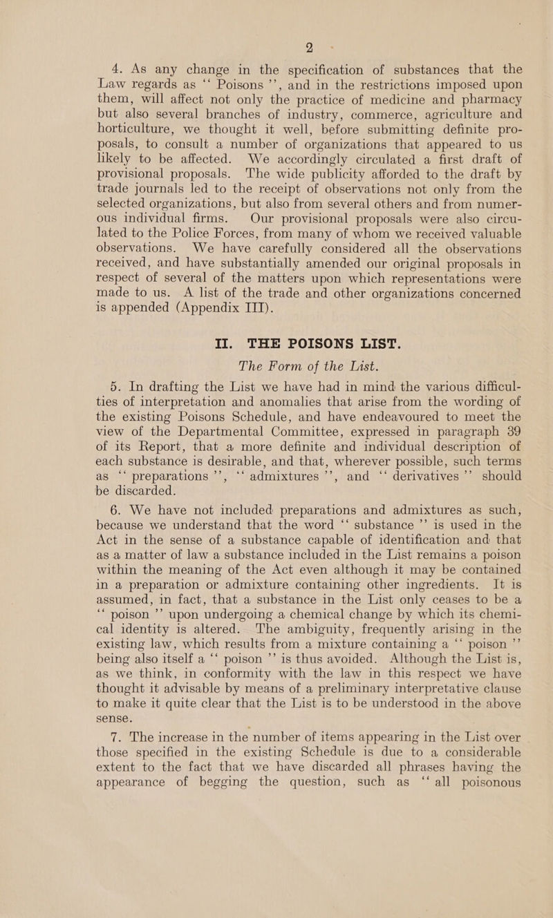 4. As any change in the specification of substances that the Law regards as ‘‘ Poisons ’’, and in the restrictions imposed upon them, will affect not only the practice of medicine and pharmacy but also several branches of industry, commerce, agriculture and horticulture, we thought it well, before submitting definite pro- posals, to consult a number of organizations that appeared to us likely to be affected. We accordingly circulated a first draft of provisional proposals. The wide publicity afforded to the draft by trade journals led to the receipt of observations not only from the selected organizations, but also from several others and from numer- ous individual firms. Our provisional proposals were also circu- lated to the Police Forces, from many of whom we received valuable observations. We have carefully considered all the observations received, and have substantially amended our original proposals in respect of several of the matters upon which representations were made to us. A list of the trade and other organizations concerned is appended (Appendix ITT). II. THE POISONS LIST. The Form of the List. 5. In drafting the List we have had in mind the various difficul- ties of interpretation and anomalies that arise from the wording of the existing Poisons Schedule, and have endeavoured to meet the view of the Departmental Committee, expressed in paragraph 39 of its Report, that a more definite and individual description of each substance is desirable, and that, wherever possible, such terms as ‘‘ preparations ’’’, ‘‘ admixtures ’’, and ‘‘ derivatives ’’ should be discarded. 6. We have not included preparations and admixtures as such, because we understand that the word “‘ substance ’’ is used in the Act in the sense of a substance capable of identification and that as a matter of law a substance included in the List remains a poison within the meaning of the Act even although it may be contained in a preparation or admixture containing other ingredients. It is assumed, in fact, that a substance in the List only ceases to be a ‘‘ poison ’’ upon undergoing a chemical change by which its chemi- cal identity is altered. The ambiguity, frequently arising in the existing law, which results from a mixture containing a ‘‘ poison ”’ being also itself a “‘ poison ’’ is thus avoided. Although the List is, as we think, in conformity with the law in this respect we have thought it advisable by means of a preliminary interpretative clause to make it quite clear that the List is to be understood in the above sense. 7. The increase in the number of items appearing in the List over | those specified in the existing Schedule is due to a considerable extent to the fact that we have discarded all phrases having the appearance of begging the question, such as “all poisonous