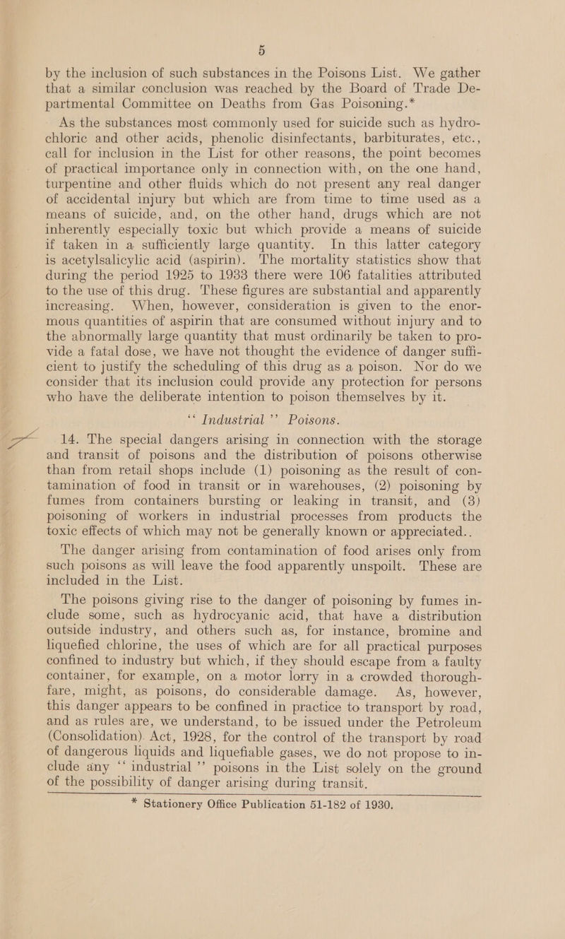by the inclusion of such substances in the Poisons List. We gather that a similar conclusion was reached by the Board of Trade De- partmental Committee on Deaths from Gas Polsoning.* As the substances most commonly used for suicide such as hydro- chloric and other acids, phenolic disinfectants, barbiturates, etc., eall for inclusion in the List for other reasons, the point becomes of practical importance only in connection with, on the one hand, turpentine and other fluids which do not present any real danger of accidental injury but which are from time to time used as a means of suicide, and, on the other hand, drugs which are not inherently especially toxic but which provide a means of suicide if taken in a sufficiently large quantity. In this latter category is acetylsalicylic acid (aspirin). The mortality statistics show that during the period 1925 to 1933 there were 106 fatalities attributed to the use of this drug. These figures are substantial and apparently increasing. When, however, consideration is given to the enor- mous quantities of aspirin that are consumed without injury and to the abnormally large quantity that must ordinarily be taken to pro- vide a fatal dose, we have not thought the evidence of danger suffi- cient to justify the scheduling of this drug as a poison. Nor do we consider that its inclusion could provide any protection for persons who have the deliberate intention to poison themselves by it. ‘* Industrial ’’ Poisons. 14. The special dangers arising in connection with the storage and transit of poisons and the distribution of poisons otherwise than from retail shops include (1) poisoning as the result of con- tamination of food in transit or in warehouses, (2) poisoning by fumes from containers bursting or leaking in transit, and (8) poisoning of workers in industrial processes from products the toxic effects of which may not be generally known or appreciated... The danger arising from contamination of food arises only from such poisons as will leave the food apparently unspoilt. These are included in the List. The poisons giving rise to the danger of poisoning by fumes in- clude some, such as hydrocyanic acid, that have a distribution outside industry, and others such as, for instance, bromine and liquefied chlorine, the uses of which are for all practical purposes confined to industry but which, if they should escape from a faulty container, for example, on a motor lorry in a crowded thorough- fare, might, as poisons, do considerable damage. As, however, this danger appears to be confined in practice to transport by road, and as rules are, we understand, to be issued under the Petroleum (Consolidation). Act, 1928, for the control of the transport by road of dangerous liquids and liquefiable gases, we do not propose to in- clude any “’ industrial ’’ poisons in the List solely on the ground of the possibility of danger arising during transit. * Stationery Office Publication 51-182 of 1930.