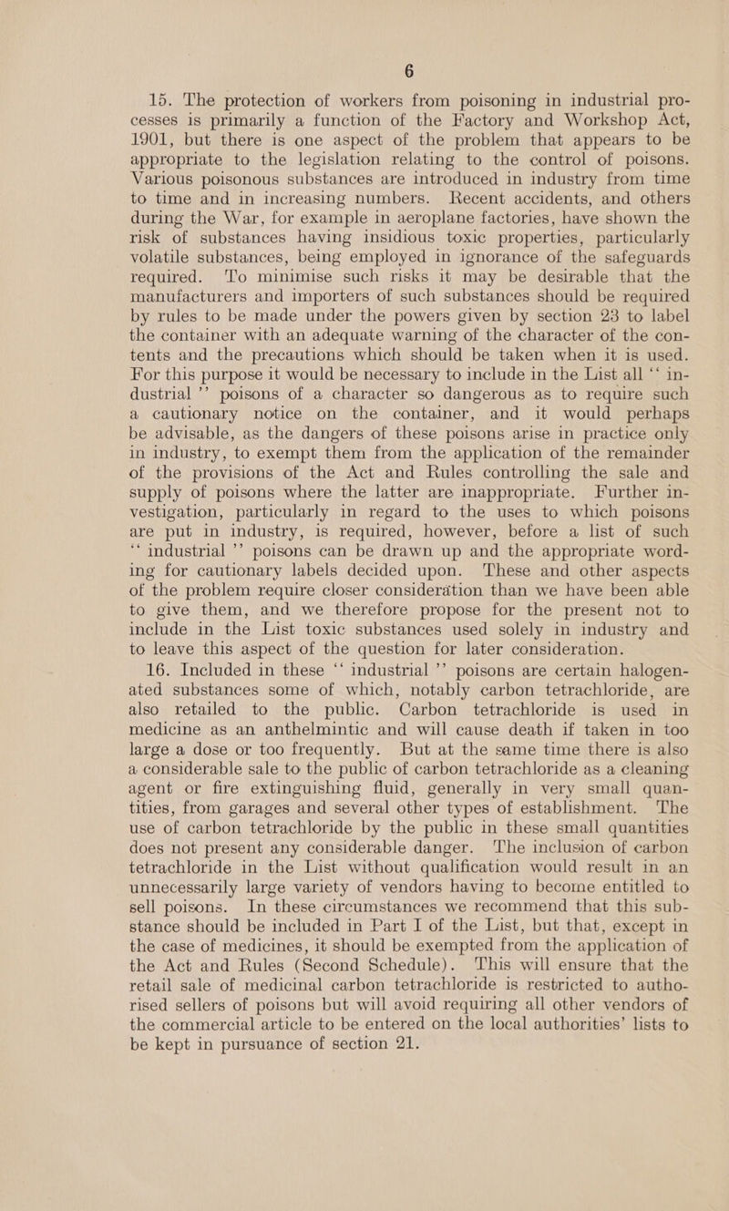 15. The protection of workers from poisoning in industrial pro- cesses 1s primarily a function of the Factory and Workshop Act, 1901, but there is one aspect of the problem that appears to be appropriate to the legislation relating to the control of poisons. Various poisonous substances are introduced in industry from time to time and in increasing numbers. Recent accidents, and others during the War, for example in aeroplane factories, have shown the risk of substances having insidious toxic properties, particularly volatile substances, being employed in ignorance of the safeguards required. ‘To minimise such risks it may be desirable that the manufacturers and importers of such substances should be required by rules to be made under the powers given by section 23 to label the container with an adequate warning of the character of the con- tents and the precautions which should be taken when it is used. For this purpose it would be necessary to include in the List all ** in- dustrial ’’ poisons of a character so dangerous as to require such a cautionary notice on the container, and it would perhaps be advisable, as the dangers of these poisons arise in practice only in industry, to exempt them from the application of the remainder of the provisions of the Act and Rules controlling the sale and supply of poisons where the latter are inappropriate. Further in- vestigation, particularly in regard to the uses to which poisons are put in industry, is required, however, before a list of such ‘‘ industrial ’’ poisons can be drawn up and the appropriate word- ing for cautionary labels decided upon. ‘These and other aspects of the problem require closer consideration than we have been able to give them, and we therefore propose for the present not to include in the List toxic substances used solely in industry and to leave this aspect of the question for later consideration. 16. Included in these “ industrial ’’ poisons are certain halogen- ated substances some of which, notably carbon tetrachloride, are also retailed to the public. Carbon tetrachloride is used in medicine as an anthelmintic and will cause death if taken in too large a dose or too frequently. But at the same time there is also a considerable sale to the public of carbon tetrachloride as a cleaning agent or fire extinguishing fluid, generally in very small quan- tities, from garages and several other types of establishment. ‘The use of carbon tetrachloride by the public in these small quantities does not present any considerable danger. ‘lhe inclusion of carbon tetrachloride in the List without qualification would result in an unnecessarily large variety of vendors having to become entitled to sell poisons. In these circumstances we recommend that this sub- stance should be included in Part I of the List, but that, except in the case of medicines, it should be exempted from the application of the Act and Rules (Second Schedule). This will ensure that the retail sale of medicinal carbon tetrachloride is restricted to autho- rised sellers of poisons but will avoid requiring all other vendors of the commercial article to be entered on the local authorities’ lists to be kept in pursuance of section 21.