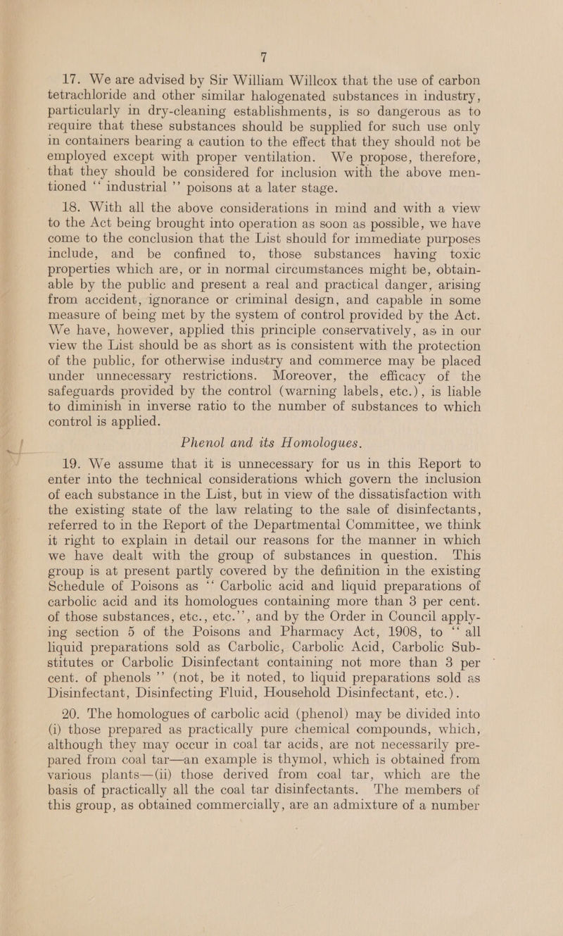 17. We are advised by Sir William Willcox that the use of carbon tetrachloride and other similar halogenated substances in industry, particularly in dry-cleaning establishments, is so dangerous as to require that these substances should be supplied for such use only in containers bearing a caution to the effect that they should not be employed except with proper ventilation. We propose, therefore, that they should be considered for inclusion with the above men- tioned “‘ industrial ’’ poisons at a later stage. 18. With all the above considerations in mind and with a view to the Act being brought into operation as soon as possible, we have come to the conclusion that the List should for immediate purposes include, and be confined to, those substances having toxic properties which are, or in normal circumstances might be, obtain- able by the public and present a real and practical danger, arising from accident, ignorance or criminal design, and capable in some measure of being met by the system of control provided by the Act. We have, however, applied this principle conservatively, as in our view the List should be as short as is consistent with the protection of the public, for otherwise industry and commerce may be placed under unnecessary restrictions. Moreover, the efficacy of the safeguards provided by the control (warning labels, etc.), is liable to diminish in inverse ratio to the number of substances to which control is applied. Phenol and its Homologues. 19. We assume that it is unnecessary for us in this Report to enter into the technical considerations which govern the inclusion of each substance in the List, but in view of the dissatisfaction with the existing state of the law relating to the sale of disinfectants, referred to in the Report of the Departmental Committee, we think it right to explain in detail our reasons for the manner in which we have dealt with the group of substances in question. ‘This group is at present partly covered by the definition in the existing Schedule of Poisons as “‘ Carbolic acid and liquid preparations of carbolic acid and its homologues containing more than 3 per cent. of those substances, etc., etc.’’, and by the Order in Council apply- ing section 5 of the Poisons and Pharmacy Act, 1908, to “‘ all liquid preparations sold as Carbolic, Carbolic Acid, Carbolic Sub- stitutes or Carbolic Disinfectant containing not more than 3 per cent. of phenols ’’ (not, be it noted, to liquid preparations sold as Disinfectant, Disinfecting Fluid, Household Disinfectant, etc.). 20. The homologues of carbolic acid (phenol) may be divided into (i) those prepared as practically pure chemical compounds, which, although they may occur in coal tar acids, are not necessarily pre- pared from coal tar—an example is thymol, which is obtained from various plants—(il) those derived from coal tar, which are the basis of practically all the coal tar disinfectants. ‘The members of this group, as obtained commercially, are an admixture of a number