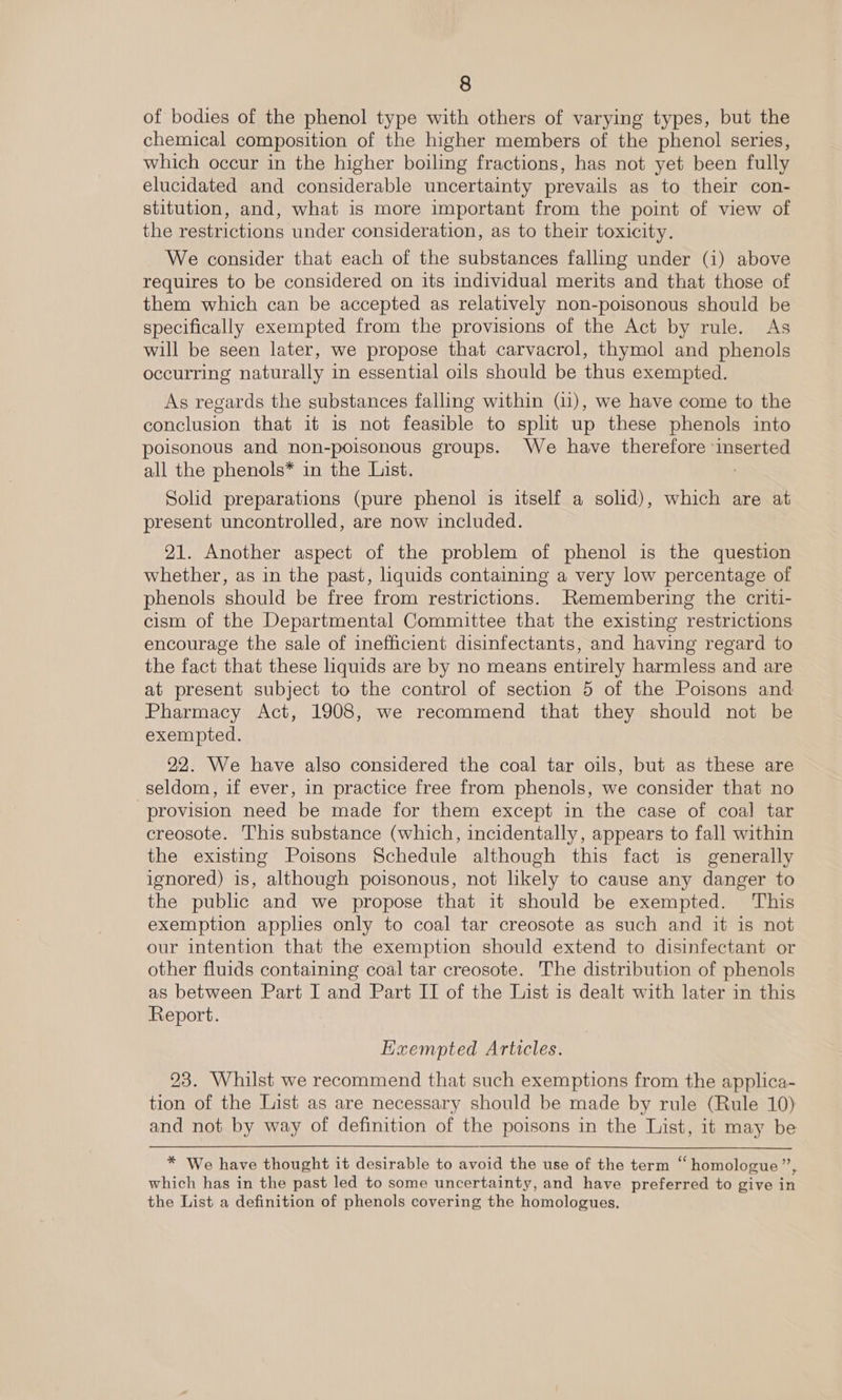 of bodies of the phenol type with others of varying types, but the chemical composition of the higher members of the phenol series, which occur in the higher boiling fractions, has not yet been fully elucidated and considerable uncertainty prevails as to their con- stitution, and, what is more important from the point of view of the restrictions under consideration, as to their toxicity. We consider that each of the substances falling under (i) above requires to be considered on its individual merits and that those of them which can be accepted as relatively non-poisonous should be specifically exempted from the provisions of the Act by rule. As will be seen later, we propose that carvacrol, thymol and phenols occurring naturally in essential oils should be thus exempted. As regards the substances falling within (11), we have come to the conclusion that it is not feasible to split up these phenols into poisonous and non-poisonous groups. We have therefore inserted all the phenols* in the List. : Solid preparations (pure phenol is itself a solid), which are at present uncontrolled, are now included. 21. Another aspect of the problem of phenol is the question whether, as in the past, liquids containing a very low percentage of phenols should be free from restrictions. Remembering the criti- cism of the Departmental Committee that the existing restrictions encourage the sale of inefficient disinfectants, and having regard to the fact that these liquids are by no means entirely harmless and are at present subject to the control of section 5 of the Poisons and Pharmacy Act, 1908, we recommend that they should not be exempted. 22. We have also considered the coal tar oils, but as these are seldom, if ever, in practice free from phenols, we consider that no provision need be made for them except in the case of coal tar creosote. This substance (which, incidentally, appears to fall within the existing Poisons Schedule although this fact is generally ignored) is, although poisonous, not likely to cause any danger to the public and we propose that it should be exempted. ‘This exemption applies only to coal tar creosote as such and it is not our intention that the exemption should extend to disinfectant or other fluids containing coal tar creosote. The distribution of phenols as between Part I and Part II of the List is dealt with later in this Report. Exempted Articles. 23. Whilst we recommend that such exemptions from the applica- tion of the List as are necessary should be made by rule (Rule 10) and not by way of definition of the poisons in the List, it may be * We have thought it desirable to avoid the use of the term “homologue”, which has in the past led to some uncertainty, and have preferred to give in the List a definition of phenols covering the homologues.