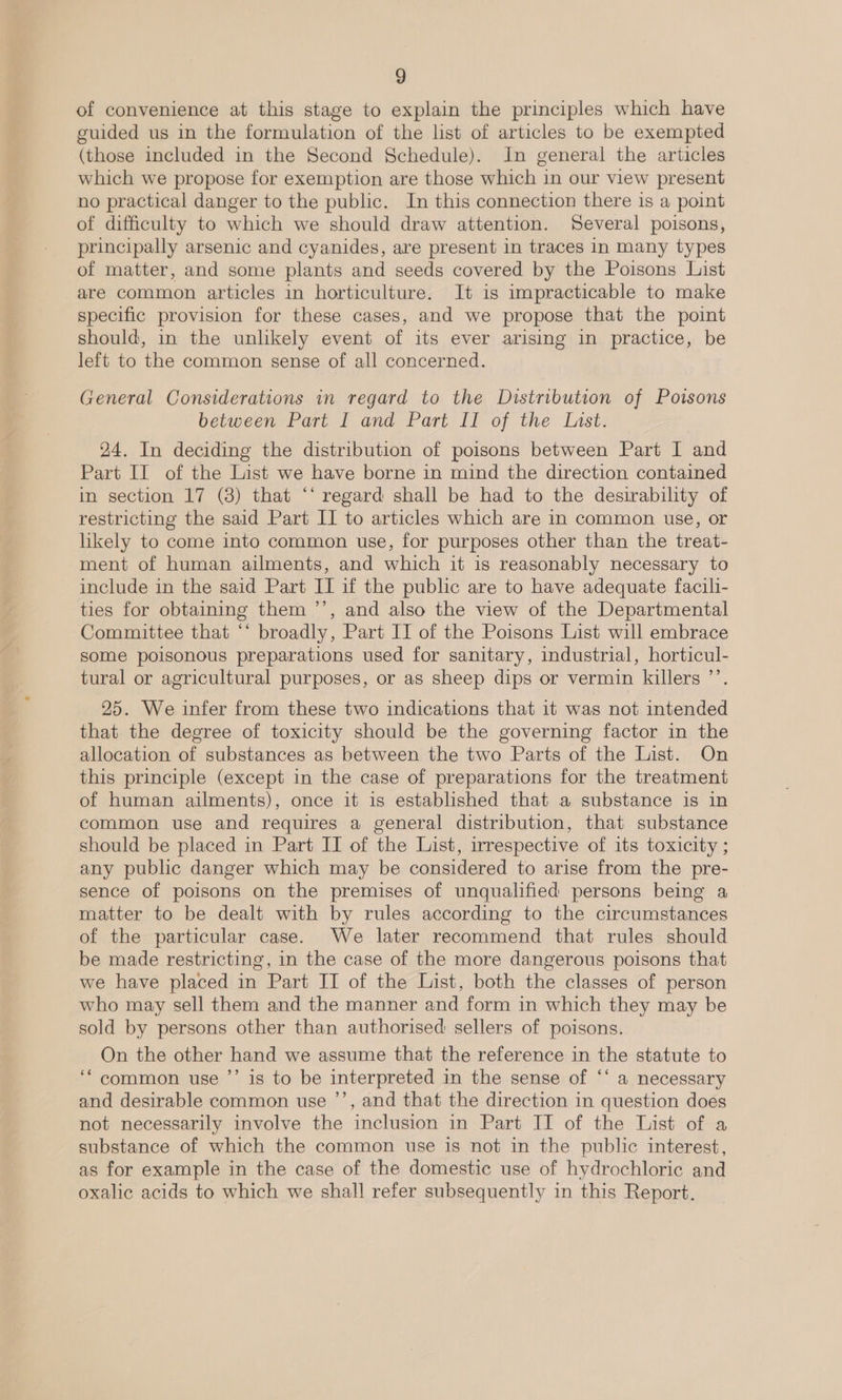 of convenience at this stage to explain the principles which have guided us in the formulation of the list of articles to be exempted (those included in the Second Schedule). In general the articles which we propose for exemption are those which in our view present no practical danger to the public. In this connection there is a point of difficulty to which we should draw attention. Several poisons, principally arsenic and cyanides, are present in traces in many types of matter, and some plants and seeds covered by the Poisons List are common articles in horticulture. It is impracticable to make specific provision for these cases, and we propose that the point should, in the unlikely event of its ever arising in practice, be left to the common sense of all concerned. General Considerations in regard to the Distribution of Poisons between Part I and Part II of the List. 24. In deciding the distribution of poisons between Part I and Part Il of the List we have borne in mind the direction contained in section 17 (8) that ‘‘ regard shall be had to the desirability of restricting the said Part II to articles which are in common use, or likely to come into common use, for purposes other than the treat- ment of human ailments, and which it is reasonably necessary to include in the said Part II if the public are to have adequate facili- ties for obtaining them ’’, and also the view of the Departmental Committee that ‘‘ broadly, Part II of the Poisons List will embrace some poisonous preparations used for sanitary, industrial, horticul- tural or agricultural purposes, or as sheep dips or vermin killers ’’. 25. We infer from these two indications that it was not intended that the degree of toxicity should be the governing factor in the allocation of substances as between the two Parts of the List. On this principle (except in the case of preparations for the treatment of human ailments), once it is established that a substance is in common use and requires a general distribution, that substance should be placed in Part II of the List, irrespective of its toxicity ; any public danger which may be considered to arise from the pre- sence of poisons on the premises of unqualified persons being a matter to be dealt with by rules according to the circumstances of the particular case. We later recommend that rules should be made restricting, in the case of the more dangerous poisons that we have placed in Part II of the List, both the classes of person who may sell them and the manner and form in which they may be sold by persons other than authorised sellers of poisons. On the other hand we assume that the reference in the statute to ‘‘ common use ’’ is to be interpreted in the sense of ‘* a necessary and desirable common use ’’, and that the direction in question does not necessarily involve the inclusion in Part II of the List of a substance of which the common use is not in the public interest, as for example in the case of the domestic use of hydrochloric and oxalic acids to which we shall refer subsequently in this Report.