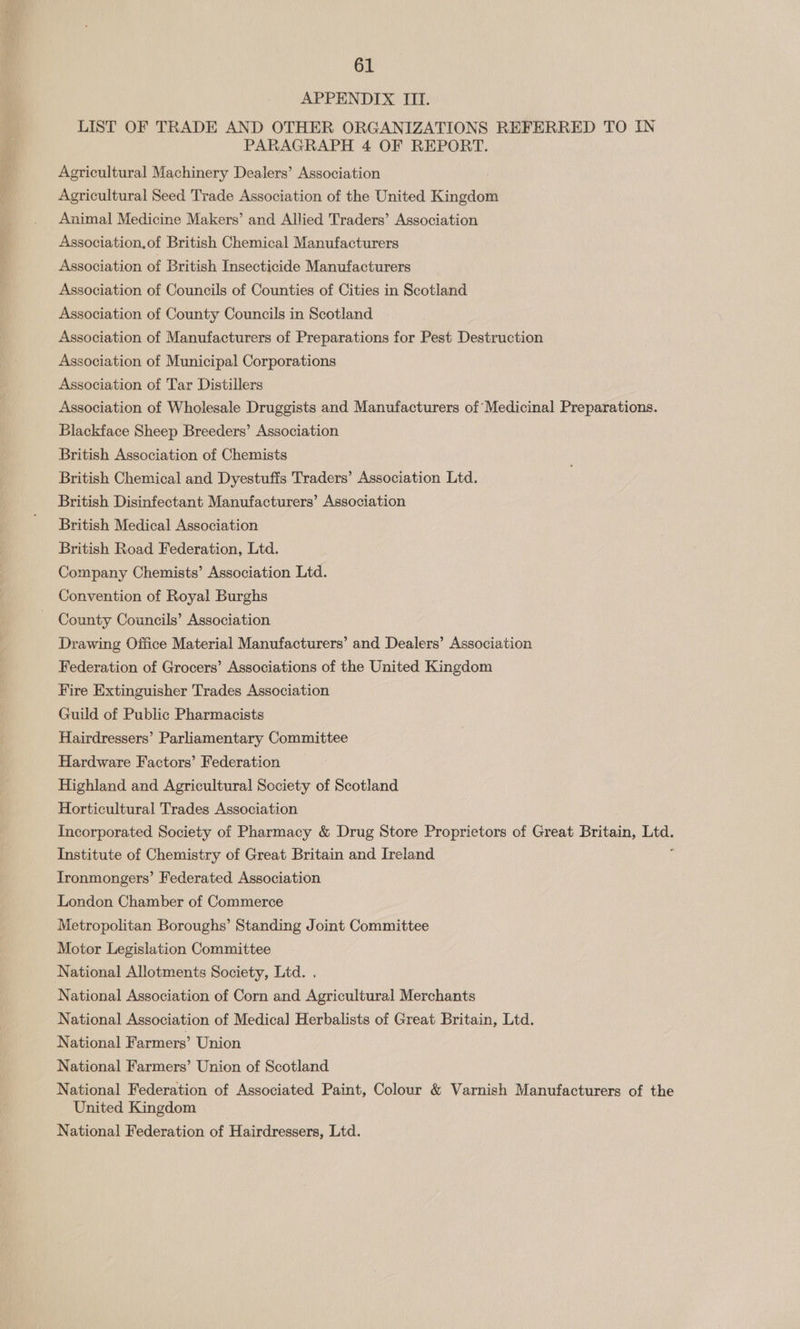 APPENDIX III. LIST OF TRADE AND OTHER ORGANIZATIONS REFERRED TO IN PARAGRAPH 4 OF REPORT. Agricultural Machinery Dealers’ Association Agricultural Seed Trade Association of the United Kingdom Animal Medicine Makers’ and Allied Traders’ Association Association.of British Chemical Manufacturers Association of British Insecticide Manufacturers Association of Councils of Counties of Cities in Scotland Association of County Councils in Scotland Association of Manufacturers of Preparations for Pest Destruction Association of Municipal Corporations Association of Tar Distillers Association of Wholesale Druggists and Manufacturers of Medicinal Preparations. Blackface Sheep Breeders’ Association British Association of Chemists British Chemical and Dyestuffs Traders’ Association Ltd. British Disinfectant Manufacturers’ Association British Medical Association British Road Federation, Ltd. Company Chemists’ Association Ltd. Convention of Royal Burghs County Councils’ Association Drawing Office Material Manufacturers’ and Dealers’ Association Federation of Grocers’ Associations of the United Kingdom Fire Extinguisher Trades Association Guild of Public Pharmacists Hairdressers’ Parliamentary Committee Hardware Factors’ Federation Highland and Agricultural Society of Scotland Horticultural Trades Association Incorporated Society of Pharmacy &amp; Drug Store Proprietors of Great Britain, sii Institute of Chemistry of Great Britain and Ireland Ironmongers’ Federated Association London Chamber of Commerce Metropolitan Boroughs’ Standing Joint Committee Motor Legislation Committee National Allotments Society, Ltd. . National Association of Corn and Agricultural Merchants National Association of Medical Herbalists of Great Britain, Ltd. National Farmers’ Union National Farmers’ Union of Scotland National Federation of Associated Paint, Colour &amp; Varnish Manufacturers of the United Kingdom National Federation of Hairdressers, Ltd.