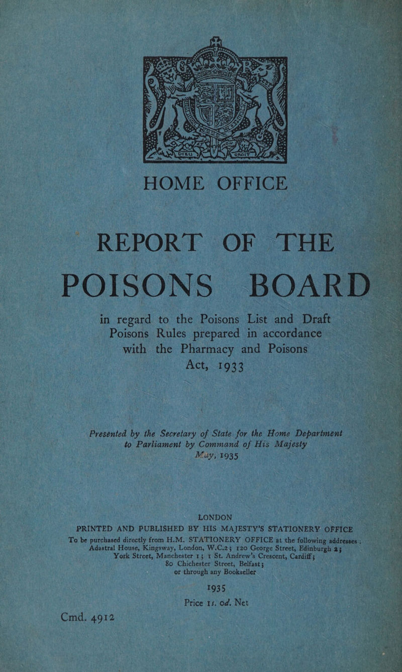 SRS: e ta’, Zh Se aG Kay hs yr  HOME. OFFICE REPORT OF THE POISONS BOARD i in regard to the Cee List Draft Pode Rules prepared in accordance with the Pharmacy and Poisons mo Ack 198%     _ ‘ Presented by the Secretary of State for the Home Department 3 to Parliament by Command of His pis lok : Muy, 1935 2 Q a B LONDON . ie: PRINTED AND PUBLISHED BY HIS MAJESTY’S STATIONERY OFFICE Ori ice To be purchased directly from H.M, STATIONERY OFFICE at the following addresses; see Adastral House, Kingsway, London, W.C.2; 120 George Street, Edinburgh 25 ei. York Street, Manchester 1; 1 St. Andrew’s Crescent, Cardiff; rh sae 80 Chichester Street, Belfast ; REAL or through any Bookseller | : a 1935 oe Price 15. od. Net SMA Cmd. 4912 