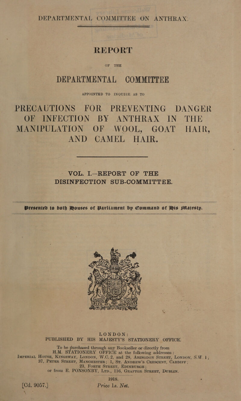 DEPARTMENTAL COMMITTEE ON ANTHRAX. REPORT OF THE DEPARTMENTAL COMMITTEE APPOINTED TO INQUIRE AS TO PRECAUTIONS FOR PREVENTING DANGER OF INFECTION BY ANTHRAX IN THE MANIPULATION OF WOOL, GOAT HAIR, AND CAMEL HAIR. VOL. I—REPORT OF THE DISINFECTION SUB-COMMITTEE.   Presented to both Mousses of Parliament by Command of Mis HMajestyp.     To be purchased through any Bookseller or directly from H.M. STATIONERY OFFICE at the following addresses : ImpEriaAL Housg, Kinasway, Lonpon, W.C. 2, and 28, Anmnapon Srreet, Lonpon, S.W, 1; 37, PETER STREET, MancHEsTER; 1, St. ANDREW’S CRESCENT, CARDIFF; 23, FortH Street, EDINBURGH; or from EK, PONSONBY, Lrp., 116, Grarron Street, Dustin. 1918. [Cd. 9057.] Price 1s. Net. 