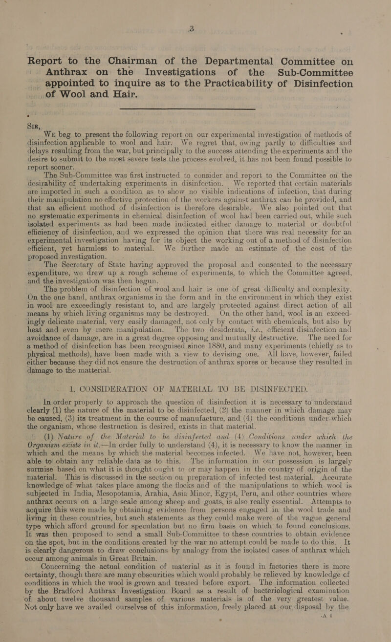 Report to the Chairman of the Departmental Committee on Anthrax on the Investigations of the Sub-Committee _ appointed to inquire as to the Practicability of Disinfection _of Wool and Hair.  Sir, We beg to present the following report on our experimental investigation of methods of disinfection applicable to wool and hair. We regret that, owing partly to difficulties and delays resulting from the war, but principally to the success attending the experiments and the desire to submit to the most severe tests the process evolved, it has not been found possible to report sooner. The Sub-Committee was first instructed to consider and report to the Committee on the desirability of undertaking experiments in disinfection. We reported that certain materials are imported in such a condition as to show no visible indications of infection, that during their manipulation no effective protection of the workers against anthrax can be provided, and that an efficient method of disinfection is therefore desirable. We also pointed out that no systematic experiments in chemical disinfection of. wool had been carried out, while such isolated experiments as had been made indicated either damage to material or doubtful efficiency of disinfection, and we expressed the opinion that there was real necessity for an experimental investigation having for its object the working out of a method of disinfection efficient, yet harmless to material. We further made an estimate of the cost of the proposed investigation. The Secretary of State having approved the proposal and consented to the necessary expenditure, we drew up a rough “scheme of experiments, to which the Committee agreed, and the investigation was then begun. The problem of disinfection of wool and hair is one of great difficulty and complexity. On the one hand, anthrax organisms in the form and in the environment in which they exist in wool are exceedingly resistant to, and are largely protected against direct action of all means by which living organisms may be destroyed. On the other hand, wool is an exceed- ingly delicate material, very easily damaged, not only by contact with chemicals, but also by heat and even by mere manipulation. The two desiderata, 2.e., efficient disinfection and avoidance of damage, are in a great degree opposing and mutually destructive. ‘The need for a method of disinfection has been recognised since 1880, and many experiments (chiefly as to physical methods), have been made with a view to devising one. All have, however, failed either because they did not ensure the destruction of anthrax spores or because they resulted in damage to the matterial. 1, CONSIDERATION OF MATERIAL TO BE DISINFECTED. In order properly to approach the question of disinfection it is necessary to understand clearly (1) the nature of the material to be disinfected, (2) the manner in which damage may be caused, (3) its treatment in the course of manufacture, and (4) the conditions under. which the organism, whose destruction is desired, exists in that material. (1) Nature of the Material to be disinfected and (4) Conditions under which the Organism exists in vt,—In order fully to understand (4), it is necessary to know the manner in which and the means by which the material becomes infected. We have not, however, been able to obtain any reliable data as to this. The information in our possession is largely surmise based on what it is thought ought to or may happen in the country of origin of the material. ‘This is discussed in the section ou preparation of infected test material. Accurate knowledge of what takes place among the flocks and of the manipulations to which wool is subjected in India, Mesopotamia, Arabia, Asia Minor, Egypt, Peru, and other countries where anthrax occurs on a large scale among sheep and goats, is also really essential. Attempts to acquire this were made by obtaining evidence from persons engaged in the wool trade and living in these countries, but such statements as they could make were of the vague general type which afford ground for speculation but no firm basis on which to found conclusions. It was then proposed to send a small Sub-Committee to these countries to obtain evidence on the spot, but in the conditions created by the war no attempt could be made to do this. It is clearly dangerous to draw conclusions by analogy from the isolated cases of anthrax which occur among animals in Great Britain. Concerning the actual condition of material as it is found in factories there is more certainty, though there are many obscurities which would probably be relieved by knowledge cf conditions in which the wool is grown and treated before export. ‘The information collected by the Bradford Anthrax Investigation Board as a result of bacteriological examination of about twelve thousand samples of various materials is of the very greatest value. Not only have we availed ourselves of this information, freely placed at our disposal by the A 4 $