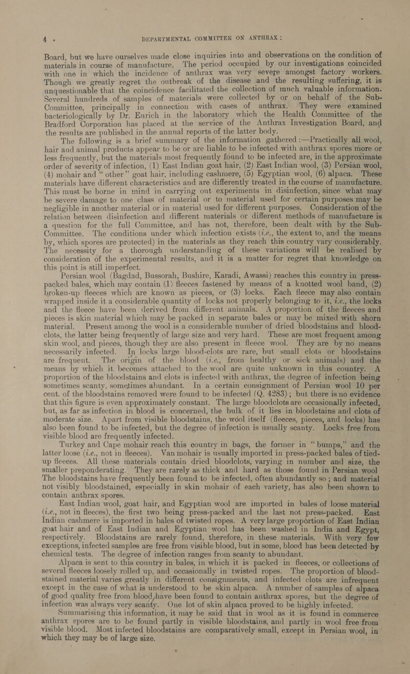 Board, but we have ourselves made close inquiries into and observations on the condition of materials in course of manufacture. The period occupied by. our investigations coincided with one in which the incidence of anthrax was very severe amongst factory workers. Though we greatly regret the outbreak of the disease and the resulting suffering, it is unquestionable that the coincidence facilitated the collection of much valuable information. Several hundreds of samples of materials were collected by or on behalf of the Sub- Committee, principally in connection with cases of anthrax. They were examined bacteriologically by Dr. Eurich in the laboratory which the Health Committee of the Bradford Corporation has placed at the service of the Anthrax Investigation Board, and the results are published in the annual reports of the latter body. The following is a brief summary of the information gathered :—Practically all wool, hair and animal products appear to be or are liable to be infected with anthrax spores more or less frequently, but the materials most frequently found to be infected are, in the approximate order of severity of infection, (1) East Indian goat hair, (2) Hast Indian wool, (3) Persian wool, (4) mohair and “ other”’ goat hair, including cashmere, (5) Egyptian wool, (6) alpaca. These materials have different characteristics and are differently treated in the course of manufacture. This must be borne in mind in carrying out experiments in disinfection, since what may be severe damage to one class of material or to material used for certain purposes may be negligible in another material or in material used for different purposes. Consideration of the relation between disinfection and different materials or different methods of manufacture is a question for the full Committee, and has not, therefore, been dealt with by the Sub- Committee. The conditions under which infection exists (7.e., the extent to, and the means by, which spores are protected) in the materials as they reach this country vary considerably. The necessity for a thorough understanding of these variations will be realised by consideration of the experimental results, and it is a matter for regret that knowledge on this point is still imperfect. Persian wool (Bagdad, Bussorah, Bushire, Karadi, Awassi) reaches this country in press- packed bales, which may contain (1) fleeces fastened by means of a knotted wool band, (2) broken-up fleeces which are known as pieces, or (3) locks. Hach fleece may also contain wrapped inside it a considerable quantity of locks not properly belonging to it, 2.e., the locks and the fleece have been derived from different animals. A proportion of the fleeces and pieces is skin material which may be packed in separate bales or may be mixed with shorn material. Present among the wool is a considerable number of dried bloodstains and blood- clots, the latter being frequently of large size and very hard. ‘These are most frequent among skin wool, and pieces, though they are also present in fleece wool. They are by no means necessarily infected. In locks large blood-clots are rare, but small clots or bloodstains are frequent. The origin of the blood (7.2, from healthy or sick animals) and the means by which it becomes attached to the wool are quite unknown in this country. A proportion of the bloodstains and clots is infected with anthrax, the degree of infection being sometimes scanty, sometimes abundant. In a certain consignment of Persian wool 10 per cent. of the bloodstains removed were found to be infected (Q. 4283); but there isno evidence that this figure is even approximately constant. The large bloodclots are occasionally infected, but, as far as infection in blood is concerned, the bulk of it les in bloodstains and clots of moderate size. Apart from visible bloodstains, the wool itself (fleeces, pieces, and locks) has also been found to be infected, but the degree of infection is usually scanty. Locks free from visible blood are frequently infected. Turkey and Cape mohair reach this country in bags, the former in “bumps,” and the latter loose (z.e., not in fleeces). Van mohair is usually imported in press-packed bales of tied- up fleeces. All these materials contain dried bloodclots, varying in number and size, the smaller preponderating. They are rarely as thick and hard as those found in Persian wool The bloodstains have frequently been found to be infected, often abundantly so ; and material not visibly bloodstained, especially in skin mohair of each variety, has also been shown to contain anthrax spores. Kast Indian wool, goat hair, and Egyptian wool are imported in bales of loose material (2.e., not in fleeces), the first two being press-packed and the last not press-packed. East Indian cashmere is imported in bales of twisted ropes. A very large proportion of Hast Indian goat hair and of East Indian and Egyptian wool has been washed in India and Egypt, respectively. Bloodstains are rarely found, therefore, in these materials. With very few - exceptions, infected samples are free from visible blood, but in some, blood has been detected by chemical tests. The degree of infection ranges from scanty to abundant. Alpaca is sent to this country in bales, in which it is packed in fleeces, or collections of several fleeces loosely rolled up, and occasionally in twisted ropes. The proportion of blood- stained material varies greatly in different consignments, and infected clots are infrequent except in the case of what is understood to be skin alpaca. A number of samples of alpaca of good quality free from blood,have been found to contain anthrax spores, but the degree of infection was always very scanty. One lot of skin alpaca proved to be highly infected. Summarising this information, it may be said that in wool as it is found in commerce anthrax spores are to be found partly in visible bloodstains, and partly in wool free from visible blood. Most infected bloodstains are comparatively small, except in Persian wool, in which they may be of large size,