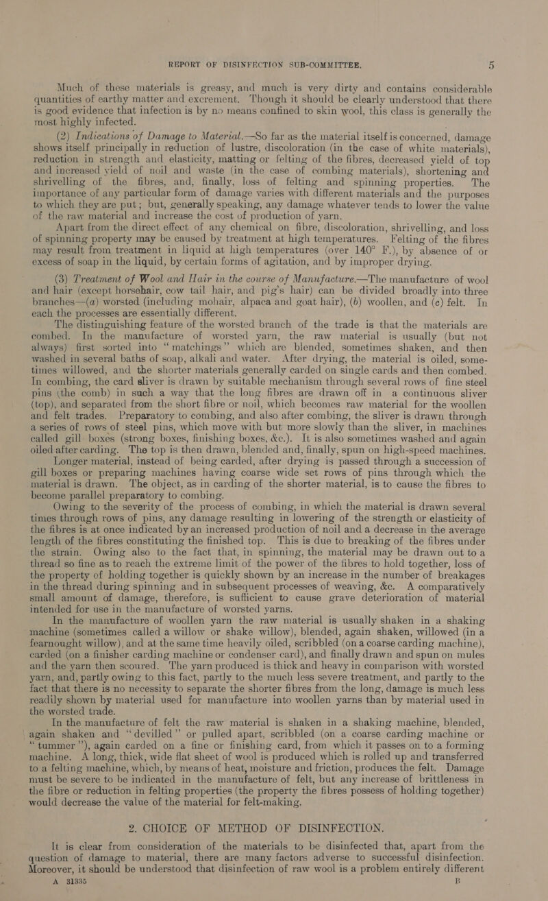 Much of these materials is greasy, and much is very dirty and contains considerable quantities of earthy matter and excrement. Though it should be clearly understood that there is good evidence that infection is by no means confined to skin wool, this class is generally the most highly infected. (2) Indications of Damage to Material.—So far as the material itself is concerned, damage shows itself principally in reduction of lustre, discoloration (in the case of white materials), reduction in strength and elasticity, matting or felting of the fibres, decreased yield of top and increased yield of noil and waste (in the case of combing materials), shortening and shrivelling of the fibres, and, finally, loss of felting and spinning properties. The importance of any particular form of damage varies with different materials and the purposes to which they are put; but, generally speaking, any damage whatever tends to lower the value of the raw material and increase the cost of production of yarn. Apart from the direct effect of any chemical on fibre, discoloration, shrivelling, and loss of spinning property may be caused by treatment at high temperatures. Felting of the fibres may result from treatment in liquid at high temperatures (over 140° F.), by absence of or excess of soap in the liquid, by certain forms of agitation, and by improper drying. (3) Treatment of Wool and Hair in the course of Manufacture-—The manufacture of wool and hair (except horsehair, cow tail hair, and pig’s hair) can be divided broadly into three branches—(a) worsted (including mohair, alpaca and goat hair), (b) woollen, and (ec) felt. In each the processes are essentially different. The distinguishing feature of the worsted branch of the trade is that the materials are combed. In the manufacture of worsted yarn, the raw material is usually (but not always) first sorted into “matchings” which are biended, sometimes shaken, and then washed in several baths of soap, alkali and water. After drying, the material is oiled, some- times willowed, and the shorter materials generally carded on single cards and then combed. In combing, the card sliver is drawn by suitable mechanism through several rows of fine steel pins (the comb) in such a way that the long fibres are drawn off in a continuous sliver (top), and separated from the short fibre or noil, which becomes raw material for the woollen and felt trades. Preparatory to combing, and also after combing, the sliver is drawn through a series of rows of steel pins, which move with but more slowly than the sliver, in machines ealled gill boxes (strong boxes, finishing boxes, &amp;c.). It is also sometimes washed and again oiled after carding. The top is then drawn, blended and, finally, spun on high-speed machines. Longer material, instead of being carded, after drying is passed through a succession of gill boxes or preparing machines having coarse wide set rows of pins through which the material is drawn. ‘The object, as in carding of the shorter material, is to cause the fibres to become parallel preparatory to combing. Owing to the severity of the process of combing, in which the material is drawn several times through rows of pins, any damage resulting in lowering of the strength or elasticity of the fibres is at once indicated by an increased production of noil and a decrease in the average length of the fibres constituting the finished top. This is due to breaking of the fibres under the strain. Owing also to the fact that, in spinning, the material may be drawn out to a thread so fine as to reach the extreme limit of the power of the fibres to hold together, loss of the property of holding together is quickly shown by an increase in the number of breakages in the thread during spinning and in subsequent processes of weaving, &amp;c. A comparatively small amount of damage, therefore, is sufficient to cause grave deterioration of material intended for use in the manufacture of worsted yarns. In the manufacture of woollen yarn the raw material is usually shaken in a shaking machine (sometimes called a willow or shake willow), blended, again shaken, willowed (in a fearnought willow), and at the same time heavily oiled, scribbled (on a coarse carding machine), carded (on a finisher carding machine or condenser card), and finally drawn and spun on mules and the yarn then scoured. The yarn produced is thick and heavy in comparison with worsted yarn, and, partly owing to this fact, partly to the much less severe treatment, and partly to the fact that there is no necessity to separate the shorter fibres from the long, damage is much less readily shown by material used for manufacture into woollen yarns than by material used in the worsted trade. In the manufacture of felt the raw material is shaken in a shaking machine, blended, again shaken and “devilled” or pulled apart, scribbled (on a coarse carding machine or “tummer’’), again carded on a fine or finishing card, from which it passes on to a forming machine. A long, thick, wide flat sheet of wool is produced which is rolled up and transferred to a felting machine, which, by means of heat, moisture and friction, produces the felt. Damage must be severe to be indicated in the manufacture of felt, but any increase of brittleness in the fibre or reduction in felting properties (the property the fibres possess of holding together) would decrease the value of the material for felt-making. 2. CHOICE OF METHOD OF DISINFECTION. It is clear from consideration of the materials to be disinfected that, apart from the question of damage to material, there are many factors adverse to successful disinfection. Moreover, it should be understood that disinfection of raw wool is a problem entirely different A 31335 B