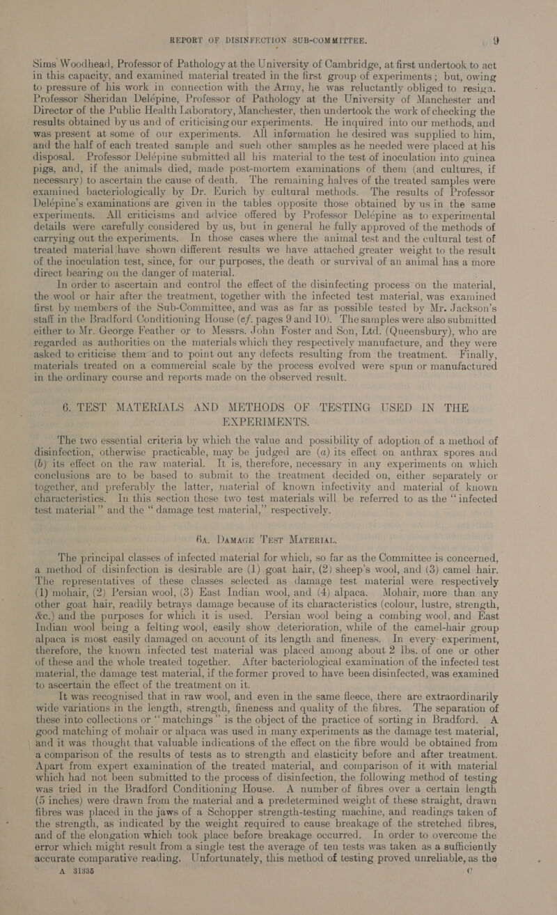 Sims Woodhead, Professor of Pathology at the University of Cambridge, at first undertook to act in this capacity, and examined material treated in the first group of experiments; but, owing to pressure of his work in connection with the Army, he was reluctantly obliged to resiga. Professor Sheridan Delépine, Professor of Pathology at the University of Manchester and Director of the Public Health Laboratory, Manchester, then undertook the work of checking the results obtained by us and of criticisimg our experiments. He inquired into our methods, and was present at some of our experiments. All information he desired was supplied to him, and the half of each treated sample and such other samples as he needed were placed at his disposal. Professor Delépine submitted all his material to the test of inoculation into guinea pigs, and, if the animals died, made post-mortem examinations of them (and cultures, if necessary) to ascertain the cause of death. The remaining halves of the treated samples were examined bacteriologically by Dr. Kurich by cultural methods. The results of Professor Delépine’s examinations are given in the tables opposite those obtained by us in the same experiments. All criticisms and advice offered by Professor Delépine as to experimental details were carefully considered by us, but in general he fully approved of the methods of carrying out the experiments. In those cases where the animal test and the cultural test of treated material/have shown different results we have attached greater weight to the result of the inoculation test, since, for our purposes, the death or survival of an animal has a more direct bearing on the danger of material. | In order to ascertain and contro] the effect of the disinfecting process on the material, the wool or hair after the treatment, together with the infected test material, was examined first by members of the Sub-Committee, and was as far as possible tested by Mr. Jackson’s staff in the Bradford Conditioning House (ef. pages 9 and 10). The samples were also submitted either to Mr. George Feather or to Messrs. John Foster and Son, Ltd. (Queensbury), who are regarded as authorities on the materials which they respectively manufacture, and they were asked to criticise them and to point out any defects resulting from the treatment. Finally, materials treated on a commercial scale by the process evolved were spun or manufactured in the ordinary course and reports made on the observed result. 6. TEST MATERIALS AND METHODS OF TESTING USED IN THE EXPERIMENTS. The two essential criteria by which the value and possibility of adoption of a method of disinfection, otherwise practicable, may be judged are (a) its effect on anthrax spores and (b) its effect on the raw material. It is, therefore, necessary in any experiments on which conclusions are to be based to submit to the treatment decided on, either separately or together, and preferably the latter, material of known infectivity and material of known characteristics. In this section these two test materials will be referred to as the “ infected test material” and the “ damage test material,” respectively. 6a. Damace Test Marertat, The principal classes of infected material for which, so far as the Committee is concerned, a method of disinfection is desirable are (1) goat hair, (2) sheep’s wool, and (3) camel hair. The representatives of these classes selected as damage test material were respectively (1) mohair, (2) Persian wool, (3) East Indian wool, and (4) alpaca. Mohair, more than any other goat hair, readily betrays damage because of its characteristics (colour, lustre, strength, &amp;¢.) and the purposes for which it is used. Persian wool being a combing wool, and East Indian wool being a felting wool, easily show deterioration, while of the camel-hair group alpaca is most easily damaged on account of its length and fineness. In every: experiment, therefore, the known infected test material was placed among about 2 lbs. of one or other of these and the whole treated together. After bacteriological examination of the infected test material, the damage test material, if the former proved to have been disinfected, was examined to ascertain the effect of the treatment on it. It was recognised that in raw wool, and even in the same fleece, there are extraordinarily wide variations in the length, strength, fineness and quality of the fibres. The separation of these into collections or ‘‘ matchings” is the object of the practice of sorting in Bradford. A good matching of mohair or alpaca was used in many experiments as the damage test material, , and it was thought that valuable indications of the effect on the fibre would be obtained from a comparison of the results of tests as to strength and elasticity before and after treatment. Apart from expert examination of the treated material, and comparison of it with material which had not been submitted to the process of disinfection, the following method of testing was tried in the Bradford Conditioning House. A number of fibres over a certain length (5 inches) were drawn from the material and a predetermined weight of these straight, drawn fibres was: placed in the jaws of a Schopper strength-testing machine, and readings taken of the strength, as indicated by the weight required to cause breakage of the stretched fibres, and of the elongation which took place before breakage occurred. In order to overcome the error which might result from a single test the average of ten tests was taken as a sufficiently accurate comparative reading. Unfortunately, this method of testing proved unreliable, as the A 31835 ¢