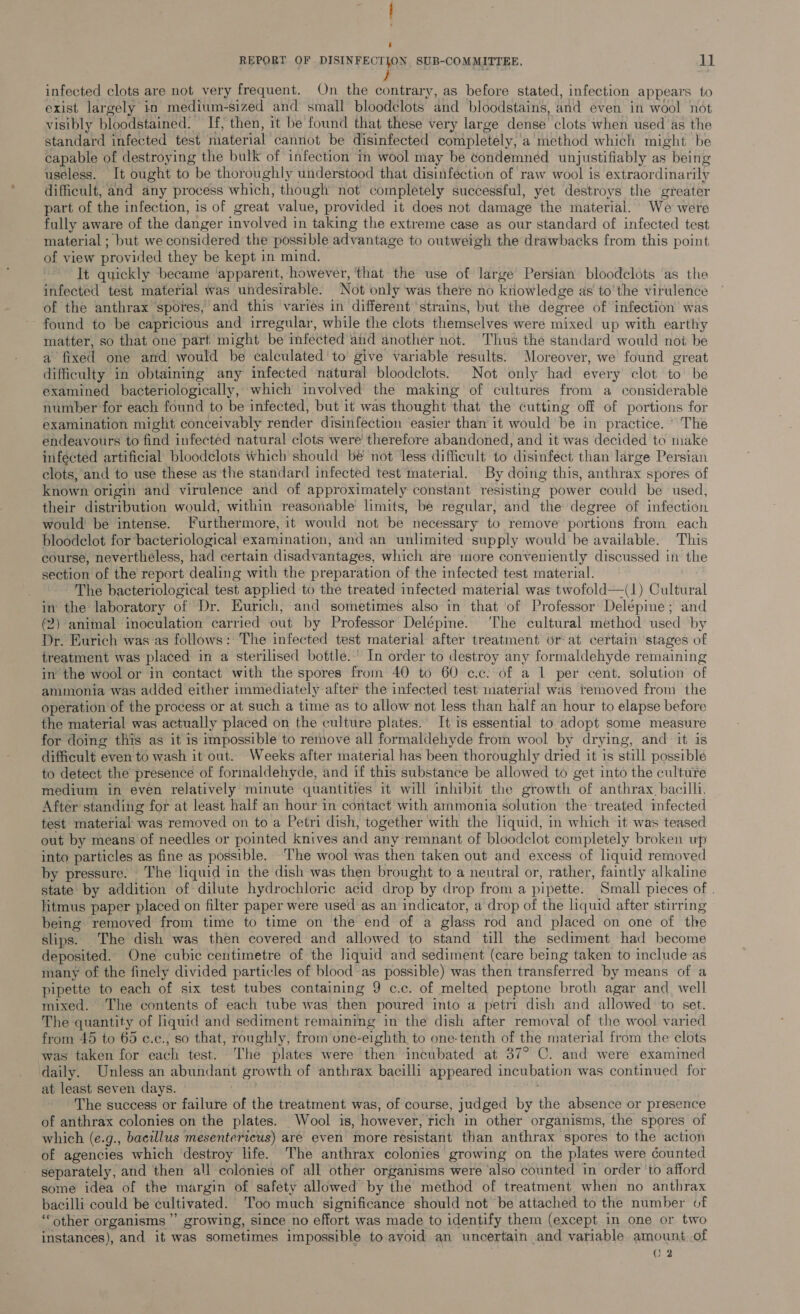 infected clots are not very frequent. On the contrary, as before stated, infection appears to exist largely in medium-sized and small bloodelots and bloodstains, and even in wool not visibly bloodstained. If, then, it be found that these very large dense clots when used as the standard infected test material cannot be disinfected completely, a method which might be capable of destroying the bulk of infection in wool may be condemnéd unjustifiably as being useless. It ought to be thoroughly understood that disinfection of raw wool is extraordinarily difficult, and any process which, though not completely successful, yet destroys the greater part of the infection, is of great value, provided it does not damage the material. We were fully aware of the danger involved in taking the extreme case as our standard of infected test material ; but we considered the possible advantage to outweigh the drawbacks from this point of view provided they be kept in mind. It quickly became ‘apparent, however, ‘that the use of large Persian bloodclots ‘as the infected test material was undesirable. Not only was there no knowledge as to'the virulence of the anthrax spores, and this varies in different strains, but the degree of infection’ was found to be capricious and irregular, while the clots themselves were mixed up with earthy matter, so that one part might be mfected and another not. Thus the standard would not be a fixed one and! would be calculated ‘to give variable results. Moreover, we found great difficulty in obtaining any infected natural bloodclots. Not only had every clot to be examined bacteriologically, which involved the making of cultures from a considerable number for each found to be infected, but 1t was thought that the cutting off of portions for examination might conceivably render disinfection easier than it would be in practice. ° The endeavours to find infected natural clots were therefore abandoned, and it was decided to make infécted artificial bloodclots which should be not less difficult to disinfect than large Persian clots, and to use these as the standard infected test material. By doing this, anthrax spores of known origin and virulence and of approximately constant resisting power could be used, their distribution would, within reasonable’ limits, be regular, and the degree of infection would be intense. Furthermore, it would not be necessary to remove portions from each bloodclot for bacteriological examination, and an unlimited supply would be available. This course, neverthéless, had certain disadvantages, which are inore conveniently discussed in the section of the report dealing with the preparation of the infected test material. The bacteriological test applied to the treated infected material was twofold—(1) Cultural in the laboratory of Dr. Eurich, and sometimes also in that ‘of Professor Delépine ; and (2) animal inoculation carried out by Professor Delépine. ‘The cultural method used by Dr. Eurich was as follows: The infected test material after treatment or at certain stages of treatment was placed in a sterilised bottle.’ In order to destroy any formaldehyde remaining in’ the wool or in contact with the spores from 40 to 60 ¢.c. of a 1 per cent. solution of ammonia was added either immediately after the infected test material was removed from the operation of the process or at such a time as to allow not less than half an hour to elapse before the material was actually placed on the culture plates. It is essential to adopt some measure for doing this as it is impossible to remove all formaldehyde from wool by drying, and it is difficult even to wash it out. Weeks after material has been thoroughly dried it is still possible to detect the presence of formaldehyde, and if this substance be allowed to get into the culture medium in even relatively minute quantities it will inhibit the growth of anthrax. bacilli. After standing for at least half an hour in contact with ammonia solution ‘the treated infected test material was removed on to a Petri dish, together with the liquid, in which it was teased out by means of needles or pointed knives and any remnant of bloodclot completely broken up into particles as fine as possible. The wool was then taken out and excess of liquid removed by pressure. The liquid in the dish was then brought to a neutral or, rather, faintly alkaline state by addition of dilute hydrochloric acid drop by drop from a pipette. Small pieces of . litmus paper placed on filter paper were used as an indicator, a drop of the liquid after stirring being removed from time to time on the end of a glass rod and placed on one of the slips. The dish was then covered and allowed to stand till the sediment had become deposited. One cubic centimetre of the liquid and sediment (care being taken to include as many of the finely divided particles of blood-as possible) was then transferred by means of a pipette to each of six test tubes containing 9 c.c. of melted peptone broth agar and well mixed. The contents of each tube was then poured into a petri dish and allowed to set. The quantity of liquid and sediment remaining in the dish after removal of the wool varied from 45 to 63 e.c., so that, roughly, from one-eighth to one-tenth of the material from the clots was taken for each test. The plates were then incubated at 37° C. and were examined daily. Unless an abundant growth of anthrax bacilli appeared incubation was continued for at least seven days. The success or failure of the treatment was, of course, judged by the absence or presence of anthrax colonies on the plates. Wool is, however, rich in other organisms, the spores of which (e.g., bacillus mesentericus) are even more resistant than anthrax spores to the action of agencies which destroy life. The anthrax colonies growing on the plates were counted separately, and then all colonies of all other organisms were ‘also counted in order ‘to afford some idea of the margin of safety allowed by the method of treatment when no anthrax bacilli could be ¢ultivated. ‘Too much significance should not be attached to the number of “other organisms’ growing, since no effort was made to identify them (except in one or two instances), and it was sometimes impossible to avoid an uncertain and variable amount.of hs (2