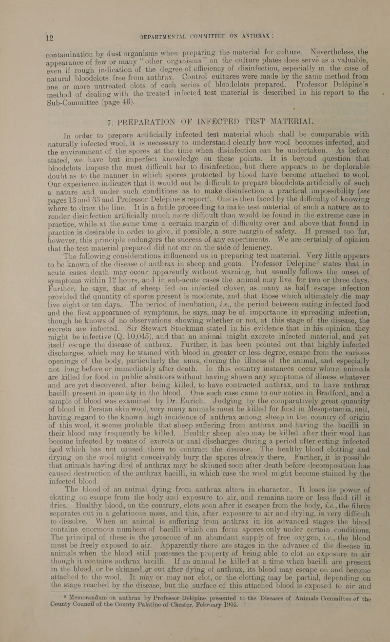 contamination by dust organisms when preparing the material for culture. Nevertheless, the appearance of few or many “ other organisms” on the culture plates does serve as a valuable, even if rough indication of the degree of efficiency of disinfection, especially in the case of natural bloodclots free from anthrax. Control cultures were made by the same method from ; dc tror one or more untreated clots of each series of bloodclots prepared. Professor Delépine’s method of dealing with the treated infected test material 1s described in his report to the Sub-Committee (page 46). 7. PREPARATION OF INFECTED TEST MATERIAL. In order to prepare artificially infected test material which shall be comparable with naturally infected wool, it is necessary to understand clearly how wool becomes infected, and the environment of the spores at the time when disinfection can be undertaken. As before stated, we have but imperfect knowledge on these points. It is beyond question that bloodelots impose the most difficult bar to disinfection, but there appears to be deplorable doubt as to the manner in which spores protected by blood have become attached to wool. Our experience indicates that it would not be difficult to prepare bloodclots artificially of such a nature and under such conditions as to make disinfection a practical impossibility (see pages 13 and 33 and Professor Delépine’s report. One is then faced by the difficulty of knowing where to draw the line. It is a futile proceeding to make test material of such a nature as to render disinfection artificially much more difficult than would be found im the extreme case in practice, while at the same time a certain margin of difficulty over and above that found in practice is desirable in order to give, if possible, a sure margin of safety. I pressed too far, however, this principle endangers the success of any experiments. We are certainly of opinion that the test material prepared did not err on the side of leniency. J The following considerations influenced us in preparing test material. Very little appears to be known of the disease of anthrax in sheep and goats. Professor Delépime* states that in acute cases death may occur apparently without warning, but usually follows the onset of symptoms within 12 hours, and in sub-acute cases the animal may live for two or three days. Further, he says, that of sheep fed on infected clover, as many as half escape infection provided thé quantity of spores present is moderate, and that those which ultimately die may live eight or ten days. The period of incubation, 7.e., the period between eating infected food and the first appearance of symptoms, he says, may be of importance in spreading infection, though he knows of no observations showing whether or not, at this stage of the disease, the excreta are infected. Sir Stewart Stockman stated in his evidence that in his opinion they might be infective (Q. 10,045), and that an animal might excrete infected material, and yet itself escape the disease of anthrax. Further, it bas been pointed out that highly infected discharges, which may be stained with blood in greater or less degree, escape from the various openings of the body, particularly the anus, during the illness of the animal, and especially not long before or immediately after death. In this country instances occur where animals are killed for food in public abattoirs without having shown any symptoms of illness whatever and are yet discovered, after being killed, to have contracted anthrax, and to have anthrax bacilli present in quantity im the blood. One such ease came to our notice in Bradford, and a sample of blood was examined by Dr. Eurich. Judging by the comparatively great quantity of blood in Persian skin wool, very many animals must be killed for food in Mesopotamia, and, having regard to the known high incidence of anthrax among sheep in the country of origin of this wool, it seems probable that sheep suffering from anthrax and having the bacilli in their blood may frequently be killed. Healthy sheep also may be killed after their wool has become infected by means of excreta or anal discharges during a period after eating infected fgod which has not caused them to contract the disease. The healthy blood clottmg and drying on the wool might conceivably bury the spores already there. [urther, it 1s possible that animals having died of anthrax may be skinned soon after death before decomposition has caused destruction of the anthrax bacilli, in which case the wool might become stained by the infected blood. \ ; The blood of an animal dying from anthrax alters in character., It loses its power of clotting on escape from the body and exposure to air, and remains more or less fluid till it dries. Healthy blood, on the contrary, clots soon after it escapes from the body, 2.e., the fibrin separates out in a gelatinous mass, and this, after exposure to air and drying, is very difficult to dissolve. When an animal is suffering from anthrax in its advanced stages the biood contains enormous numbers of bacilli which can form spores only under certain conditions. The principal of these is the presence of an abundant supply of free oxygen, 7.z., the blood must be freely exposed to air. Apparently there are stages in the advance of the disease in animals when the blood still possesses the property of being able to clot on exposure to air though it contains anthrax bacilli, If an animal be killed at a time when bacilli are present in the blood, or be skinned,gr cut after dying of anthrax, its blood may escape on and become attached to the wool. It may or may not clot, or the clotting may be partial, depending on the stage reached by the disease, but the surface of this attached blood is exposed to air and  * Memorandum on anthrax by Professor Delépine, presented to the Diseases of Animals Committee of the County Council of the County Palatine of Chester, February 1905.