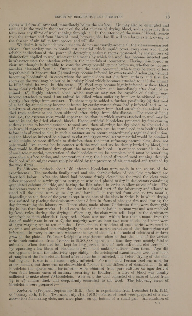 spores will form all over and immediately below the surface. Air may also be entangled and retained in the wool in the interior of the clot or mass of drying blood, and spores may thus form near any fibres of wool running through it. In the interior of the mass of blood, remote from the surface and from fibres of wool, however, the bacilli will to a large extent, owing to the absence of air, fail to form spores, and will die. We desire it to be understood that we do not necessarily accept all the views summarised above. Our anxiety was to obtain test material which would cover every case and afford reliable indications of the power of destroying anthrax spores possessed by any process of disinfection applied to wool whatever the means by which the wool has become infected and in whatever state the infection exists in the materials of commerce. Having this object in view, we thought it desirable to consider every possibility put before us, whether or not any member dissented from it. Summing up the cases presented, which may be more or less hypothetical, it appears that (1) wool may become infected by excreta and discharges, without becoming bloodstained, in cases where the animal does not die from anthrax, and that the spores on the wool may be buried in healthy blood which becomes attached to it if the animal be killed with its, wool in this state. (2) Wool may become highly infected, without blood being clearly visible, by discharge of fluid shortly before and immediately after death of an animal. (3) Highly infected blood, which may or may not be capable of clotting, may become attached to wool if an animal be killed when suffering from, or be skinned or cut shortly after dying from anthrax. To these may be added a further possibility (4) that wool of a healthy animal may become infected by earthy matter from badly infected land or by a mixture of earthy matter and animal organic matter from land on which an animal has died from anthrax or has been skinned after dying from this disease. The most difficult case, 2.¢., the extreme case, would appear to be that in which spores attached to wool may be buried in healthy dried clotted blood. Hence, artificial bloodclots prepared by first causing anthrax spores to become attached to wool and then allowing healthy blood to clot and dry on it would represent this extreme. If, further, spores can be introduced into healthy blood before it is allowed to clot, in such a manner as to secure approximately regular distribution, and the blood so infected be allowed to clot and dry on wool, a test material would be obtained which might be more difficult to disinfect than the most refractory natural clots, since not only would live spores be in contact with the wool, and so be deeply buried by blood, but they would be distributed throughout the mass of the blood. In order to secure disinfection of such test material, penetration of the bloodclot must be complete and must be something more than surface action, and penetration along the line of fibres of wool running through the blood which might conceivably be aided by the presence of air entangled and retained by ' the wool fibres. By different methods about 150 infected bloodclots were made in the course of the experiments. The methods finally used and the characteristics of the clots produced are described below. After the blood had become firmly clotted on the wool the clots were either supported on a wire grid or strung on wire and placed to dry in desiccators containing granulated calcium chloride, and having the lids raised in order to allow access of air. The desiccators were then placed on the floor in a shaded part of the laboratory and allowed to stand till the clots were quite dry and hard. This required from one to two months, depending on the time of the year, except in the case of the clots in Series EH, in which drying was assisted by placing the desiccators about 3 feet in front of the gas fire used during the day for warming the laboratory. These clots, made about Christmas time, were thoroughly dry in less than four weeks. In all cases the calcium chloride became wet and was replaced by fresh twice during the drying. When dry, the clots were still kept in the desiccators over fresh calcium chloride till required. None was used within less than a month from the date of making (as in series E), the majority were at least two months old, and some were of ages varying up to ten months. From-one to three clots of each series were used as controls and examined bacteriologically in order to assure ourselves of the thoroughness of infection. In every culture test, whatever the age of the clot, thousands of colonies of anthrax grew on the plates. Professor Delépine’s experiments showed that the clots of the various series each contained from 520,000 to 19,200,000 spores, and that they were acutely fatal to animals. When clots had been kept for long periods, tests of each individual clot were made by separating a few fibres of bloodstained wool and making cultures from them. Age did not appear to lessen the infectivity appreciably. Bacteriological examinations were also made of samples of the fresh clotted blood after it had been infected, but before drying of the clots had begun. It was in all cases highly infected. For some clots Persian wool was used, for others mohair, but there was no observable difference in the difficulty of disinfection. In all . bloodelots the spores used for infection were obtained from pure cultures on agar derived from fatal human cases of anthrax occurring in Bradford. A litre of blood was usually sufficient to make about 20 bloodclots. Asa rule, the clots consisted of a mass of blood from 14 to 24 inches thick and deep, firmly cemented to the wool. The following series of bloodcloths were prepared :— : Series A. - (Prepared September 1915. Used in experiments from December 17th, 1915, to January 20th, 1916. ‘Two used July 21st, 1916.)— Pieces of wool were prepared of a size convenient for making clots, and were placed on the bottom of a small pail. An emulsion of | C8