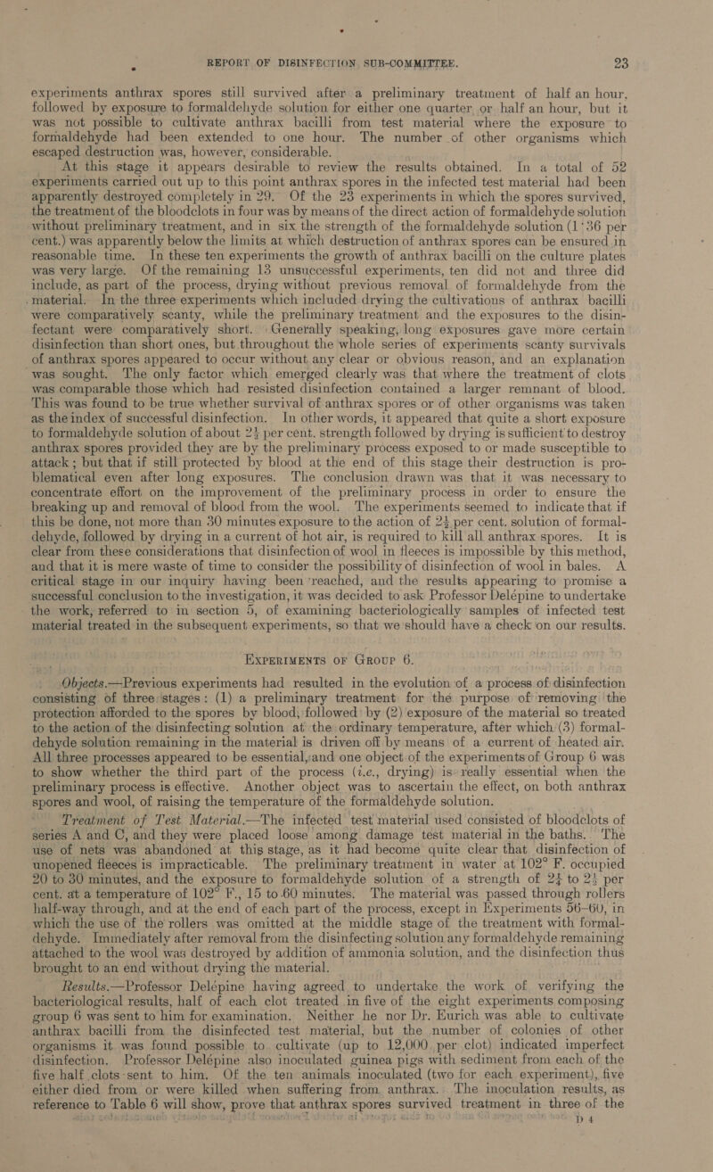 experiments anthrax spores still survived after a preliminary treatment of half an hour, followed by exposure to formaldehyde solution for either one quarter or half an hour, but it was not possible to cultivate anthrax bacilli from test material where the exposure to formaldehyde had been extended to one hour. The number of other organisms which escaped destruction was, however, considerable. At this stage it appears desirable to review the results obtained. In a total of 52 experiments carried out up to this point anthrax spores in the infected test material had been apparently destroyed completely in 29. Of the 23 experiments in which the spores survived, the treatment of the bloodclots in four was by means of the direct action of formaldehyde solution without preliminary treatment, and in six the strength of the formaldehyde solution (1‘36 per cent.) was apparently below the limits at which destruction of anthrax spores can be ensured in reasonable time. In these ten experiments the growth of anthrax bacilli on the culture plates was very large. Of the remaining 13 unsuccessful experiments, ten did not and three did include, as part of the process, drying without previous removal of formaldehyde from the .material. In the three experiments which included drying the cultivations of anthrax bacilli were comparatively scanty, while the preliminary treatment and the exposures to the disin- fectant were comparatively short. Generally speaking, long exposures gave more certain disinfection than short ones, but throughout the whole series of experiments scanty survivals of anthrax spores appeared to occur without any clear or obvious reason, and an explanation was sought. The only factor which emerged clearly was that where the treatment of clots was comparable those which had resisted disinfection contained a larger remnant of blood. This was found to be true whether survival of anthrax spores or of other organisms was taken as the index of successful disinfection. In other words, it appeared that quite a short exposure to formaldehyde solution of about 2% per cént. strength followed by drying is sufficient to destroy anthrax spores provided they are by the preliminary process exposed to or made susceptible to attack ; but that if still protected by blood at the end of this stage their destruction is pro- blematical even after long exposures. The conclusion drawn was that it was necessary to concentrate effort on the improvement of the preliminary process in order to ensure the breaking up and removal of blood from the wool. The experiments seemed to indicate that if this be done, not more than 30 minutes exposure to the action of 23 per cent. solution of formal- dehyde, followed by drying in a current of hot air, is required to kill all anthrax spores. It is clear from these considerations that disinfection of wool in fleeces is impossible by this method, and that it is mere waste of time to consider the possibility of disinfection of wool in bales. A critical stage in our inquiry having been ’reached, and the results appearing to promise a successful conclusion to the investigation, it was decided to ask Professor Delepine to undertake the work, referred to in section 5, of examining bacteriologically samples of infected test material treated in the subsequent experiments, so that we should have a check on our results. EXPERIMENTS OF Group 6. Objects. —Previous experiments had resulted in the evolution of a process ea ibuiauan consisting of three ‘stages: (1) a preliminary treatment for the purpose of removing the protection afforded to the spores by blood, followed: by (2) exposure of the material so treated to the action of the disinfecting solution at the: ordinary temperature, after which (3) formal- dehyde solution remaining in the material is driven off by means of a current of heated air. All three processes appeared to be essential,:and one object of the experimentsof Group 6 was to show whether the third part of the process (1.e., drying) is» really essential when the preliminary process is effective. Another object was to ascertain the effect, on both anthrax spores and wool, of raising the temperature of the formaldehyde solution. Treatment of Test. Material—The infected test material used consisted of bloodclots of series A and C, and they were placed loose among damage test material in the baths.. The use of nets was abandoned at this stage, as it had become quite clear that disinfection of unopened fleeces is impracticable. The preliminary treatment in water at 102° E occupied 2() to 830 minutes, and the exposure to formaldehyde solution of a strength of 24 to 23 per cent. at a temperature of 102° F., 15 to-60 minutes. The material was passed through rollers half-way through, and at the end of each part of the process, except in Experiments 56—6), in which the use of the rollers was omitted at the middle stage of the treatment with formal- dehyde. Immediately after removal from the disinfecting solution any formaldehyde remaining attached to the wool was destroyed by addition of ammonia solution, and the disinfection thus brought to an end without drying the material. Results.—Professor Delépine having agreed to undertake the work of verifying the bacteriological results, half of each clot treated in five of the eight experiments composing group 6 was sent to him for examination. Neither he nor Dr. Eurich was able to cultivate anthrax bacilli from the disinfected test material, but the number of colonies of other organisms it was found possible to. cultiyate (up to 12,000. per clot) indicated imperfect disinfection. Professor Delépine also inoculated guinea pigs with sediment from each of the five half .clots-sent to him. Of the ten animals inoculated (two for each experiment), five either died from or were killed when suffering from anthrax. The inoculation results, as aaterene to seca . will show, prove that sathrax spores RS treatment in. three of the D4