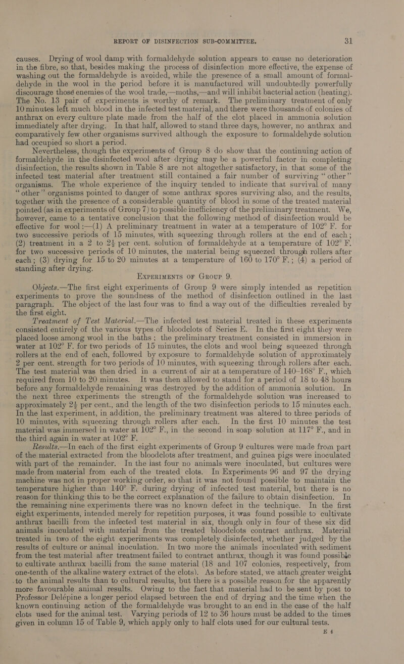 causes. Drying of wool damp with formaldehyde solution appears to cause no deterioration in the fibre, so that, besides making the process of disinfection more effective, the expense of washing out the formaldehyde is avoided, while the presence of a small amount of formal- dehyde in the wool in the period before it is manufactured will undoubtedly powerfully discourage thosé enemies of the wool trade,—moths,—and will inhibit bacterial action (heating). The No. 13 pair of experiments is worthy of remark. The preliminary treatment of only 10 minutes left much blood in the infected test material, and there were thousands of colonies of anthrax on every culture plate made from the half of the clot placed in ammonia solution immediately after drying. In that half, allowed to stand three days, however, no anthrax and comparatively few other organisms survived although the exposure to formaldehyde solution had occupied so short a period. Nevertheless, though the experiments of Group 8 do show that the continuing action of formaldehyde in ‘the disinfected wool after drying may be a powerful factor in completing disinfection, the results shown in Table 8 are not altogether satisfactory, in that some of the infected test material after treatment still contained a fair number of surviving “ other”’ organisms. The whole experience of the inquiry tended to indicate that survival of many “other” organisms pointed to danger of some anthrax spores surviving also, and the results, together with the presence of a considerable quantity of blood in some of the treated material pointed (as in experiments of Group 7) to possible inefficiency of the preliminary treatment. We, however, came to a tentative conclusion that the following method of disinfection would be effective for wool:—(1) A preliminary treatment in water at a temperature of 102° F. for two successive periods of 15 minutes, with squeezing through rollers at the end of each; (2) treatment in a 2 to 25 per cent. solution of formaldehyde at a temperature of 102° F. for two successive periods of 10 minutes, the material being squeezed through rollers after each ; (3) drying for 15 to 20 minutes at a temperature of 160 to 170° F.; (4) a period of standing after drying. | EXPERIMENTS OF Group 9. Objects.—The first eight experiments of Group 9 were simply intended as repetition experiments to prove the soundness of the method of disinfection outlined in the last paragraph. The object of the last four was to find a way out of the difficulties revealed by the first eight. Treatment of Test Material_—The infected test material treated in these experiments consisted entirely of the various types of bloodclots of Series EK. In the first eight they were placed loose among wool in the baths; the preliminary treatment consisted in immersion in water at 102° F. for two periods of 15 minutes, the clots and wool being squeezed through rollers at the end of each, followed by exposure to formaldehyde solution of approximately 2 per cent. strength for two periods of 10 minutes, with squeezing through rollers after each. The test material was then dried in a current of air at a temperature of 140-168° F., which required from 10 to 20 minutes. It was then allowed to stand for a period of 18 to 48 hours before any formaldehyde remaining was destroyed by the addition of ammonia solution. In the next three experiments the strength of the formaldehyde solution was increased to approximately 23 per cent., and the length of the two disinfection periods to 15 minutes each. In the last experiment, in addition, the preliminary treatment was altered to three periods of 10 minutes, with squeezing through rollers after each. In the first 10 minutes the test material was immersed in water at 102° F., in the second in soap solution at 117° F., and in the third again in water at 102° F. Results.—In each of the first eight experiments it Group 9 cultures were made from part of the material extracted from the bloodclots after treatment, and guinea pigs were inoculated with part of the remainder. In the last four no animals were inoculated, but cultures were made from material from each of the treated clots. In Experiments 96 and 97 the drying machine was not in proper working order, so that it was not found possible to maintain the temperature higher than 140° F. during drying of infected test material, but there is no reason for thinking this to be the correct explanation of the failure to obtain disinfection. In the remaining nine experiments there was no known defect in the technique. In the first eight experiments, intended merely for repetition purposes, it was found possible to cultivate anthrax bacilli from the infected test material in six, though only in four of these six did animals inoculated with material from the treated bloodclots contract anthrax. Material treated in two of the eight experiments was completely disinfected, whether judged by the results of culture or animal inoculation. In two more the animals inoculated with sediment from the test material after treatment failed to contract anthrax, though it was found possible to cultivate anthrax bacilli from the same material (18 and 107 colonies, respectively, from one-tenth of the alkaline watery extract of the clots). As before stated, we attach greater weight .to the animal results than to cultural results, but there is a possible reason for the apparently more favourable animal results. Owing to the fact that material had to be sent by post to Professor Delépine a longer period elapsed between the end of drying and the time when the known continuing action of the formaldehyde was brought to an end in the case of the half clots used for the animal test. Varying periods of 12 to 36 hours must be added to the times given in column 15 of Table 9, which apply only to half clots used for our cultural tests. H4