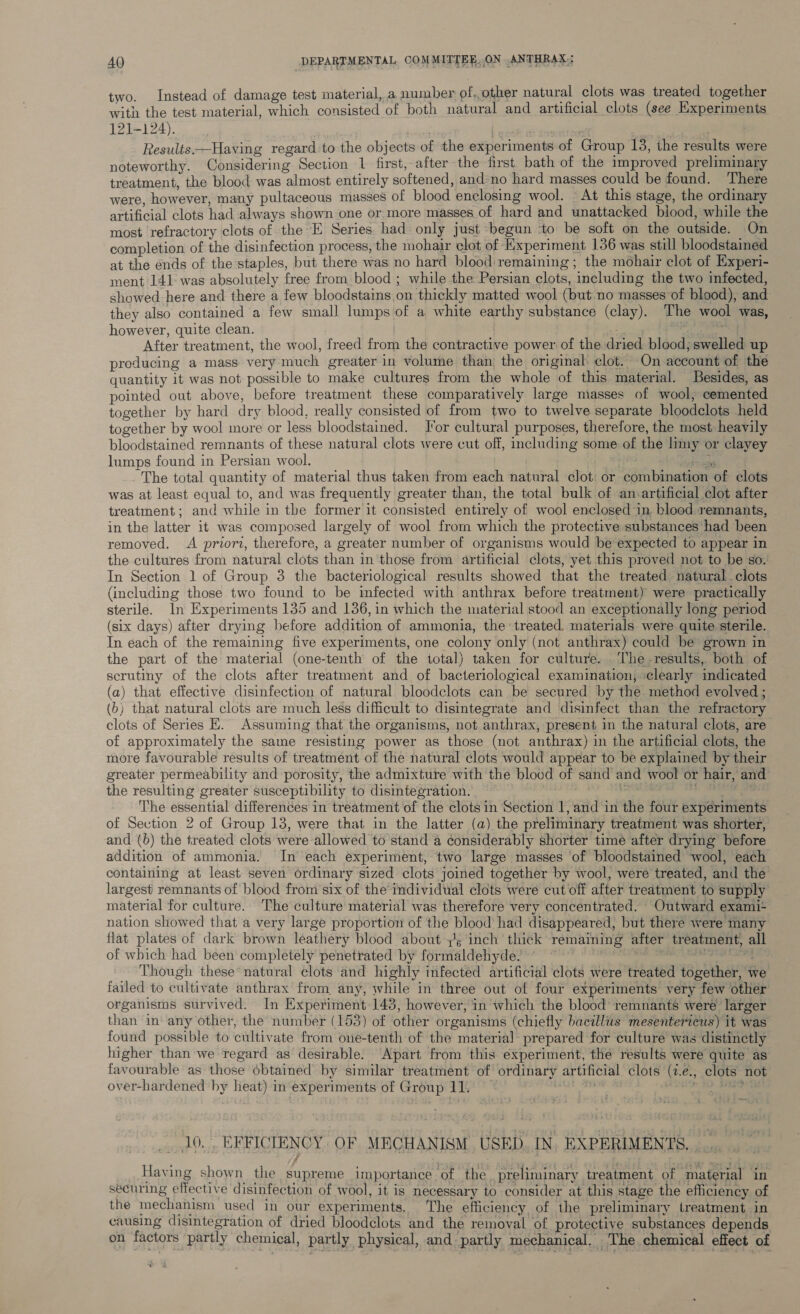 two. Instead of damage test material, a number of.,other natural clots was treated together with the test material, which consisted of both natural and artificial clots (see Experiments 121-124). | ees | | | Results —Having regard to the objects of the experiments of Group 13, the results were noteworthy. Considering Section 1 first, after the first bath of the improved preliminary treatment, the blood was almost entirely softened, and-no hard masses could be found. There were, however, many pultaceous masses of blood enclosing wool. At this stage, the ordinary artificial clots had always shown one or more masses of hard and unattacked blood, while the most refractory clots of the E Series had only just begun ‘to be soft on the outside. On completion of the disinfection process, the mohair clot of Experiment 136 was still bloodstained at the énds of the staples, but there was no hard blood: remaining; the mohair clot of Experi- ment 141: was absolutely free from blood ; while the Persian clots, including the two infected, showed here and there a few bloodstains on thickly matted wool (but no masses of blood), and they also contained a few small lumps of a white earthy substance (clay). The wool was, however, quite clean. | x, er cide After treatment, the wool, freed from the contractive power of the dried blood; swelled up producing a mass very much greater in volume than the original clot. On account of the quantity it was not possible to make cultures from the whole of this material. Besides, as pointed out above, before treatment these comparatively large masses of wool, cemented together by hard dry blood, really consisted of from two to twelve separate bloodclots held together by wool more or less bloodstained. J'or cultural purposes, therefore, the most heavily bloodstained remnants of these natural clots were cut off, including some of the limy or clayey lumps found in Persian wool. eet The total quantity of material thus taken from each natural clot: or combination of clots was at least equal to, and was frequently greater than, the total bulk of an.artificial clot after treatment; and while in the former it consisted entirely of wool enclosed in. blood remnants, in the latter it was composed largely of wool from which the protective substances had been removed. A priori, therefore, a greater number of organisms would be expected to appear in the cultures from natural clots than in those from artificial clots, yet this proved not to be so. In Section 1 of Group 3 the bacteriological results showed that the treated natural .clots (including those two found to be infected with anthrax before treatment) were practically sterile. In Experiments 135 and 136, in which the material stood an exceptionally long period (six days) after drying before addition of ammonia, the treated materials were quite sterile. In each of the remaining five experiments, one colony only (not anthrax) could be grown in the part of the material (one-tenth of the total) taken for culture. The results, both of scrutiny of the clots after treatment and of bacteriological examination; clearly indicated (a) that effective disinfection of natural bloodclots can be secured by the method evolved ; (b) that natural clots are much less difficult to disintegrate and disinfect than the refractory clots of Series E. Assuming that the organisms, not anthrax, present in the natural clots, are of approximately the same resisting power as those (not anthrax) in the artificial clots, the more favourable results of treatment of the natural clots would appear to be explained by their greater permeability and porosity, the admixture with the blood of sand and wool or hair, and the resulting greater susceptibility to disintegration. ; ia ois: ee The essential differences in treatment of the clots in Section 1, and in the four experiments of Section 2 of Group 13, were that in the latter (a) the preliminary treatment was shorter, and (b) the treated clots were allowed to stand a considerably shorter time after drying before addition of ammonia. In each experiment, two large masses of bloodstained wool, each containing at least seven ordinary sized clots joined together by wool, were treated, and the largest remnants of blood from six of the individual clots were cut off after treatment to supply material for culture. The culture material was therefore very concentrated. Outward exami+ nation showed that a very large proportion of the blood had disappeared, but there were many flat plates of dark brown leathery blood about 7's inch thick remaining after treatment, all of which had been completely penetrated by formaldehyde, atts lpliaciateh ego ace, Though these natural clots and highly infected artificial clots were treated together, we jailed to cultivate anthrax from any, while in three out of four experiments very few other organisms survived. In Experiment 143, however, in which the blood remnants weré larger than in any other, the number (153) of other organisms (chiefly bacillus mesentertcus) it was found possible to cultivate from one-tenth of the materia] prepared for culture was distinctly higher than we regard as desirable. ‘Apart from this experiment, the results were quite as favourable as those obtained by similar treatment of ordinary artificial clots (7.e., clots not over-hardened by heat) in‘experiments of Group 11. Mit 4M winae Wo bape 10, EFFICIENCY. OF MECHANISM USED. IN. EXPERIMENTS. | | niga: Having shown the supreme importance of the. preliminary treatment of material in securing effective disinfection of wool, it is necessary to consider at this stage the efficiency of the mechanism used in our experiments. The efficiency of the preliminary treatment in causing disintegration of dried bloodclots and the removal of protective substances depends on factors partly chemical, partly physical, and partly mechanical. The chemical effect of