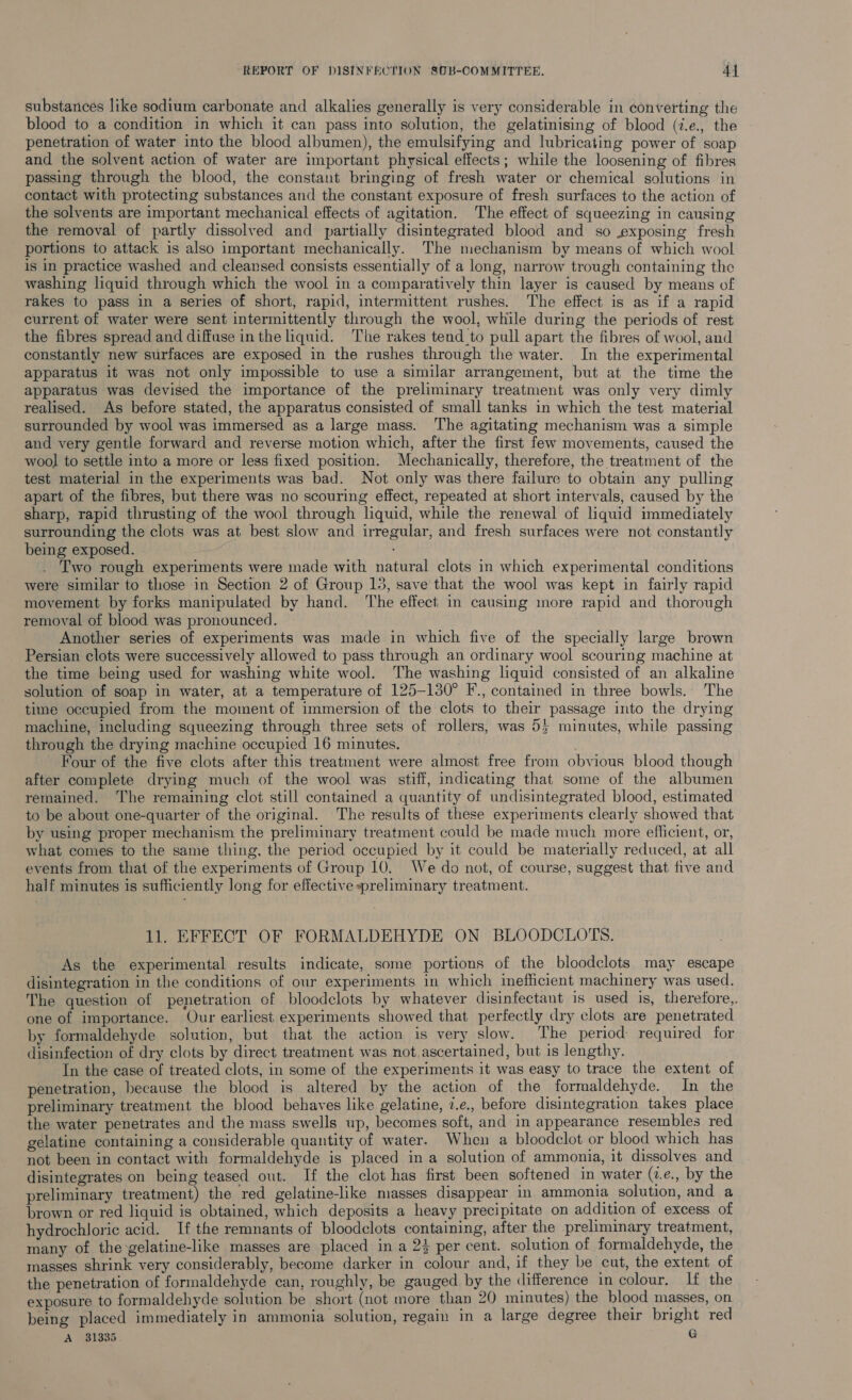 substances like sodium carbonate and alkalies generally is very considerable in converting the blood to a condition in which it can pass into solution, the gelatinising of blood (i.e., the penetration of water into the blood albumen), the emulsifying and lubricating power of soap and the solvent action of water are important physical effects; while the loosening of fibres passing through the blood, the constant bringing of fresh water or chemical solutions in contact with protecting substances and the constant exposure of fresh surfaces to the action of the solvents are important mechanical effects of agitation. The effect of squeezing in causing the removal of partly dissolved and partially disintegrated blood and so exposing fresh portions to attack is also important mechanically. The mechanism by means of which wool is in practice washed and cleansed consists essentially of a long, narrow trough containing the washing liquid through which the wool in a comparatively thin layer is caused by means of rakes to pass in a series of short, rapid, intermittent rushes. The effect is as if a rapid current of water were sent intermittently through the wool, while during the periods of rest the fibres spread and diffuse in the liquid. The rakes tend _to pull apart the fibres of wool, and constantly new surfaces are exposed in the rushes through the water. In the experimental apparatus it was not only impossible to use a similar arrangement, but at the time the apparatus was devised the importance of the preliminary treatment was only very dimly realised. As before stated, the apparatus consisted of small tanks in which the test material surrounded by wool was immersed as a large mass. The agitating mechanism was a simple and very gentle forward and reverse motion which, after the first few movements, caused the wool to settle into a more or less fixed position. Mechanically, therefore, the treatment of the test material in the experiments was bad. Not only was there failure to obtain any pulling apart of the fibres, but there was no scouring effect, repeated at short intervals, caused by the sharp, rapid thrusting of the wool through liquid, while the renewal of liquid immediately surrounding the clots was at best slow and irregular, and fresh surfaces were not constantly being exposed. ; Two rough experiments were made with natural clots in which experimental conditions were similar to those in Section 2 of Group 13, save that the wool was kept in fairly rapid movement by forks manipulated by hand. ‘The effect in causing more rapid and thorough removal of blood was pronounced. ; Another series of experiments was made in which five of the specially large brown Persian clots were successively allowed to pass through an ordinary wool scouring machine at the time being used for washing white wool. The washing liquid consisted of an alkaline solution of soap in water, at a temperature of 125-130° F., contained in three bowls. The time occupied from the moment of immersion of the clots to their passage into the drying machine, including squeezing through three sets of rollers, was 55 minutes, while passing through the drying machine occupied 16 minutes. Four of the five clots after this treatment were almost free from obvious blood though after complete drying much of the wool was stiff, indicating that some of the albumen remained. The remaining clot still contained a quantity of undisintegrated blood, estimated to be about one-quarter of the original. The results of these experiments clearly showed that by using proper mechanism the preliminary treatment could be made much more efficient, or, what comes to the same thing, the period occupied by it could be materially reduced, at all events from that of the experiments of Group 10. We do not, of course, suggest that five and half minutes is sufficiently long for effective preliminary treatment. 11. EFFECT OF FORMALDEHYDE ON BLOODCLOTS. As the experimental results indicate, some portions of the bloodclots may escape disintegration in the conditions of our experiments in which inefficient machinery was used. The question of penetration of bloodclots by whatever disinfectant is used is, therefore, one of importance. Our earliest experiments showed that perfectly dry clots are penetrated by formaldehyde solution, but that the action is very slow. The period required for disinfection of dry clots by direct treatment was not.ascertained, but is lengthy. In the case of treated clots, in some of the experiments it was easy to trace the extent of penetration, because the blood is altered by the action of the formaldehyde. In the preliminary treatment the blood behaves like gelatine, 2.e., before disintegration takes place the water penetrates and the mass swells up, becomes soft, and in appearance resembles red gelatine containing a considerable quantity of water. When a bloodclot or blood which has not been in contact with formaldehyde is placed in a solution of ammonia, it dissolves and disintegrates on being teased out. If the clot has first been softened in water (v.e., by the preliminary treatment) the red gelatine-like masses disappear in ammonia solution, and a brown or red liquid is obtained, which deposits a heavy precipitate on addition of excess of hydrochloric acid. If the remnants of bloodclots containing, after the preliminary treatment, many of the gelatine-like masses are placed in a 23 per cent. solution of formaldehyde, the masses shrink very considerably, become darker in colour and, if they be cut, the extent of the penetration of formaldehyde can, roughly, be gauged by the difference in colour. If the exposure to formaldehyde solution be short (not more than 20 minutes) the blood masses, on being placed immediately in ammonia solution, regain in a large degree their bright red A 31335 G