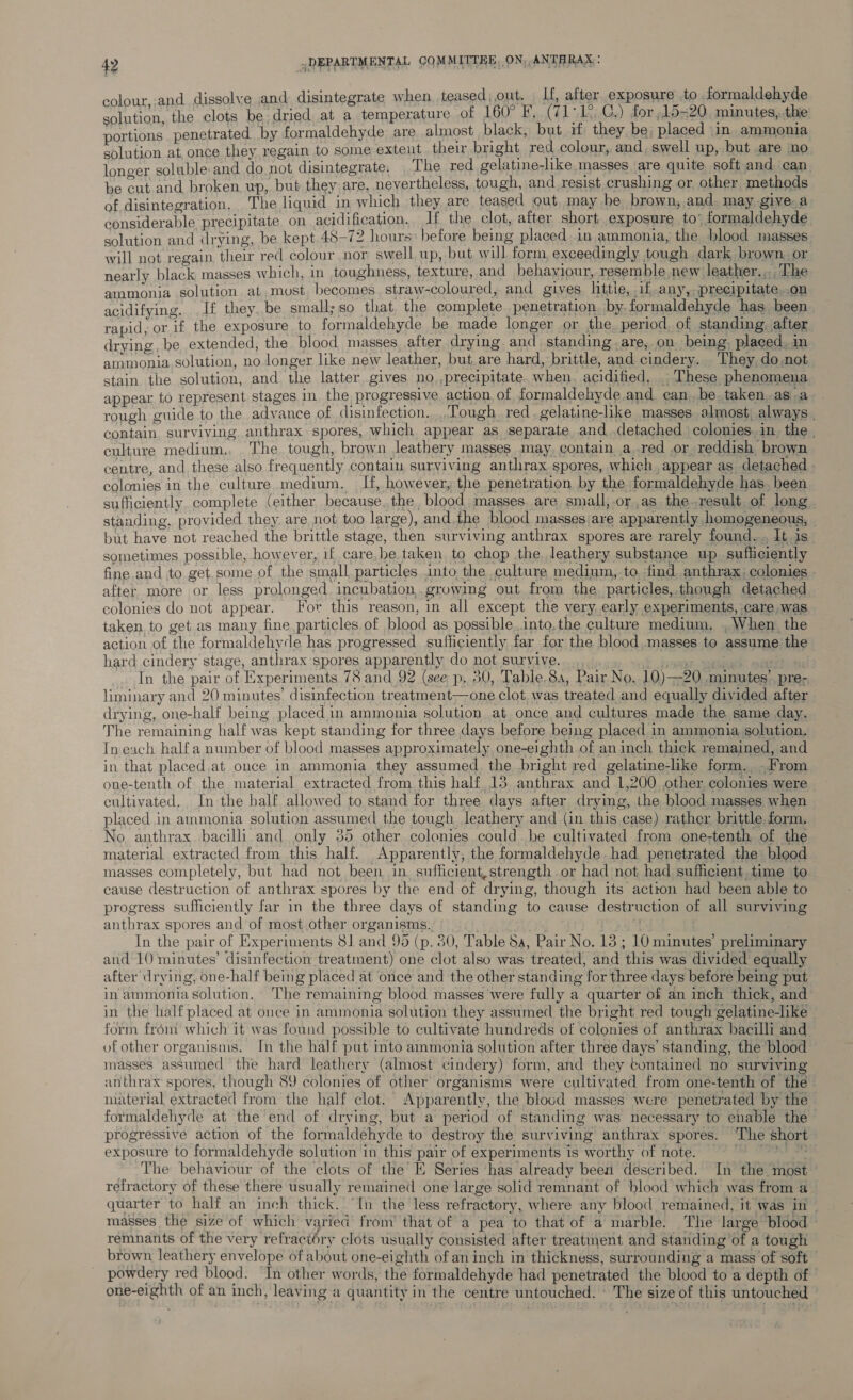 colour,.and dissolve and disintegrate when. teased, out, ie alter exposure to formaldehyde solution, the clots be; dried at a temperature of 160° F,. (7 ip ks C,) for ,15=20 minutes, the portions penetrated by formaldehyde are almost black, but if they be; placed in ammonia solution at once they regain to some extent their bright red colour, and, swell up, but are no longer soluble and donot disintegrate. The red gelatine-like masses are quite, soft and can be cut and broken. up, but they are, nevertheless, tough, and resist crushing or, other. methods of disintegration, The liquid in which they are teased out may be brown, and. may give a considerable precipitate on acidification. If the clot, after short exposure to’ formaldehyde. solution and drying, be kept. 48-72 hours» before being placed.in ammonia, the blood masses. will not regain their red colour nor swell up, but will form exceedingly tough dark brown, or nearly black masses which, in toughness, texture, and behaviour, resemble new leather... ‘The ammonia solution at, most. becomes. straw-coloured, and gives httie, 1 any, precipitate..on acidifying. If they..be small;so that the complete penetration. by. formaldehyde has been. rapid, or if the exposure. to formaldehyde be made longer or the period, of standing, after, drying, be extended, the blood masses, after drying and standing .are, on being. placed. in ammonia. solution, no longer like new leather, but are hard, brittle, and cindery. They, do not stain the solution, and the latter gives no ,precipitate. when, acidified, . These phenomena appear to represent stages. in the progressive action. of formaldehyde and. can..be. taken,.as a. rough guide to the advance of disinfection... Tough red. gelatine-like masses almost, always . contain. surviying. anthrax spores, which appear as separate, and .detached colonies.in_ the . culture medium, The tough, brown leathery masses may. contain a.red or reddish brown. centre, and these also frequently contain surviving anthrax spores, which. appear as detached » colonies in the culture medium. If, however, the penetration by the formaldehyde has. been sufficiently. complete (either because the blood masses. are small,-or as the.result of long. standing, provided they. are not too large), and.the blood masses/are apparently homogeneous, but have not reached the brittle stage, then surviving anthrax spores are rarely found... Lt is sometimes possible, however, if care.be.taken to chop the, leathery substance up sufficiently fine and to -get.some of the small. particles into the culture medium, to. find anthrax; colonies | after. more or less prolonged. incubation,.growing out from the. particles,.though detached colonies do not appear. For this reason, in all except the very, early experiments, care, was taken to get as many fine particles.of blood as possible into,the culture medium, ,When the action of the formaldehyde has progressed sufficiently far for the blood.masses to assume the hard cindery stage, anthrax spores apparently do not survive. _., eee = In the pair of Experiments 78 and 92 (see p. 30, Table,8a, Pair No. 10)—20 minutes’ pre-, liminary and 20 minutes’ disinfection treatment—one clot. was treated and equally divided after drying, one-half being placed. in ammonia solution at once and cultures made the same day. The remaining half was kept standing for three days before being placed in ammonia solution. Ineach half a number of blood masses approximately one-eighth of an inch thick remained, and in that placed.at once in ammonia they assumed. the bright red gelatine-like form. -From one-tenth of the material extracted from this half 13 anthrax and 1,200 other colonies were cultivated. In the half allowed to stand for three days after drymg, the blood masses when placed in ammonia solution assumed the tough leathery and (in this case) rather brittle form. No, anthrax bacilli and only 35 other colonies could. be cultivated from one-tenth of the material extracted. from this half. Apparently, the formaldehyde. had penetrated the blood masses completely, but had not been in sufficient, strength or had not had sufficient. time to cause destruction of anthrax spores by the end of drying, though its action had been able to progress sufficiently far in the three days of standing to cause destruction of all surviving anthrax spores and of most other organisms. ; In the pair of Experiments 81 and 95 (p. 80, Table Sa, Pair No. 13 ; 10 minutes’ preliminary and 10 minutes’ disinfection treatment) one clot also was treated, and this was divided equally after drying, one-half being placed at once and the other standing for three days before being put in ammonia solution. The remaining blood masses ‘were fully a quarter of an inch thick, and in the half placed at once in ammonia solution they assumed the bright red tough gelatine-like - form frém which it was found possible to cultivate hundreds of colonies of anthrax bacilli and of other organisms. In the half put into ammonia solution after three days’ standing, the blood masses assumed the hard leathery (almost cindery) form, and they contained no surviving anthrax spores, though 89 colonies of other organisms were cultivated from one-tenth of the material extracted from the half clot. Apparently, the blood masses were penetrated by the formaldehyde at the end of drying, but a period of standing was necessary to enable the progressive action of the formaldehyde to destroy the surviving anthrax spores. ‘The short exposure to formaldehyde solution in this pair of experiments is worthy of note. iS Oa oe The behaviour of the clots of the E Series has already been described. In the most ° refractory of these there usually remained one large solid remnant of blood which was from a _ quarter to half an inch thick. “In the less refractory, where any blood remained, it was in — masses the size of which varied from’ that of a pea to that of a marble. The large blood - remnants of the very refraciéry clots usually consisted after treatment and standing of a tough brown leathery envelope of about one-eighth of an inch in thickness, surrounding a mass of soft | powdery red blood. In other words, the formaldehyde had penetrated the blood to a depth of one-eighth of an inch, leaving a quantity in the centre untouched. ' The size of this untouched