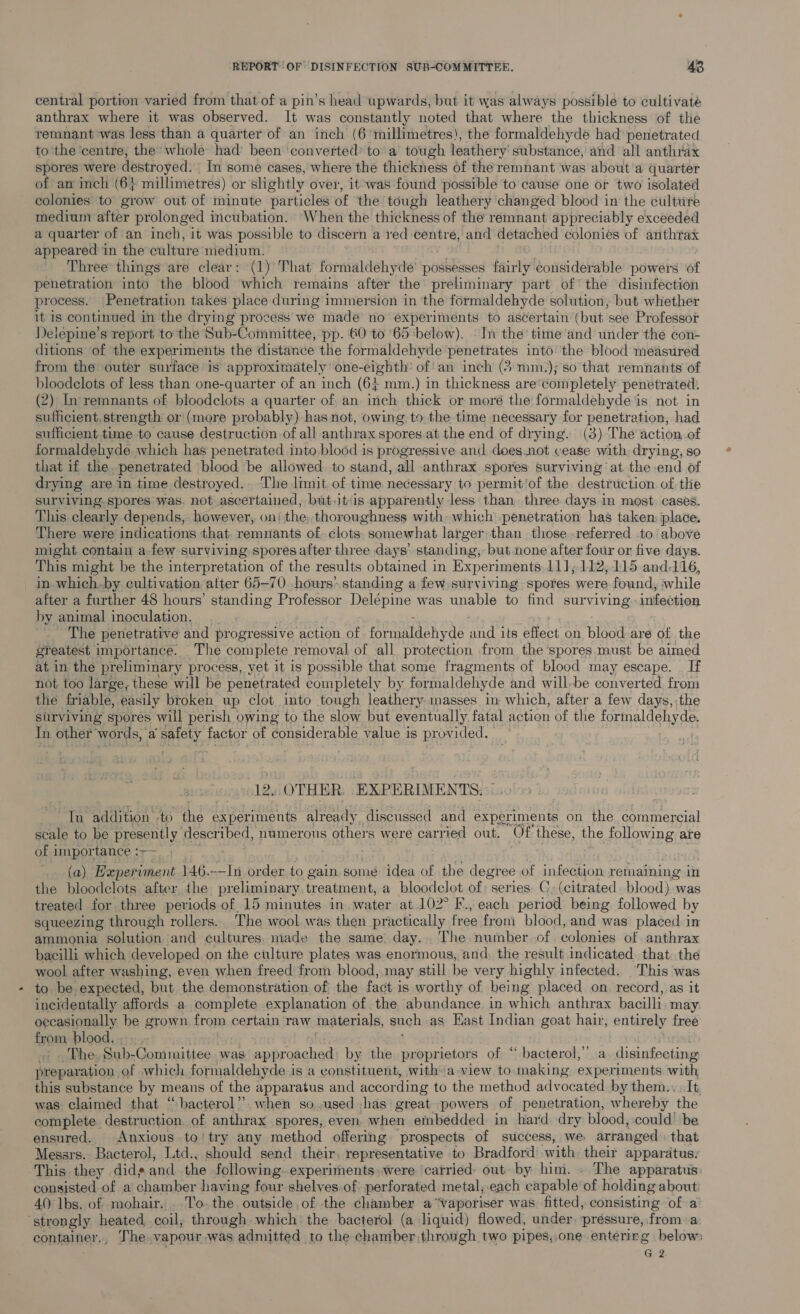 central portion varied from that of a pin’s head upwards, but it was always possible to cultivate anthrax where it was observed. It was constantly noted that where the thickness of the remnant was less than a quarter of an inch (6 millimetres), the formaldehyde had’ penetrated to the ‘centre, the whole had been ‘converted’ to’ a tough leathery substance, and all anthrax spores were destroyed. In some cases, where the thickness of the remnant was about’a quarter of an inch (6} millimetres) or slightly over, it was found possible to’ cause one or two isolated colonies to grow out of minute particles of the tough leathery changed blood in the culttre medium after prolonged incubation. ‘When the thickness of the remnant appreciably exceeded a quarter of an inch, it was possible to discern a 1ed sisal and detached coloniés of anthtax appeared in the culture ‘medium. Three things are clear: (1) That formaldehyde possesses fairly considerable powers of penetration into the blood which remains after the preliminary part of the disinfection process. Penetration takes place during immersion in the formaldehyde solution, but whether it is continued in the drying process we made’ no experiments to ascertain (but see Professor Delepine’s report to the Sub-Committee, pp. 60 to 65 below). In the’ time ‘and under the con- ditions of the experiments the distance the formaldehyde penetrates into’ the blood measured from the outer surface is approximately’ one-eighth’ of!an inch (3:mmz.); so that remnants of bloodelots of less than one-quarter of an inch (6; mm.) in thickness are'completely penetrated: (2) In remnants of bloodclots a quarter of, an inch thick or moré the formaldehyde is not in sufficient, strength or (more probably) has not, owing to the time necessary for penetration, had sufficient time to cause destruction of all anthrax spores.at the end of drying. (3) The action of formaldehyde which has penetrated into blood is progressive and does not cease with. drying, so that if the, penetrated blood be allowed to stand, all anthrax spores surviving at the end of drying are in time destroyed. The limit of time necessary to permit/of the destruction of the surviving. spores was. not ascertained, but.Jjt‘is apparently less than three days in most. cases. This clearly. depends,: however, on: the thoroughness with- which penetration has taken: place. There were indications that. remnants of élots: somewhat larger; than those referred to’ above might. contain a few surviving spores after three days’ standing, but none after four or five days. This might be the interpretation of the results obtained in Experiments, 11];112,115 and116, in-which.by cultivation after 65-70..hours> standing a few surviving spores were found, while after a further 48 hours’ standing Professor Delépine was unable to find SUE ving infection by. animal inoculation. The penetrative and progressive action of formaldehyde Lt its effect on hidod are of the greatest importance. The complete removal of all protection from the spores must be aimed at in the preliminary process, yet it is possible that some fragments of blood may escape. _ If not too large, these will be penetrated completely by formaldehyde and will-be converted from the friable, easily broken up clot into tough leathery masses, in which, after a few days, the surviving spores will perish owing to the slow but eventually fatal action of the formaldehyde. In other words, ‘a safety factor of considerable value is provided. 12. OTHER: EXPERIMENTS. “Tn addition -to the experiments Agen discussed and experiments on the commercial scale to be presently described, numerous others were carried out. Of these, the following | are of importance :—— (a) Experiment 146. -—-In pido to gain some idea of the degree of infection remaining in the bloodclots after the preliminary treatment, a bloodelot of: series C, (citrated. blood). was treated for three periods of 15 minutes in water at 102° F., each period being followed by squeezing through rollers. The wool was then practically free from blood, and was placed in ammonia solution and cultures, made the same day... The number of colonies of anthrax bacilli which developed on the culture plates was enormous, and, the result indicated. that: the wool after washing, even when freed from blood, may still be very highly infected. ‘This was to be expected, but the demonstration of the fact is worthy of being placed on record,.as it incidentally affords a complete explanation of the abundance in which anthrax bacilli. may oecasionally be grown from certain raw materials, such as Hast Indian goat hair, entirely free from blood. , ct epdhe, Sub-Committee was approached by the proprietors of “ bacterol,”’ a disinfecting preparation. of which formaldehyde is a eonstituent, with a view to making experiments with this substance by means of the apparatus and accor ding to the method advocated by them.. : It, was claimed that ‘“bacterol”. when so used has: great powers of penetration, whereby the complete destruction, of anthrax spores, even. when embedded in hard dry blood, could’ be ensured. Anxious to’ try any method offering prospects of success, we arranged that Messrs. Bacterol, Ltd., should send their, representative to Bradford: with. their apparatus: This they .did¢ and the following. experiments» were cafried- out by him. » The apparatus: consisted of a chamber having four shelves.of: perforated metal;.each capable of holding about 40 lbs. of mohair. . To. the. outside of the chamber a“vaporiser was fitted, consisting of a’ ‘strongly heated coil, through which’ the bacterol (a liquid) flowed, under. pressure, from a container,, The vapour.was admitted to the chamber through two pipes,,one entering below G2